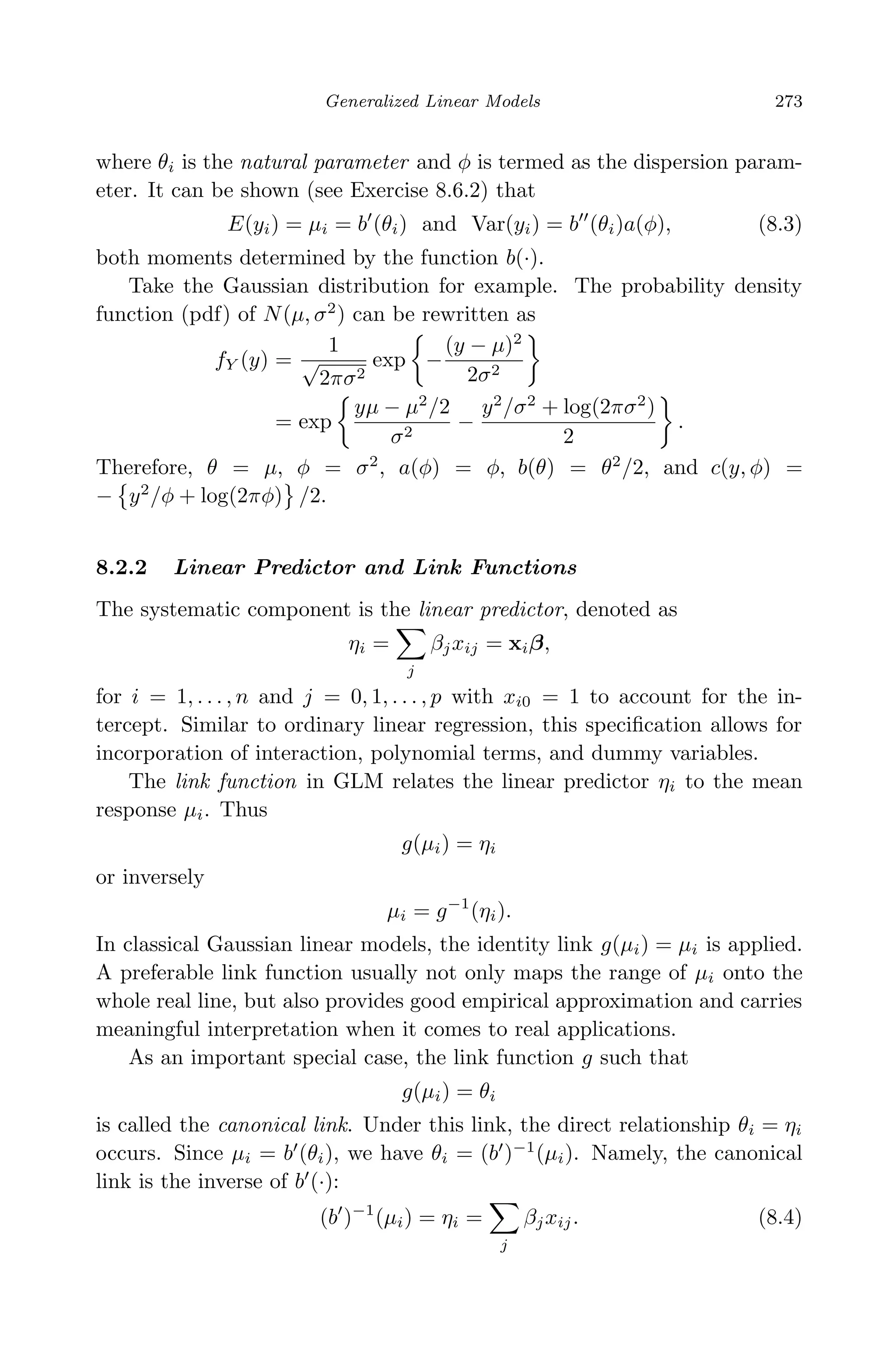 April 29, 2009 11:50 World Scientiﬁc Book - 9in x 6in Regression˙master
Generalized Linear Models 273
where θi is the natural parameter and φ is termed as the dispersion param-
eter. It can be shown (see Exercise 8.6.2) that
E(yi) = µi = b (θi) and Var(yi) = b (θi)a(φ), (8.3)
both moments determined by the function b(·).
Take the Gaussian distribution for example. The probability density
function (pdf) of N(µ, σ2
) can be rewritten as
fY (y) =
1
√
2πσ2
exp −
(y − µ)2
2σ2
= exp
yµ − µ2
/2
σ2
−
y2
/σ2
+ log(2πσ2
)
2
.
Therefore, θ = µ, φ = σ2
, a(φ) = φ, b(θ) = θ2
/2, and c(y, φ) =
− y2
/φ + log(2πφ) /2.
8.2.2 Linear Predictor and Link Functions
The systematic component is the linear predictor, denoted as
ηi =
j
βjxij = xiβ,
for i = 1, . . . , n and j = 0, 1, . . . , p with xi0 = 1 to account for the in-
tercept. Similar to ordinary linear regression, this speciﬁcation allows for
incorporation of interaction, polynomial terms, and dummy variables.
The link function in GLM relates the linear predictor ηi to the mean
response µi. Thus
g(µi) = ηi
or inversely
µi = g−1
(ηi).
In classical Gaussian linear models, the identity link g(µi) = µi is applied.
A preferable link function usually not only maps the range of µi onto the
whole real line, but also provides good empirical approximation and carries
meaningful interpretation when it comes to real applications.
As an important special case, the link function g such that
g(µi) = θi
is called the canonical link. Under this link, the direct relationship θi = ηi
occurs. Since µi = b (θi), we have θi = (b )−1
(µi). Namely, the canonical
link is the inverse of b (·):
(b )−1
(µi) = ηi =
j
βjxij. (8.4)
 