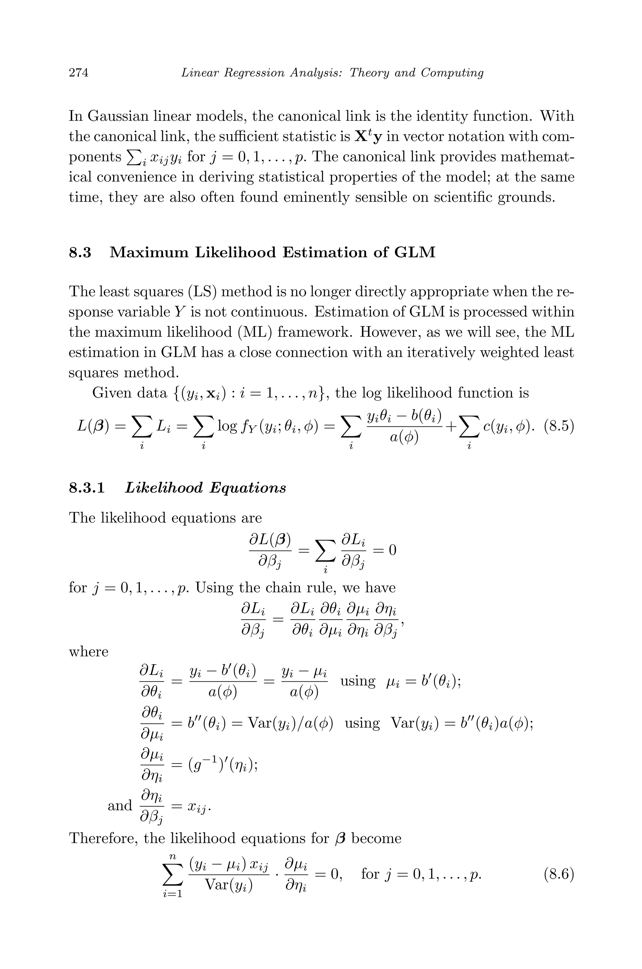 April 29, 2009 11:50 World Scientiﬁc Book - 9in x 6in Regression˙master
274 Linear Regression Analysis: Theory and Computing
In Gaussian linear models, the canonical link is the identity function. With
the canonical link, the suﬃcient statistic is Xt
y in vector notation with com-
ponents i xijyi for j = 0, 1, . . . , p. The canonical link provides mathemat-
ical convenience in deriving statistical properties of the model; at the same
time, they are also often found eminently sensible on scientiﬁc grounds.
8.3 Maximum Likelihood Estimation of GLM
The least squares (LS) method is no longer directly appropriate when the re-
sponse variable Y is not continuous. Estimation of GLM is processed within
the maximum likelihood (ML) framework. However, as we will see, the ML
estimation in GLM has a close connection with an iteratively weighted least
squares method.
Given data {(yi, xi) : i = 1, . . . , n}, the log likelihood function is
L(β) =
i
Li =
i
log fY (yi; θi, φ) =
i
yiθi − b(θi)
a(φ)
+
i
c(yi, φ). (8.5)
8.3.1 Likelihood Equations
The likelihood equations are
∂L(β)
∂βj
=
i
∂Li
∂βj
= 0
for j = 0, 1, . . . , p. Using the chain rule, we have
∂Li
∂βj
=
∂Li
∂θi
∂θi
∂µi
∂µi
∂ηi
∂ηi
∂βj
,
where
∂Li
∂θi
=
yi − b (θi)
a(φ)
=
yi − µi
a(φ)
using µi = b (θi);
∂θi
∂µi
= b (θi) = Var(yi)/a(φ) using Var(yi) = b (θi)a(φ);
∂µi
∂ηi
= (g−1
) (ηi);
and
∂ηi
∂βj
= xij.
Therefore, the likelihood equations for β become
n
i=1
(yi − µi) xij
Var(yi)
·
∂µi
∂ηi
= 0, for j = 0, 1, . . . , p. (8.6)
 
