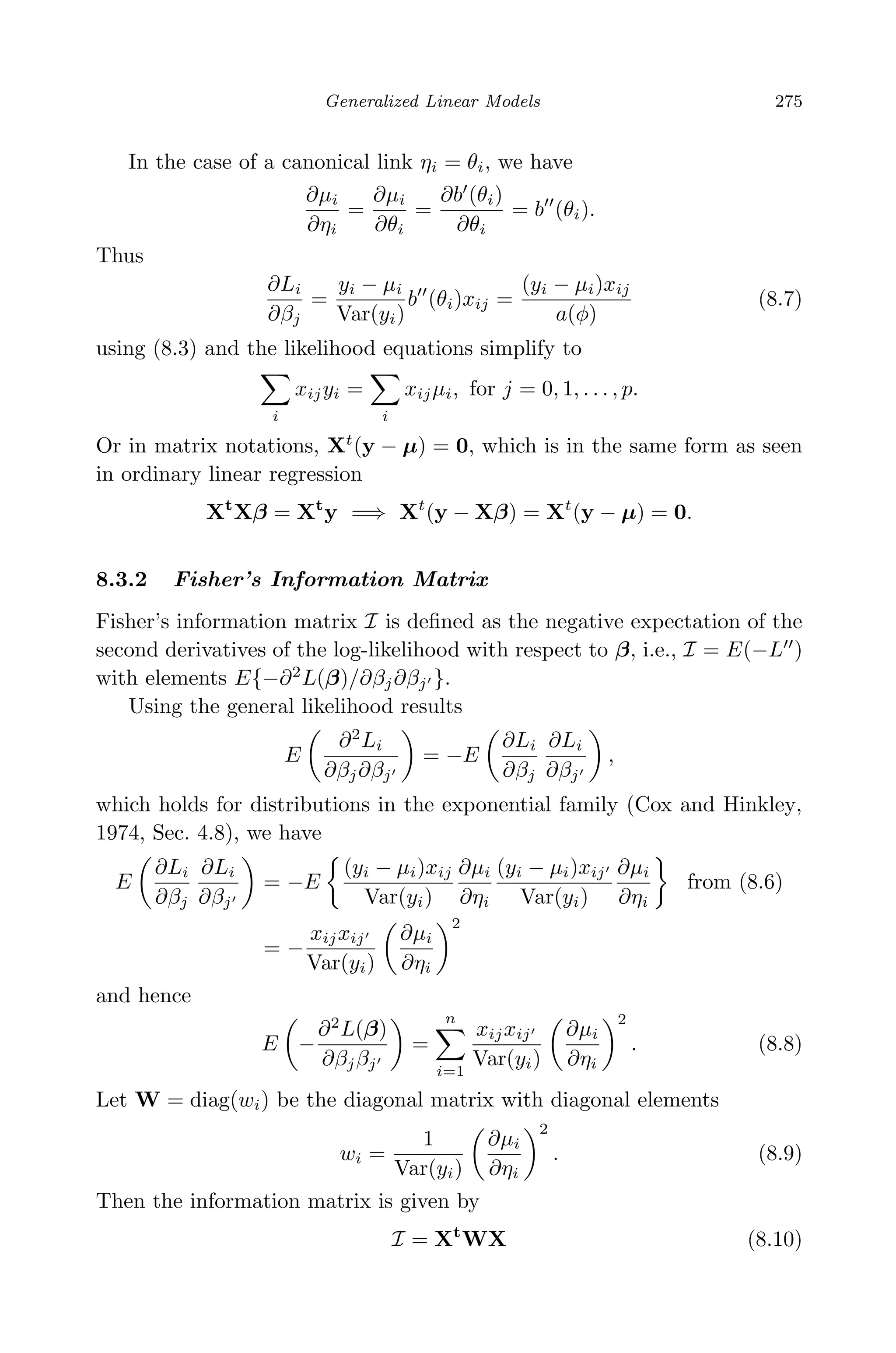 April 29, 2009 11:50 World Scientiﬁc Book - 9in x 6in Regression˙master
Generalized Linear Models 275
In the case of a canonical link ηi = θi, we have
∂µi
∂ηi
=
∂µi
∂θi
=
∂b (θi)
∂θi
= b (θi).
Thus
∂Li
∂βj
=
yi − µi
Var(yi)
b (θi)xij =
(yi − µi)xij
a(φ)
(8.7)
using (8.3) and the likelihood equations simplify to
i
xijyi =
i
xijµi, for j = 0, 1, . . . , p.
Or in matrix notations, Xt
(y − µ) = 0, which is in the same form as seen
in ordinary linear regression
Xt
Xβ = Xt
y =⇒ Xt
(y − Xβ) = Xt
(y − µ) = 0.
8.3.2 Fisher’s Information Matrix
Fisher’s information matrix I is deﬁned as the negative expectation of the
second derivatives of the log-likelihood with respect to β, i.e., I = E(−L )
with elements E{−∂2
L(β)/∂βj∂βj }.
Using the general likelihood results
E
∂2
Li
∂βj∂βj
= −E
∂Li
∂βj
∂Li
∂βj
,
which holds for distributions in the exponential family (Cox and Hinkley,
1974, Sec. 4.8), we have
E
∂Li
∂βj
∂Li
∂βj
= −E
(yi − µi)xij
Var(yi)
∂µi
∂ηi
(yi − µi)xij
Var(yi)
∂µi
∂ηi
from (8.6)
= −
xijxij
Var(yi)
∂µi
∂ηi
2
and hence
E −
∂2
L(β)
∂βjβj
=
n
i=1
xijxij
Var(yi)
∂µi
∂ηi
2
. (8.8)
Let W = diag(wi) be the diagonal matrix with diagonal elements
wi =
1
Var(yi)
∂µi
∂ηi
2
. (8.9)
Then the information matrix is given by
I = Xt
WX (8.10)
 