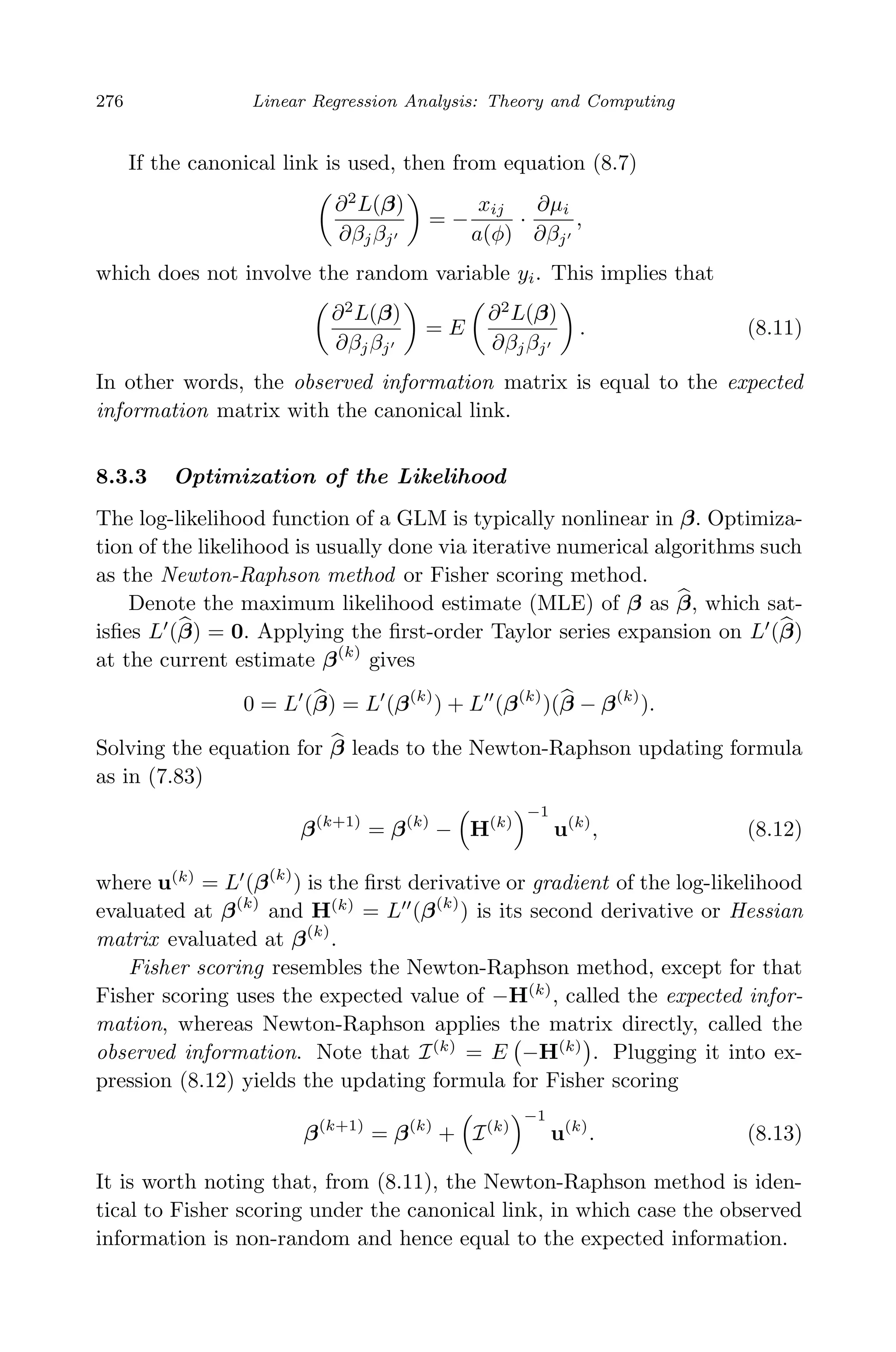 April 29, 2009 11:50 World Scientiﬁc Book - 9in x 6in Regression˙master
276 Linear Regression Analysis: Theory and Computing
If the canonical link is used, then from equation (8.7)
∂2
L(β)
∂βjβj
= −
xij
a(φ)
·
∂µi
∂βj
,
which does not involve the random variable yi. This implies that
∂2
L(β)
∂βjβj
= E
∂2
L(β)
∂βjβj
. (8.11)
In other words, the observed information matrix is equal to the expected
information matrix with the canonical link.
8.3.3 Optimization of the Likelihood
The log-likelihood function of a GLM is typically nonlinear in β. Optimiza-
tion of the likelihood is usually done via iterative numerical algorithms such
as the Newton-Raphson method or Fisher scoring method.
Denote the maximum likelihood estimate (MLE) of β as β, which sat-
isﬁes L (β) = 0. Applying the ﬁrst-order Taylor series expansion on L (β)
at the current estimate β(k)
gives
0 = L (β) = L (β(k)
) + L (β(k)
)(β − β(k)
).
Solving the equation for β leads to the Newton-Raphson updating formula
as in (7.83)
β(k+1)
= β(k)
− H(k)
−1
u(k)
, (8.12)
where u(k)
= L (β(k)
) is the ﬁrst derivative or gradient of the log-likelihood
evaluated at β(k)
and H(k)
= L (β(k)
) is its second derivative or Hessian
matrix evaluated at β(k)
.
Fisher scoring resembles the Newton-Raphson method, except for that
Fisher scoring uses the expected value of −H(k)
, called the expected infor-
mation, whereas Newton-Raphson applies the matrix directly, called the
observed information. Note that I(k)
= E −H(k)
. Plugging it into ex-
pression (8.12) yields the updating formula for Fisher scoring
β(k+1)
= β(k)
+ I(k)
−1
u(k)
. (8.13)
It is worth noting that, from (8.11), the Newton-Raphson method is iden-
tical to Fisher scoring under the canonical link, in which case the observed
information is non-random and hence equal to the expected information.
 