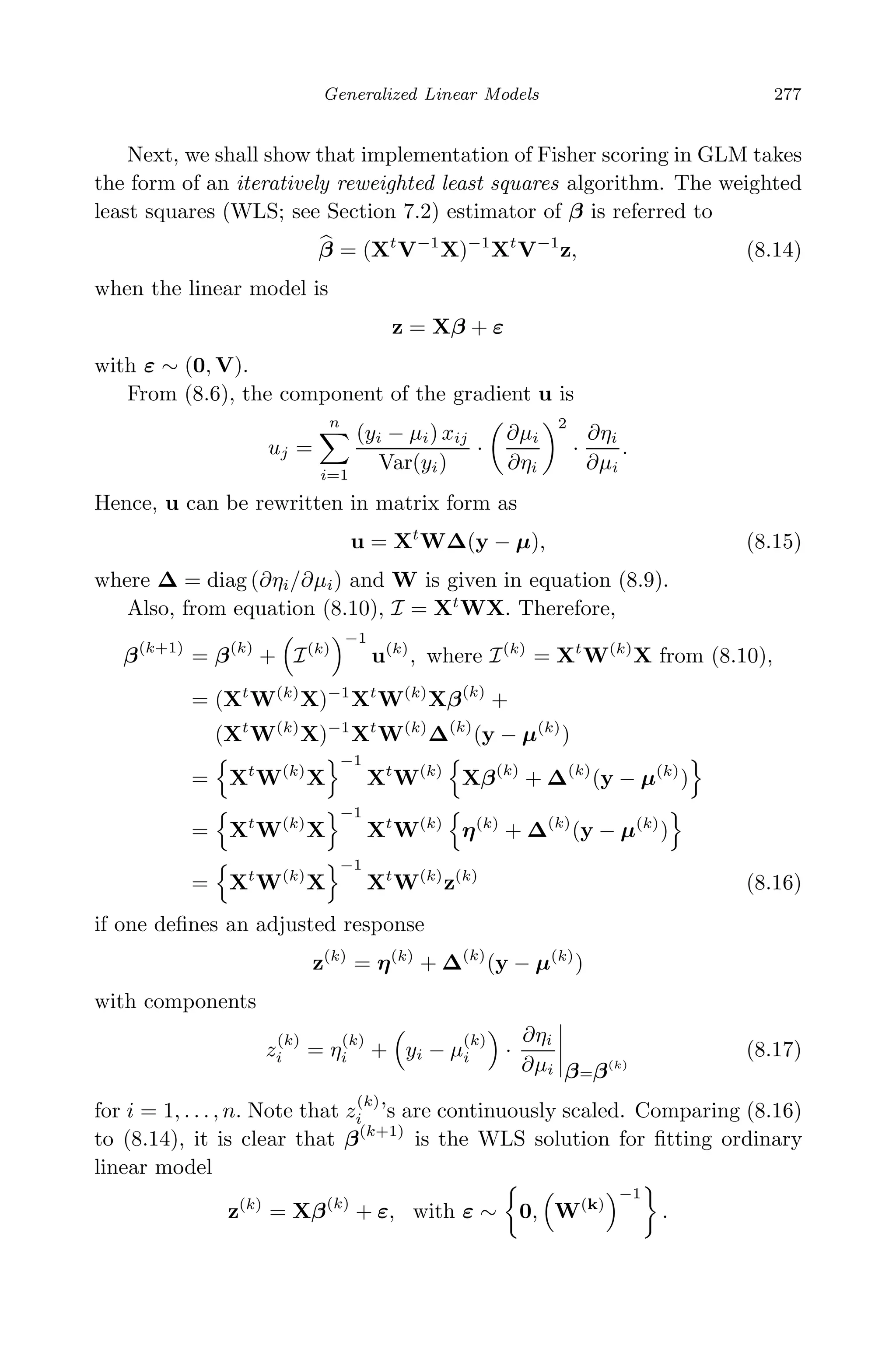 May 7, 2009 10:22 World Scientiﬁc Book - 9in x 6in Regression˙master
Generalized Linear Models 277
Next, we shall show that implementation of Fisher scoring in GLM takes
the form of an iteratively reweighted least squares algorithm. The weighted
least squares (WLS; see Section 7.2) estimator of β is referred to
β = (Xt
V−1
X)−1
Xt
V−1
z, (8.14)
when the linear model is
z = Xβ + ε
with ε ∼ (0, V).
From (8.6), the component of the gradient u is
uj =
n
i=1
(yi − µi) xij
Var(yi)
·
∂µi
∂ηi
2
·
∂ηi
∂µi
.
Hence, u can be rewritten in matrix form as
u = Xt
W∆(y − µ), (8.15)
where ∆ = diag (∂ηi/∂µi) and W is given in equation (8.9).
Also, from equation (8.10), I = Xt
WX. Therefore,
β(k+1)
= β(k)
+ I(k)
−1
u(k)
, where I(k)
= Xt
W(k)
X from (8.10),
= (Xt
W(k)
X)−1
Xt
W(k)
Xβ(k)
+
(Xt
W(k)
X)−1
Xt
W(k)
∆(k)
(y − µ(k)
)
= Xt
W(k)
X
−1
Xt
W(k)
Xβ(k)
+ ∆(k)
(y − µ(k)
)
= Xt
W(k)
X
−1
Xt
W(k)
η(k)
+ ∆(k)
(y − µ(k)
)
= Xt
W(k)
X
−1
Xt
W(k)
z(k)
(8.16)
if one deﬁnes an adjusted response
z(k)
= η(k)
+ ∆(k)
(y − µ(k)
)
with components
z
(k)
i = η
(k)
i + yi − µ
(k)
i ·
∂ηi
∂µi β=β(k)
(8.17)
for i = 1, . . . , n. Note that z
(k)
i ’s are continuously scaled. Comparing (8.16)
to (8.14), it is clear that β(k+1)
is the WLS solution for ﬁtting ordinary
linear model
z(k)
= Xβ(k)
+ ε, with ε ∼ 0, W(k)
−1
.
 