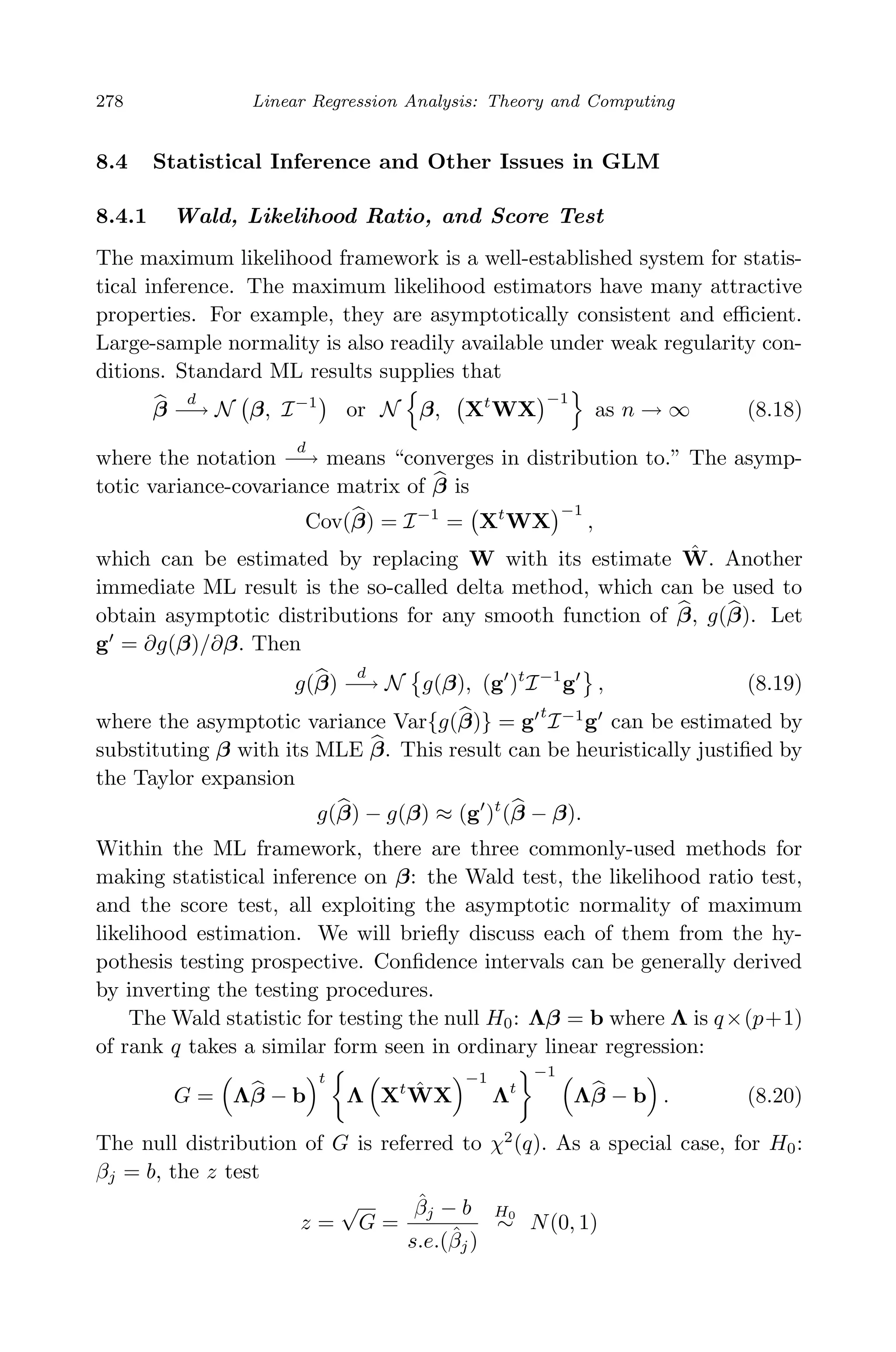 April 29, 2009 11:50 World Scientiﬁc Book - 9in x 6in Regression˙master
278 Linear Regression Analysis: Theory and Computing
8.4 Statistical Inference and Other Issues in GLM
8.4.1 Wald, Likelihood Ratio, and Score Test
The maximum likelihood framework is a well-established system for statis-
tical inference. The maximum likelihood estimators have many attractive
properties. For example, they are asymptotically consistent and eﬃcient.
Large-sample normality is also readily available under weak regularity con-
ditions. Standard ML results supplies that
β
d
−→ N β, I−1
or N β, Xt
WX
−1
as n → ∞ (8.18)
where the notation
d
−→ means “converges in distribution to.” The asymp-
totic variance-covariance matrix of β is
Cov(β) = I−1
= Xt
WX
−1
,
which can be estimated by replacing W with its estimate ˆW. Another
immediate ML result is the so-called delta method, which can be used to
obtain asymptotic distributions for any smooth function of β, g(β). Let
g = ∂g(β)/∂β. Then
g(β)
d
−→ N g(β), (g )t
I−1
g , (8.19)
where the asymptotic variance Var{g(β)} = g
t
I−1
g can be estimated by
substituting β with its MLE β. This result can be heuristically justiﬁed by
the Taylor expansion
g(β) − g(β) ≈ (g )t
(β − β).
Within the ML framework, there are three commonly-used methods for
making statistical inference on β: the Wald test, the likelihood ratio test,
and the score test, all exploiting the asymptotic normality of maximum
likelihood estimation. We will brieﬂy discuss each of them from the hy-
pothesis testing prospective. Conﬁdence intervals can be generally derived
by inverting the testing procedures.
The Wald statistic for testing the null H0: Λβ = b where Λ is q×(p+1)
of rank q takes a similar form seen in ordinary linear regression:
G = Λβ − b
t
Λ Xt ˆWX
−1
Λt
−1
Λβ − b . (8.20)
The null distribution of G is referred to χ2
(q). As a special case, for H0:
βj = b, the z test
z =
√
G =
ˆβj − b
s.e.(ˆβj)
H0
∼ N(0, 1)
 