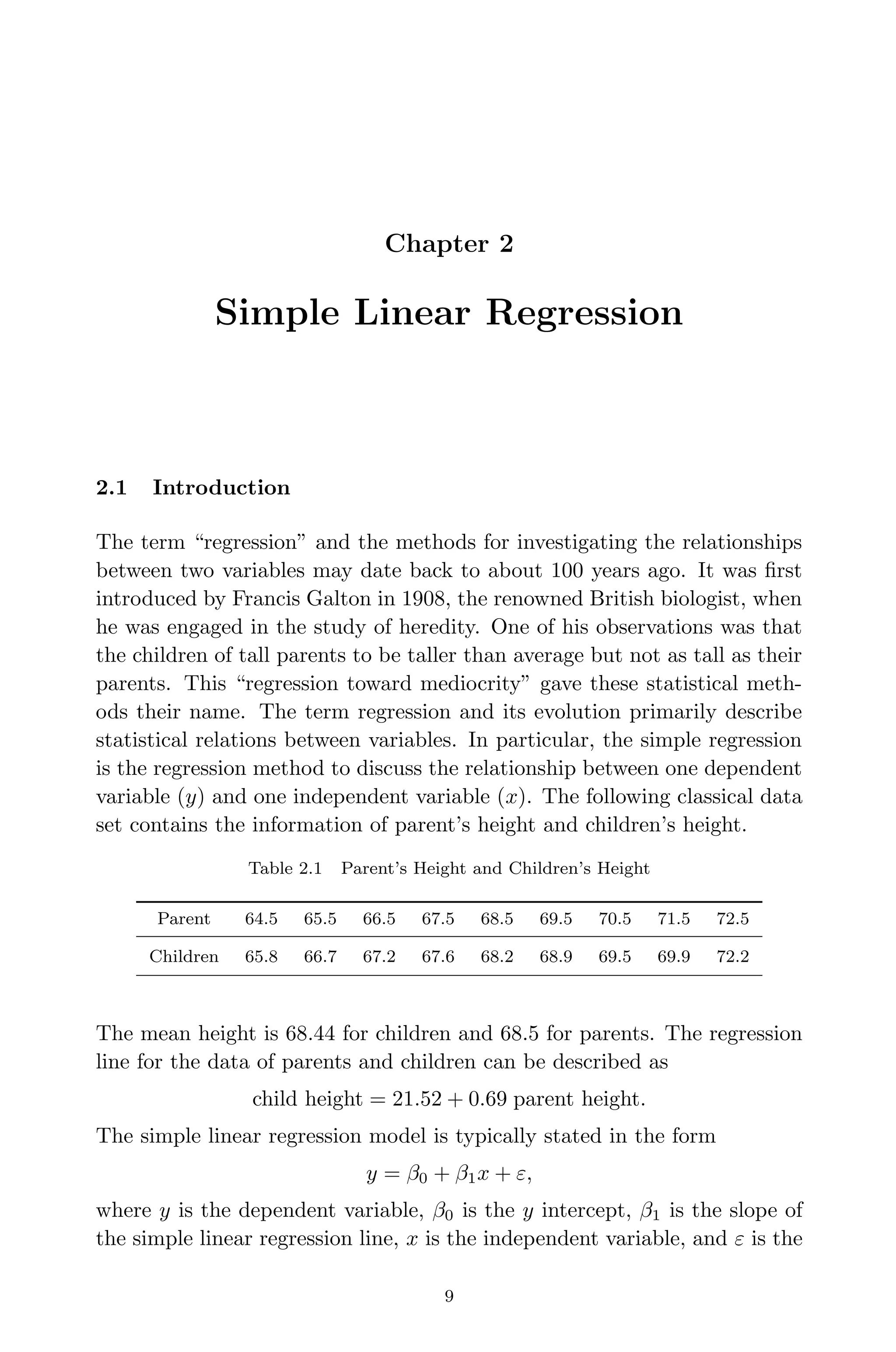 April 29, 2009 11:50 World Scientiﬁc Book - 9in x 6in Regression˙master
Chapter 2
Simple Linear Regression
2.1 Introduction
The term “regression” and the methods for investigating the relationships
between two variables may date back to about 100 years ago. It was ﬁrst
introduced by Francis Galton in 1908, the renowned British biologist, when
he was engaged in the study of heredity. One of his observations was that
the children of tall parents to be taller than average but not as tall as their
parents. This “regression toward mediocrity” gave these statistical meth-
ods their name. The term regression and its evolution primarily describe
statistical relations between variables. In particular, the simple regression
is the regression method to discuss the relationship between one dependent
variable (y) and one independent variable (x). The following classical data
set contains the information of parent’s height and children’s height.
Table 2.1 Parent’s Height and Children’s Height
Parent 64.5 65.5 66.5 67.5 68.5 69.5 70.5 71.5 72.5
Children 65.8 66.7 67.2 67.6 68.2 68.9 69.5 69.9 72.2
The mean height is 68.44 for children and 68.5 for parents. The regression
line for the data of parents and children can be described as
child height = 21.52 + 0.69 parent height.
The simple linear regression model is typically stated in the form
y = β0 + β1x + ε,
where y is the dependent variable, β0 is the y intercept, β1 is the slope of
the simple linear regression line, x is the independent variable, and ε is the
9
 