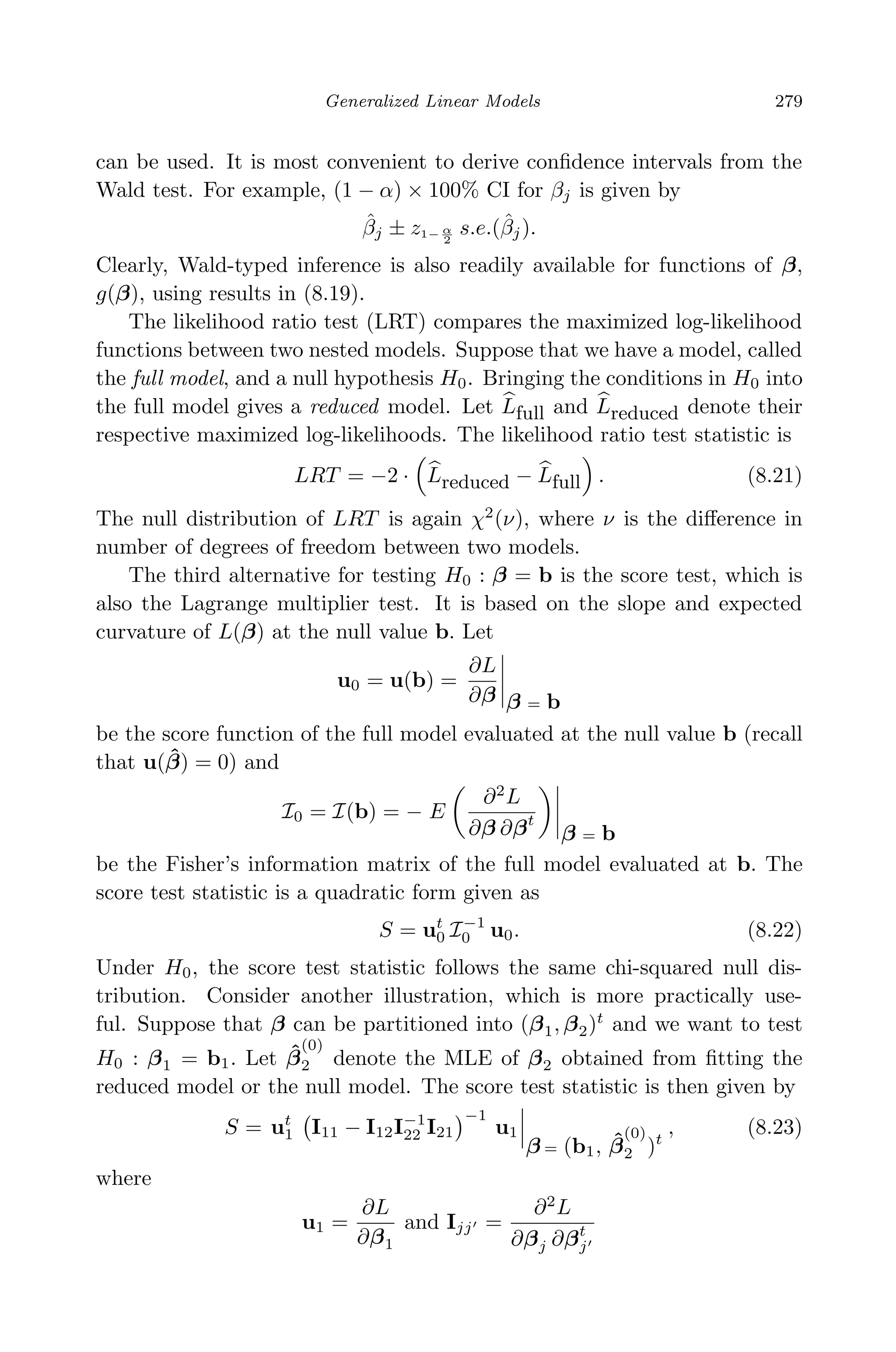April 29, 2009 11:50 World Scientiﬁc Book - 9in x 6in Regression˙master
Generalized Linear Models 279
can be used. It is most convenient to derive conﬁdence intervals from the
Wald test. For example, (1 − α) × 100% CI for βj is given by
ˆβj ± z1− α
2
s.e.(ˆβj).
Clearly, Wald-typed inference is also readily available for functions of β,
g(β), using results in (8.19).
The likelihood ratio test (LRT) compares the maximized log-likelihood
functions between two nested models. Suppose that we have a model, called
the full model, and a null hypothesis H0. Bringing the conditions in H0 into
the full model gives a reduced model. Let Lfull and Lreduced denote their
respective maximized log-likelihoods. The likelihood ratio test statistic is
LRT = −2 · Lreduced − Lfull . (8.21)
The null distribution of LRT is again χ2
(ν), where ν is the diﬀerence in
number of degrees of freedom between two models.
The third alternative for testing H0 : β = b is the score test, which is
also the Lagrange multiplier test. It is based on the slope and expected
curvature of L(β) at the null value b. Let
u0 = u(b) =
∂L
∂β β = b
be the score function of the full model evaluated at the null value b (recall
that u( ˆβ) = 0) and
I0 = I(b) = − E
∂2
L
∂β ∂βt
β = b
be the Fisher’s information matrix of the full model evaluated at b. The
score test statistic is a quadratic form given as
S = ut
0 I−1
0 u0. (8.22)
Under H0, the score test statistic follows the same chi-squared null dis-
tribution. Consider another illustration, which is more practically use-
ful. Suppose that β can be partitioned into (β1, β2)t
and we want to test
H0 : β1 = b1. Let ˆβ
(0)
2 denote the MLE of β2 obtained from ﬁtting the
reduced model or the null model. The score test statistic is then given by
S = ut
1 I11 − I12I−1
22 I21
−1
u1
β = (b1, ˆβ
(0)
2 )t
, (8.23)
where
u1 =
∂L
∂β1
and Ijj =
∂2
L
∂βj ∂βt
j
 