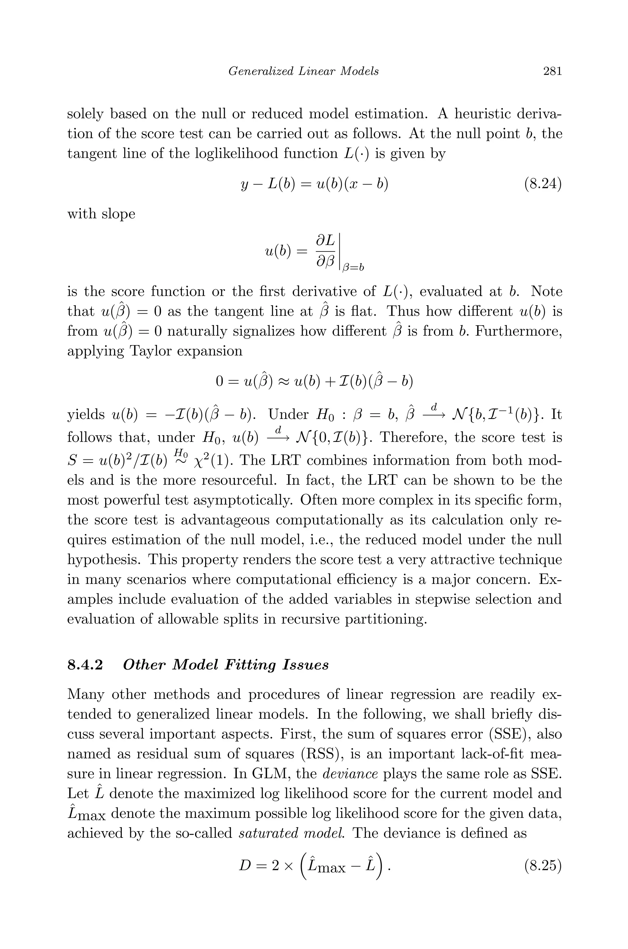 April 29, 2009 11:50 World Scientiﬁc Book - 9in x 6in Regression˙master
Generalized Linear Models 281
solely based on the null or reduced model estimation. A heuristic deriva-
tion of the score test can be carried out as follows. At the null point b, the
tangent line of the loglikelihood function L(·) is given by
y − L(b) = u(b)(x − b) (8.24)
with slope
u(b) =
∂L
∂β β=b
is the score function or the ﬁrst derivative of L(·), evaluated at b. Note
that u(ˆβ) = 0 as the tangent line at ˆβ is ﬂat. Thus how diﬀerent u(b) is
from u(ˆβ) = 0 naturally signalizes how diﬀerent ˆβ is from b. Furthermore,
applying Taylor expansion
0 = u(ˆβ) ≈ u(b) + I(b)(ˆβ − b)
yields u(b) = −I(b)(ˆβ − b). Under H0 : β = b, ˆβ
d
−→ N{b, I−1
(b)}. It
follows that, under H0, u(b)
d
−→ N{0, I(b)}. Therefore, the score test is
S = u(b)2
/I(b)
H0
∼ χ2
(1). The LRT combines information from both mod-
els and is the more resourceful. In fact, the LRT can be shown to be the
most powerful test asymptotically. Often more complex in its speciﬁc form,
the score test is advantageous computationally as its calculation only re-
quires estimation of the null model, i.e., the reduced model under the null
hypothesis. This property renders the score test a very attractive technique
in many scenarios where computational eﬃciency is a major concern. Ex-
amples include evaluation of the added variables in stepwise selection and
evaluation of allowable splits in recursive partitioning.
8.4.2 Other Model Fitting Issues
Many other methods and procedures of linear regression are readily ex-
tended to generalized linear models. In the following, we shall brieﬂy dis-
cuss several important aspects. First, the sum of squares error (SSE), also
named as residual sum of squares (RSS), is an important lack-of-ﬁt mea-
sure in linear regression. In GLM, the deviance plays the same role as SSE.
Let ˆL denote the maximized log likelihood score for the current model and
ˆLmax denote the maximum possible log likelihood score for the given data,
achieved by the so-called saturated model. The deviance is deﬁned as
D = 2 × ˆLmax − ˆL . (8.25)
 