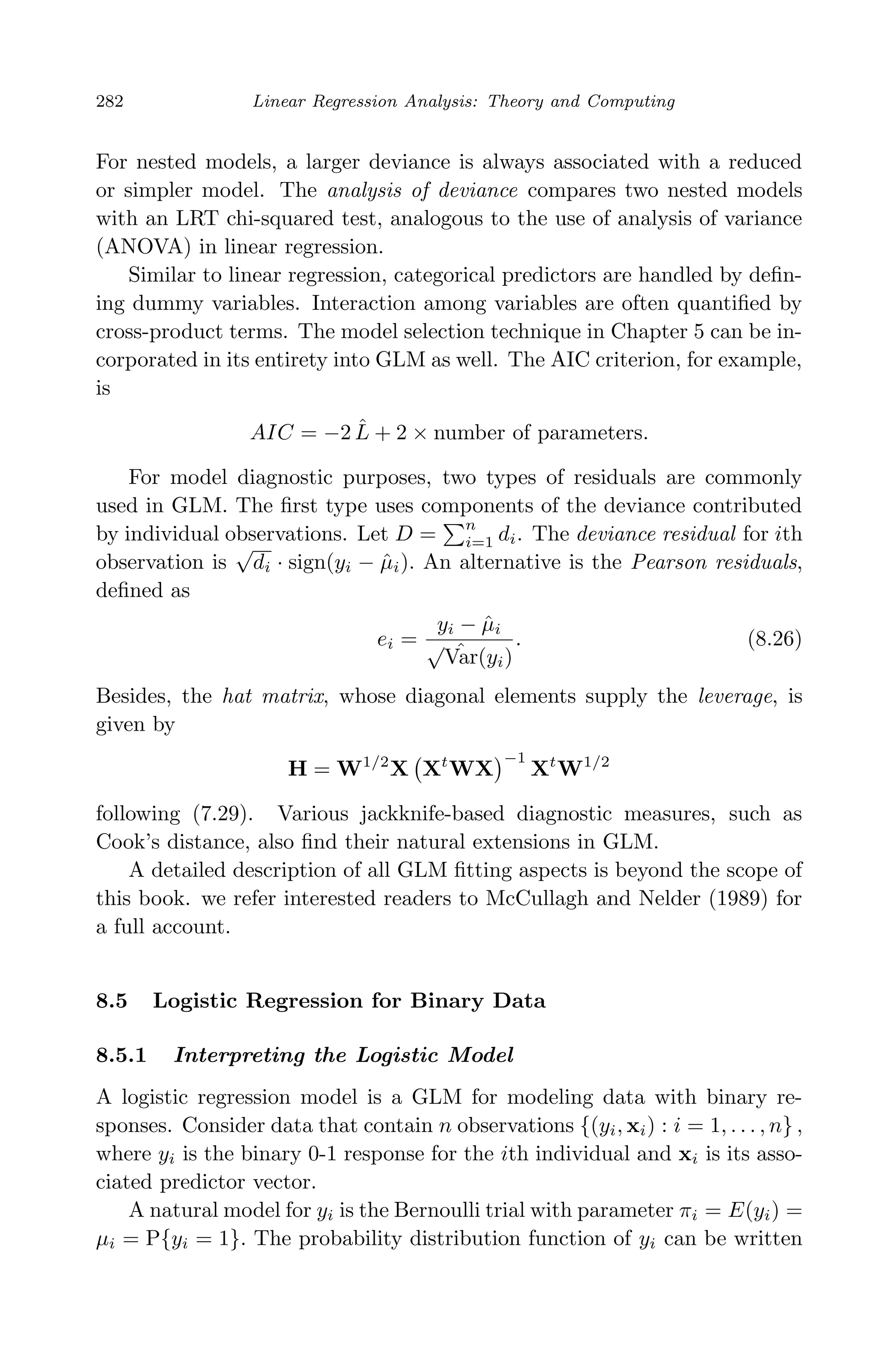 April 29, 2009 11:50 World Scientiﬁc Book - 9in x 6in Regression˙master
282 Linear Regression Analysis: Theory and Computing
For nested models, a larger deviance is always associated with a reduced
or simpler model. The analysis of deviance compares two nested models
with an LRT chi-squared test, analogous to the use of analysis of variance
(ANOVA) in linear regression.
Similar to linear regression, categorical predictors are handled by deﬁn-
ing dummy variables. Interaction among variables are often quantiﬁed by
cross-product terms. The model selection technique in Chapter 5 can be in-
corporated in its entirety into GLM as well. The AIC criterion, for example,
is
AIC = −2 ˆL + 2 × number of parameters.
For model diagnostic purposes, two types of residuals are commonly
used in GLM. The ﬁrst type uses components of the deviance contributed
by individual observations. Let D =
n
i=1 di. The deviance residual for ith
observation is
√
di · sign(yi − ˆµi). An alternative is the Pearson residuals,
deﬁned as
ei =
yi − ˆµi
√ ˆVar(yi)
. (8.26)
Besides, the hat matrix, whose diagonal elements supply the leverage, is
given by
H = W1/2
X Xt
WX
−1
Xt
W1/2
following (7.29). Various jackknife-based diagnostic measures, such as
Cook’s distance, also ﬁnd their natural extensions in GLM.
A detailed description of all GLM ﬁtting aspects is beyond the scope of
this book. we refer interested readers to McCullagh and Nelder (1989) for
a full account.
8.5 Logistic Regression for Binary Data
8.5.1 Interpreting the Logistic Model
A logistic regression model is a GLM for modeling data with binary re-
sponses. Consider data that contain n observations {(yi, xi) : i = 1, . . . , n} ,
where yi is the binary 0-1 response for the ith individual and xi is its asso-
ciated predictor vector.
A natural model for yi is the Bernoulli trial with parameter πi = E(yi) =
µi = P{yi = 1}. The probability distribution function of yi can be written
 
