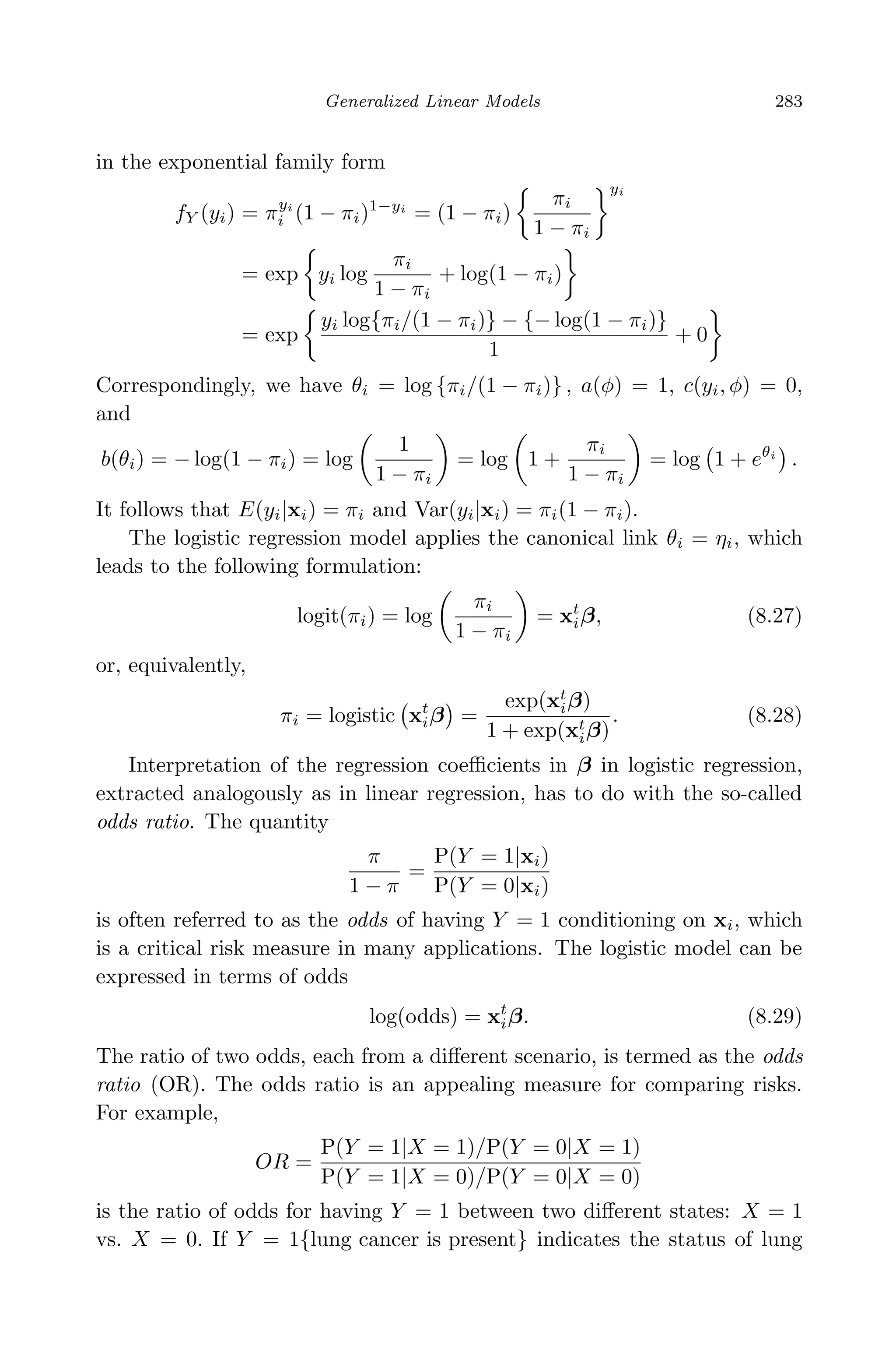 April 29, 2009 11:50 World Scientiﬁc Book - 9in x 6in Regression˙master
Generalized Linear Models 283
in the exponential family form
fY (yi) = πyi
i (1 − πi)1−yi
= (1 − πi)
πi
1 − πi
yi
= exp yi log
πi
1 − πi
+ log(1 − πi)
= exp
yi log{πi/(1 − πi)} − {− log(1 − πi)}
1
+ 0
Correspondingly, we have θi = log {πi/(1 − πi)} , a(φ) = 1, c(yi, φ) = 0,
and
b(θi) = − log(1 − πi) = log
1
1 − πi
= log 1 +
πi
1 − πi
= log 1 + eθi
.
It follows that E(yi|xi) = πi and Var(yi|xi) = πi(1 − πi).
The logistic regression model applies the canonical link θi = ηi, which
leads to the following formulation:
logit(πi) = log
πi
1 − πi
= xt
iβ, (8.27)
or, equivalently,
πi = logistic xt
iβ =
exp(xt
iβ)
1 + exp(xt
iβ)
. (8.28)
Interpretation of the regression coeﬃcients in β in logistic regression,
extracted analogously as in linear regression, has to do with the so-called
odds ratio. The quantity
π
1 − π
=
P(Y = 1|xi)
P(Y = 0|xi)
is often referred to as the odds of having Y = 1 conditioning on xi, which
is a critical risk measure in many applications. The logistic model can be
expressed in terms of odds
log(odds) = xt
iβ. (8.29)
The ratio of two odds, each from a diﬀerent scenario, is termed as the odds
ratio (OR). The odds ratio is an appealing measure for comparing risks.
For example,
OR =
P(Y = 1|X = 1)/P(Y = 0|X = 1)
P(Y = 1|X = 0)/P(Y = 0|X = 0)
is the ratio of odds for having Y = 1 between two diﬀerent states: X = 1
vs. X = 0. If Y = 1{lung cancer is present} indicates the status of lung
 