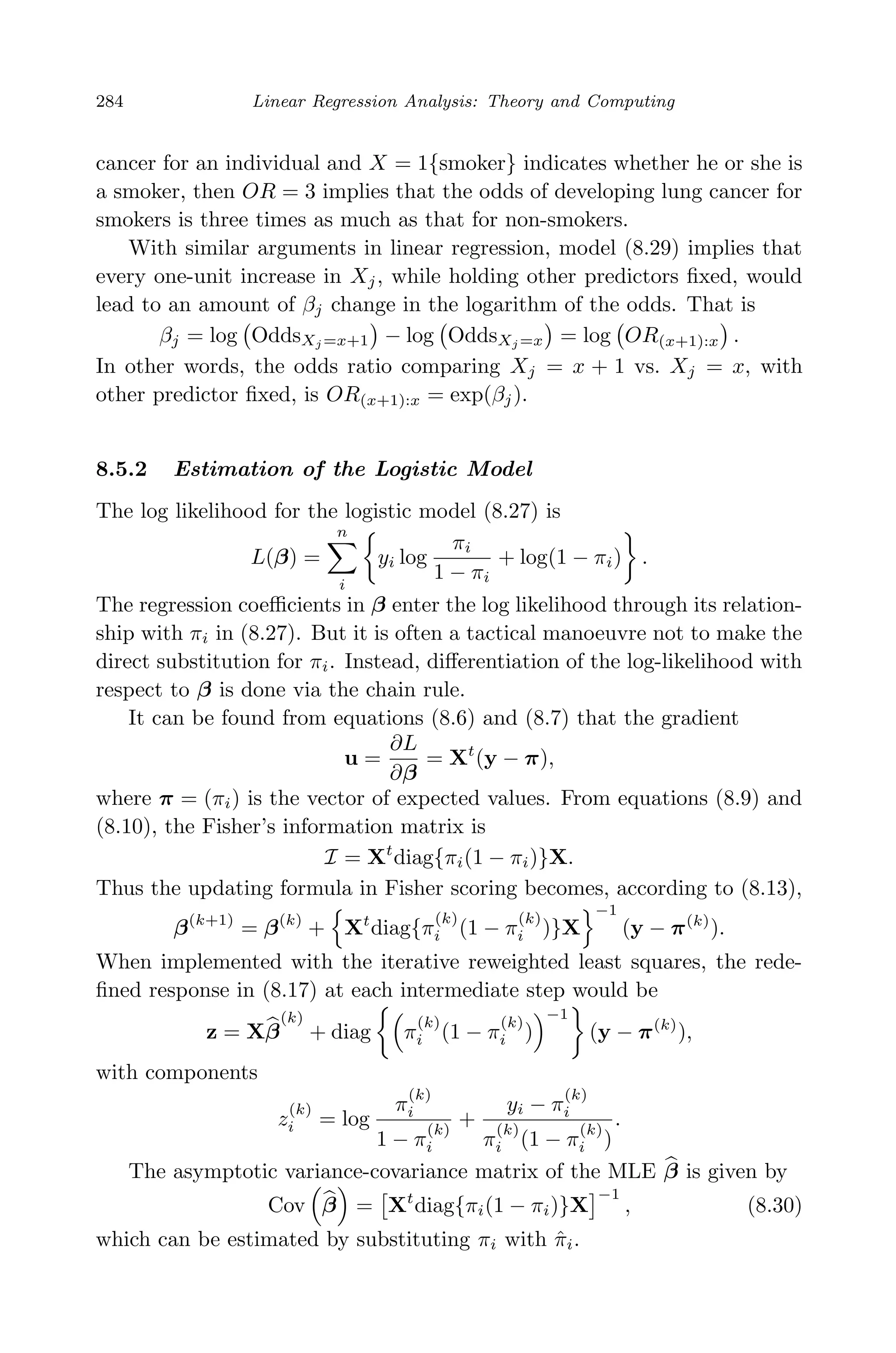 April 29, 2009 11:50 World Scientiﬁc Book - 9in x 6in Regression˙master
284 Linear Regression Analysis: Theory and Computing
cancer for an individual and X = 1{smoker} indicates whether he or she is
a smoker, then OR = 3 implies that the odds of developing lung cancer for
smokers is three times as much as that for non-smokers.
With similar arguments in linear regression, model (8.29) implies that
every one-unit increase in Xj, while holding other predictors ﬁxed, would
lead to an amount of βj change in the logarithm of the odds. That is
βj = log OddsXj =x+1 − log OddsXj =x = log OR(x+1):x .
In other words, the odds ratio comparing Xj = x + 1 vs. Xj = x, with
other predictor ﬁxed, is OR(x+1):x = exp(βj).
8.5.2 Estimation of the Logistic Model
The log likelihood for the logistic model (8.27) is
L(β) =
n
i
yi log
πi
1 − πi
+ log(1 − πi) .
The regression coeﬃcients in β enter the log likelihood through its relation-
ship with πi in (8.27). But it is often a tactical manoeuvre not to make the
direct substitution for πi. Instead, diﬀerentiation of the log-likelihood with
respect to β is done via the chain rule.
It can be found from equations (8.6) and (8.7) that the gradient
u =
∂L
∂β
= Xt
(y − π),
where π = (πi) is the vector of expected values. From equations (8.9) and
(8.10), the Fisher’s information matrix is
I = Xt
diag{πi(1 − πi)}X.
Thus the updating formula in Fisher scoring becomes, according to (8.13),
β(k+1)
= β(k)
+ Xt
diag{π
(k)
i (1 − π
(k)
i )}X
−1
(y − π(k)
).
When implemented with the iterative reweighted least squares, the rede-
ﬁned response in (8.17) at each intermediate step would be
z = Xβ
(k)
+ diag π
(k)
i (1 − π
(k)
i )
−1
(y − π(k)
),
with components
z
(k)
i = log
π
(k)
i
1 − π
(k)
i
+
yi − π
(k)
i
π
(k)
i (1 − π
(k)
i )
.
The asymptotic variance-covariance matrix of the MLE β is given by
Cov β = Xt
diag{πi(1 − πi)}X
−1
, (8.30)
which can be estimated by substituting πi with ˆπi.
 