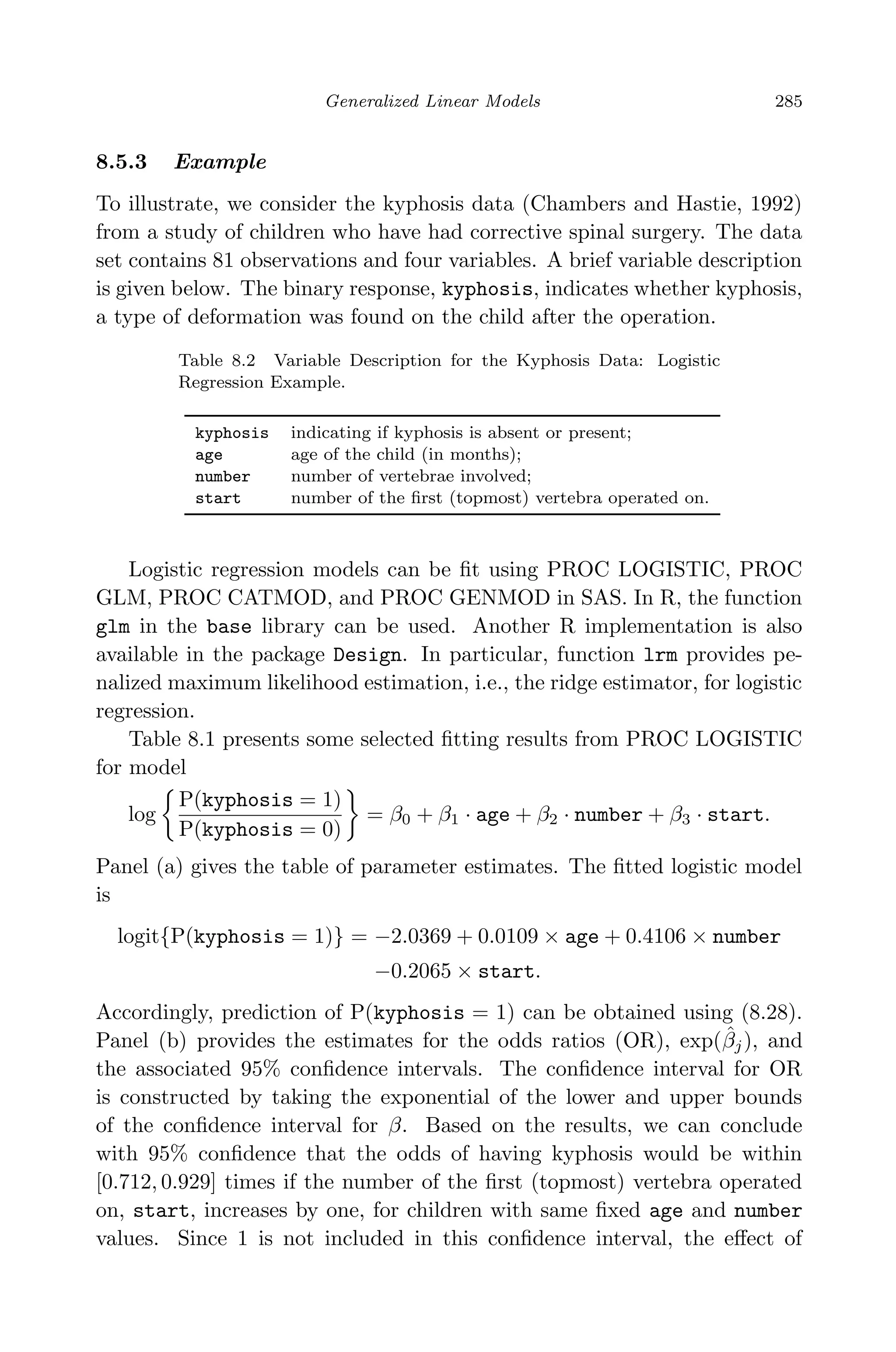 April 29, 2009 11:50 World Scientiﬁc Book - 9in x 6in Regression˙master
Generalized Linear Models 285
8.5.3 Example
To illustrate, we consider the kyphosis data (Chambers and Hastie, 1992)
from a study of children who have had corrective spinal surgery. The data
set contains 81 observations and four variables. A brief variable description
is given below. The binary response, kyphosis, indicates whether kyphosis,
a type of deformation was found on the child after the operation.
Table 8.2 Variable Description for the Kyphosis Data: Logistic
Regression Example.
kyphosis indicating if kyphosis is absent or present;
age age of the child (in months);
number number of vertebrae involved;
start number of the ﬁrst (topmost) vertebra operated on.
Logistic regression models can be ﬁt using PROC LOGISTIC, PROC
GLM, PROC CATMOD, and PROC GENMOD in SAS. In R, the function
glm in the base library can be used. Another R implementation is also
available in the package Design. In particular, function lrm provides pe-
nalized maximum likelihood estimation, i.e., the ridge estimator, for logistic
regression.
Table 8.1 presents some selected ﬁtting results from PROC LOGISTIC
for model
log
P(kyphosis = 1)
P(kyphosis = 0)
= β0 + β1 · age + β2 · number + β3 · start.
Panel (a) gives the table of parameter estimates. The ﬁtted logistic model
is
logit{P(kyphosis = 1)} = −2.0369 + 0.0109 × age + 0.4106 × number
−0.2065 × start.
Accordingly, prediction of P(kyphosis = 1) can be obtained using (8.28).
Panel (b) provides the estimates for the odds ratios (OR), exp(ˆβj), and
the associated 95% conﬁdence intervals. The conﬁdence interval for OR
is constructed by taking the exponential of the lower and upper bounds
of the conﬁdence interval for β. Based on the results, we can conclude
with 95% conﬁdence that the odds of having kyphosis would be within
[0.712, 0.929] times if the number of the ﬁrst (topmost) vertebra operated
on, start, increases by one, for children with same ﬁxed age and number
values. Since 1 is not included in this conﬁdence interval, the eﬀect of
 
