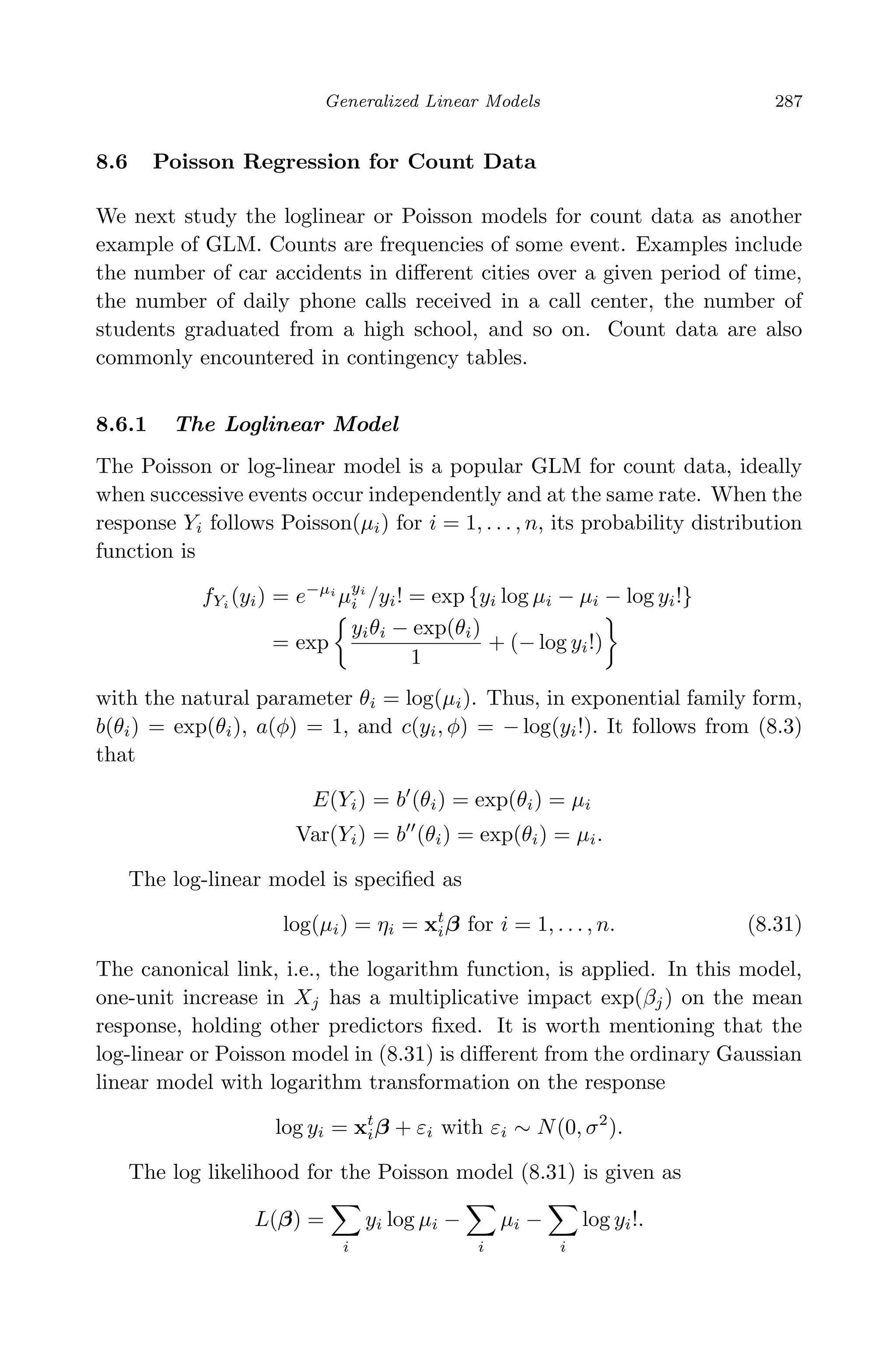 April 29, 2009 11:50 World Scientiﬁc Book - 9in x 6in Regression˙master
Generalized Linear Models 287
8.6 Poisson Regression for Count Data
We next study the loglinear or Poisson models for count data as another
example of GLM. Counts are frequencies of some event. Examples include
the number of car accidents in diﬀerent cities over a given period of time,
the number of daily phone calls received in a call center, the number of
students graduated from a high school, and so on. Count data are also
commonly encountered in contingency tables.
8.6.1 The Loglinear Model
The Poisson or log-linear model is a popular GLM for count data, ideally
when successive events occur independently and at the same rate. When the
response Yi follows Poisson(µi) for i = 1, . . . , n, its probability distribution
function is
fYi
(yi) = e−µi
µyi
i /yi! = exp {yi log µi − µi − log yi!}
= exp
yiθi − exp(θi)
1
+ (− log yi!)
with the natural parameter θi = log(µi). Thus, in exponential family form,
b(θi) = exp(θi), a(φ) = 1, and c(yi, φ) = − log(yi!). It follows from (8.3)
that
E(Yi) = b (θi) = exp(θi) = µi
Var(Yi) = b (θi) = exp(θi) = µi.
The log-linear model is speciﬁed as
log(µi) = ηi = xt
iβ for i = 1, . . . , n. (8.31)
The canonical link, i.e., the logarithm function, is applied. In this model,
one-unit increase in Xj has a multiplicative impact exp(βj) on the mean
response, holding other predictors ﬁxed. It is worth mentioning that the
log-linear or Poisson model in (8.31) is diﬀerent from the ordinary Gaussian
linear model with logarithm transformation on the response
log yi = xt
iβ + εi with εi ∼ N(0, σ2
).
The log likelihood for the Poisson model (8.31) is given as
L(β) =
i
yi log µi −
i
µi −
i
log yi!.
 