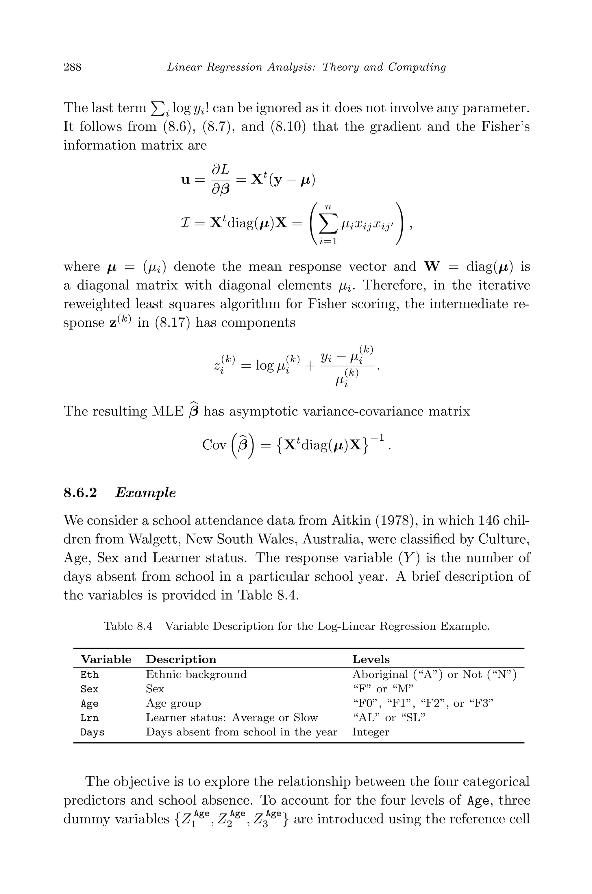 April 29, 2009 11:50 World Scientiﬁc Book - 9in x 6in Regression˙master
288 Linear Regression Analysis: Theory and Computing
The last term i log yi! can be ignored as it does not involve any parameter.
It follows from (8.6), (8.7), and (8.10) that the gradient and the Fisher’s
information matrix are
u =
∂L
∂β
= Xt
(y − µ)
I = Xt
diag(µ)X =
n
i=1
µixijxij ,
where µ = (µi) denote the mean response vector and W = diag(µ) is
a diagonal matrix with diagonal elements µi. Therefore, in the iterative
reweighted least squares algorithm for Fisher scoring, the intermediate re-
sponse z(k)
in (8.17) has components
z
(k)
i = log µ
(k)
i +
yi − µ
(k)
i
µ
(k)
i
.
The resulting MLE β has asymptotic variance-covariance matrix
Cov β = Xt
diag(µ)X
−1
.
8.6.2 Example
We consider a school attendance data from Aitkin (1978), in which 146 chil-
dren from Walgett, New South Wales, Australia, were classiﬁed by Culture,
Age, Sex and Learner status. The response variable (Y ) is the number of
days absent from school in a particular school year. A brief description of
the variables is provided in Table 8.4.
Table 8.4 Variable Description for the Log-Linear Regression Example.
Variable Description Levels
Eth Ethnic background Aboriginal (“A”) or Not (“N”)
Sex Sex “F” or “M”
Age Age group “F0”, “F1”, “F2”, or “F3”
Lrn Learner status: Average or Slow “AL” or “SL”
Days Days absent from school in the year Integer
The objective is to explore the relationship between the four categorical
predictors and school absence. To account for the four levels of Age, three
dummy variables {Z Age
1 , Z Age
2 , Z Age
3 } are introduced using the reference cell
 