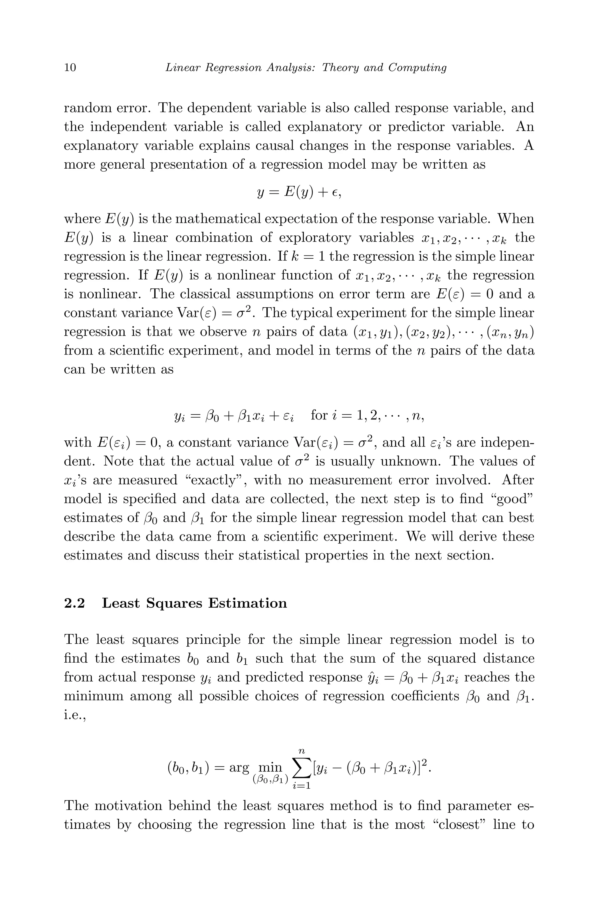 April 29, 2009 11:50 World Scientiﬁc Book - 9in x 6in Regression˙master
10 Linear Regression Analysis: Theory and Computing
random error. The dependent variable is also called response variable, and
the independent variable is called explanatory or predictor variable. An
explanatory variable explains causal changes in the response variables. A
more general presentation of a regression model may be written as
y = E(y) + ,
where E(y) is the mathematical expectation of the response variable. When
E(y) is a linear combination of exploratory variables x1, x2, · · · , xk the
regression is the linear regression. If k = 1 the regression is the simple linear
regression. If E(y) is a nonlinear function of x1, x2, · · · , xk the regression
is nonlinear. The classical assumptions on error term are E(ε) = 0 and a
constant variance Var(ε) = σ2
. The typical experiment for the simple linear
regression is that we observe n pairs of data (x1, y1), (x2, y2), · · · , (xn, yn)
from a scientiﬁc experiment, and model in terms of the n pairs of the data
can be written as
yi = β0 + β1xi + εi for i = 1, 2, · · · , n,
with E(εi) = 0, a constant variance Var(εi) = σ2
, and all εi’s are indepen-
dent. Note that the actual value of σ2
is usually unknown. The values of
xi’s are measured “exactly”, with no measurement error involved. After
model is speciﬁed and data are collected, the next step is to ﬁnd “good”
estimates of β0 and β1 for the simple linear regression model that can best
describe the data came from a scientiﬁc experiment. We will derive these
estimates and discuss their statistical properties in the next section.
2.2 Least Squares Estimation
The least squares principle for the simple linear regression model is to
ﬁnd the estimates b0 and b1 such that the sum of the squared distance
from actual response yi and predicted response ˆyi = β0 + β1xi reaches the
minimum among all possible choices of regression coeﬃcients β0 and β1.
i.e.,
(b0, b1) = arg min
(β0,β1)
n
i=1
[yi − (β0 + β1xi)]2
.
The motivation behind the least squares method is to ﬁnd parameter es-
timates by choosing the regression line that is the most “closest” line to
 