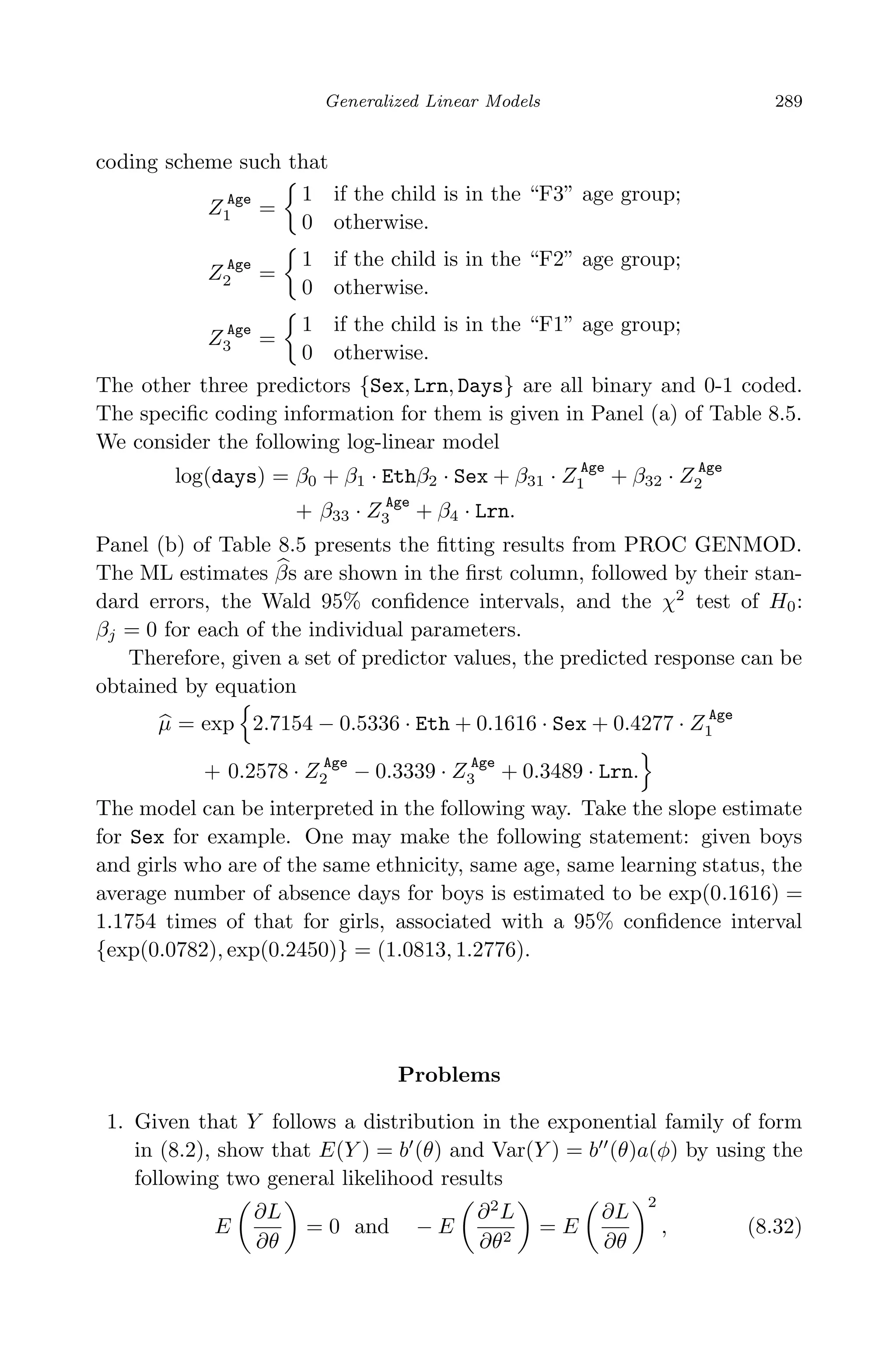 April 29, 2009 11:50 World Scientiﬁc Book - 9in x 6in Regression˙master
Generalized Linear Models 289
coding scheme such that
Z Age
1 =
1 if the child is in the “F3” age group;
0 otherwise.
Z Age
2 =
1 if the child is in the “F2” age group;
0 otherwise.
Z Age
3 =
1 if the child is in the “F1” age group;
0 otherwise.
The other three predictors {Sex, Lrn, Days} are all binary and 0-1 coded.
The speciﬁc coding information for them is given in Panel (a) of Table 8.5.
We consider the following log-linear model
log(days) = β0 + β1 · Ethβ2 · Sex + β31 · Z Age
1 + β32 · Z Age
2
+ β33 · Z
Age
3 + β4 · Lrn.
Panel (b) of Table 8.5 presents the ﬁtting results from PROC GENMOD.
The ML estimates βs are shown in the ﬁrst column, followed by their stan-
dard errors, the Wald 95% conﬁdence intervals, and the χ2
test of H0:
βj = 0 for each of the individual parameters.
Therefore, given a set of predictor values, the predicted response can be
obtained by equation
µ = exp 2.7154 − 0.5336 · Eth + 0.1616 · Sex + 0.4277 · Z Age
1
+ 0.2578 · Z Age
2 − 0.3339 · Z Age
3 + 0.3489 · Lrn.
The model can be interpreted in the following way. Take the slope estimate
for Sex for example. One may make the following statement: given boys
and girls who are of the same ethnicity, same age, same learning status, the
average number of absence days for boys is estimated to be exp(0.1616) =
1.1754 times of that for girls, associated with a 95% conﬁdence interval
{exp(0.0782), exp(0.2450)} = (1.0813, 1.2776).
Problems
1. Given that Y follows a distribution in the exponential family of form
in (8.2), show that E(Y ) = b (θ) and Var(Y ) = b (θ)a(φ) by using the
following two general likelihood results
E
∂L
∂θ
= 0 and − E
∂2
L
∂θ2
= E
∂L
∂θ
2
, (8.32)
 