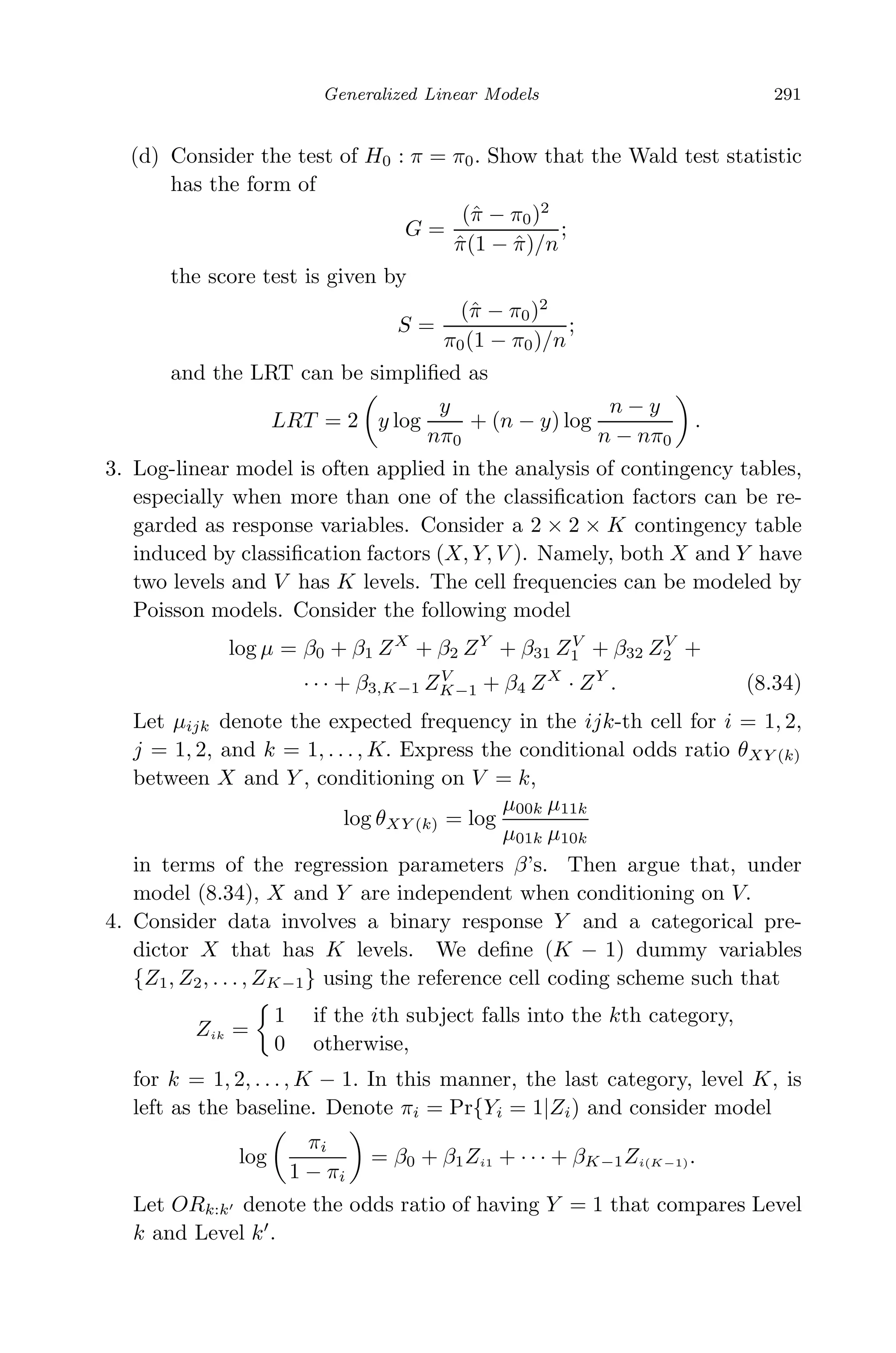 May 7, 2009 10:22 World Scientiﬁc Book - 9in x 6in Regression˙master
Generalized Linear Models 291
(d) Consider the test of H0 : π = π0. Show that the Wald test statistic
has the form of
G =
(ˆπ − π0)2
ˆπ(1 − ˆπ)/n
;
the score test is given by
S =
(ˆπ − π0)2
π0(1 − π0)/n
;
and the LRT can be simpliﬁed as
LRT = 2 y log
y
nπ0
+ (n − y) log
n − y
n − nπ0
.
3. Log-linear model is often applied in the analysis of contingency tables,
especially when more than one of the classiﬁcation factors can be re-
garded as response variables. Consider a 2 × 2 × K contingency table
induced by classiﬁcation factors (X, Y, V ). Namely, both X and Y have
two levels and V has K levels. The cell frequencies can be modeled by
Poisson models. Consider the following model
log µ = β0 + β1 ZX
+ β2 ZY
+ β31 ZV
1 + β32 ZV
2 +
· · · + β3,K−1 ZV
K−1 + β4 ZX
· ZY
. (8.34)
Let µijk denote the expected frequency in the ijk-th cell for i = 1, 2,
j = 1, 2, and k = 1, . . . , K. Express the conditional odds ratio θXY (k)
between X and Y , conditioning on V = k,
log θXY (k) = log
µ00k µ11k
µ01k µ10k
in terms of the regression parameters β’s. Then argue that, under
model (8.34), X and Y are independent when conditioning on V.
4. Consider data involves a binary response Y and a categorical pre-
dictor X that has K levels. We deﬁne (K − 1) dummy variables
{Z1, Z2, . . . , ZK−1} using the reference cell coding scheme such that
Zik =
1 if the ith subject falls into the kth category,
0 otherwise,
for k = 1, 2, . . . , K − 1. In this manner, the last category, level K, is
left as the baseline. Denote πi = Pr{Yi = 1|Zi) and consider model
log
πi
1 − πi
= β0 + β1Zi1 + · · · + βK−1Zi(K−1).
Let ORk:k denote the odds ratio of having Y = 1 that compares Level
k and Level k .
 