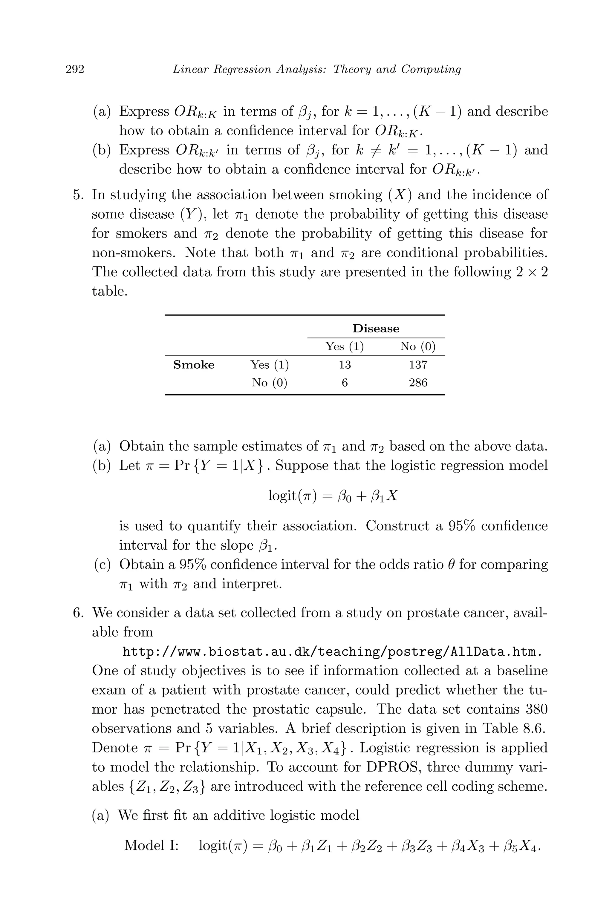April 29, 2009 11:50 World Scientiﬁc Book - 9in x 6in Regression˙master
292 Linear Regression Analysis: Theory and Computing
(a) Express ORk:K in terms of βj, for k = 1, . . . , (K − 1) and describe
how to obtain a conﬁdence interval for ORk:K.
(b) Express ORk:k in terms of βj, for k = k = 1, . . . , (K − 1) and
describe how to obtain a conﬁdence interval for ORk:k .
5. In studying the association between smoking (X) and the incidence of
some disease (Y ), let π1 denote the probability of getting this disease
for smokers and π2 denote the probability of getting this disease for
non-smokers. Note that both π1 and π2 are conditional probabilities.
The collected data from this study are presented in the following 2 × 2
table.
Disease
Yes (1) No (0)
Smoke Yes (1) 13 137
No (0) 6 286
(a) Obtain the sample estimates of π1 and π2 based on the above data.
(b) Let π = Pr {Y = 1|X} . Suppose that the logistic regression model
logit(π) = β0 + β1X
is used to quantify their association. Construct a 95% conﬁdence
interval for the slope β1.
(c) Obtain a 95% conﬁdence interval for the odds ratio θ for comparing
π1 with π2 and interpret.
6. We consider a data set collected from a study on prostate cancer, avail-
able from
http://www.biostat.au.dk/teaching/postreg/AllData.htm.
One of study objectives is to see if information collected at a baseline
exam of a patient with prostate cancer, could predict whether the tu-
mor has penetrated the prostatic capsule. The data set contains 380
observations and 5 variables. A brief description is given in Table 8.6.
Denote π = Pr {Y = 1|X1, X2, X3, X4} . Logistic regression is applied
to model the relationship. To account for DPROS, three dummy vari-
ables {Z1, Z2, Z3} are introduced with the reference cell coding scheme.
(a) We ﬁrst ﬁt an additive logistic model
Model I: logit(π) = β0 + β1Z1 + β2Z2 + β3Z3 + β4X3 + β5X4.
 