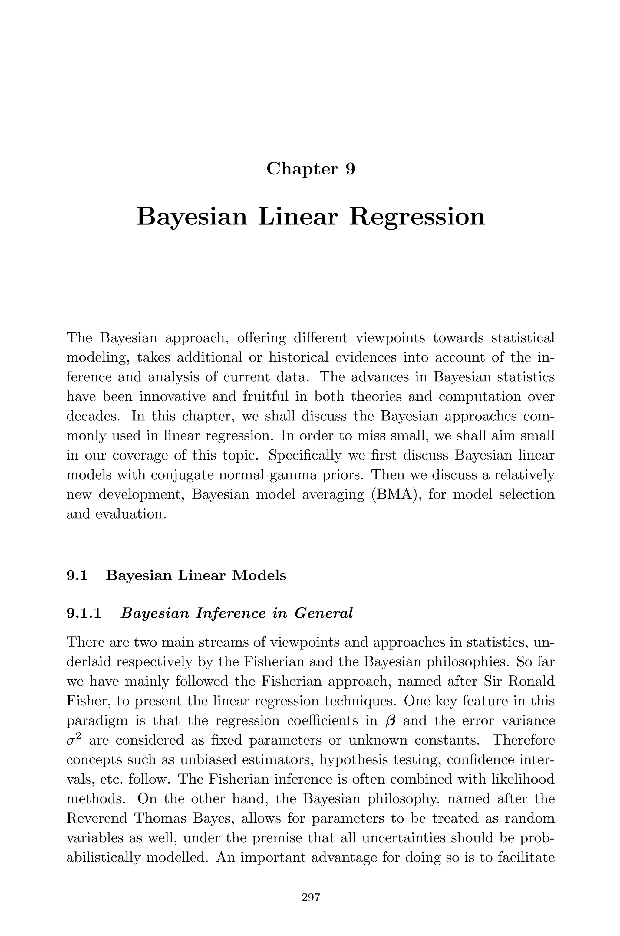 April 29, 2009 11:50 World Scientiﬁc Book - 9in x 6in Regression˙master
Chapter 9
Bayesian Linear Regression
The Bayesian approach, oﬀering diﬀerent viewpoints towards statistical
modeling, takes additional or historical evidences into account of the in-
ference and analysis of current data. The advances in Bayesian statistics
have been innovative and fruitful in both theories and computation over
decades. In this chapter, we shall discuss the Bayesian approaches com-
monly used in linear regression. In order to miss small, we shall aim small
in our coverage of this topic. Speciﬁcally we ﬁrst discuss Bayesian linear
models with conjugate normal-gamma priors. Then we discuss a relatively
new development, Bayesian model averaging (BMA), for model selection
and evaluation.
9.1 Bayesian Linear Models
9.1.1 Bayesian Inference in General
There are two main streams of viewpoints and approaches in statistics, un-
derlaid respectively by the Fisherian and the Bayesian philosophies. So far
we have mainly followed the Fisherian approach, named after Sir Ronald
Fisher, to present the linear regression techniques. One key feature in this
paradigm is that the regression coeﬃcients in β and the error variance
σ2
are considered as ﬁxed parameters or unknown constants. Therefore
concepts such as unbiased estimators, hypothesis testing, conﬁdence inter-
vals, etc. follow. The Fisherian inference is often combined with likelihood
methods. On the other hand, the Bayesian philosophy, named after the
Reverend Thomas Bayes, allows for parameters to be treated as random
variables as well, under the premise that all uncertainties should be prob-
abilistically modelled. An important advantage for doing so is to facilitate
297
 