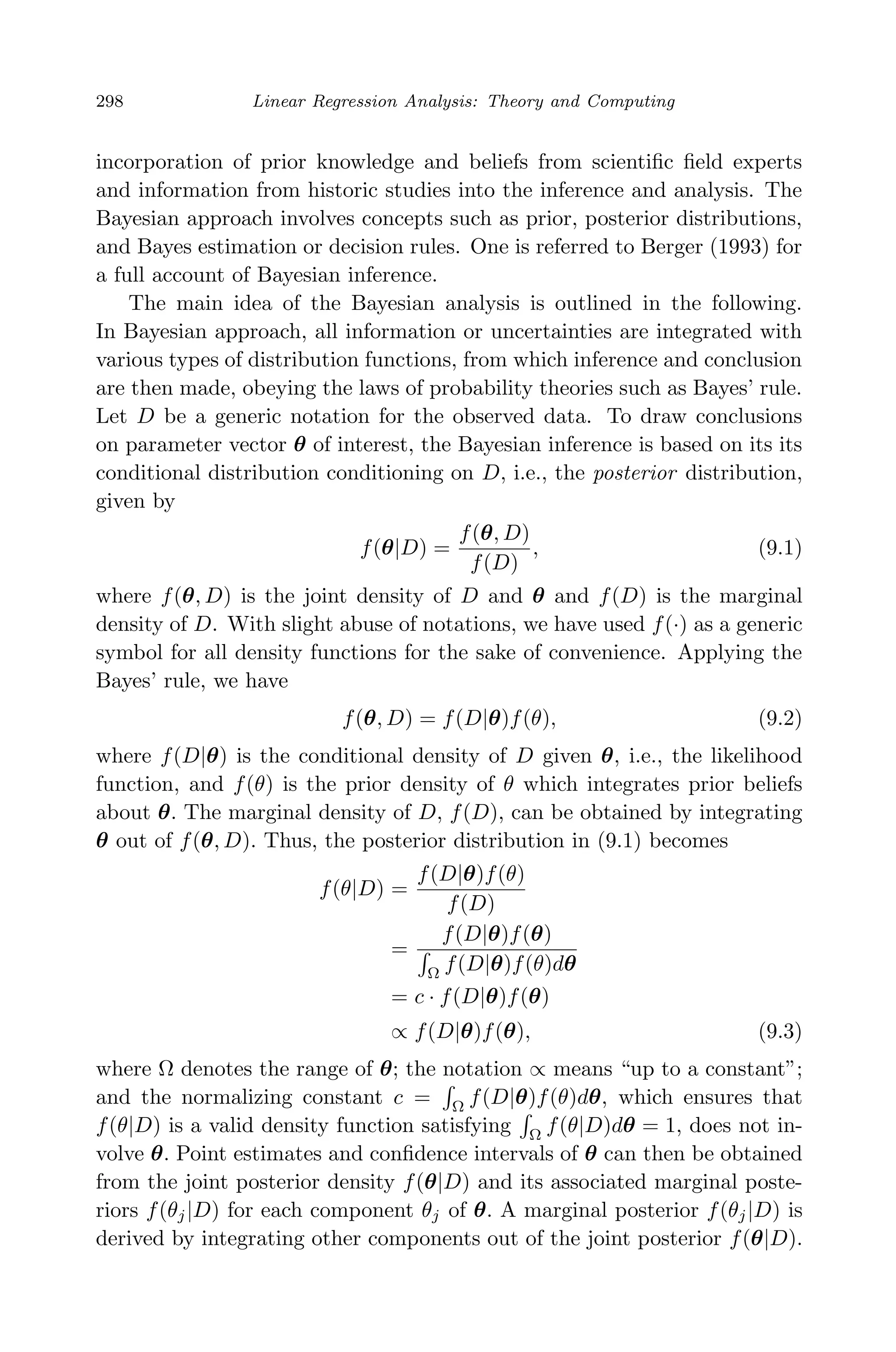 April 29, 2009 11:50 World Scientiﬁc Book - 9in x 6in Regression˙master
298 Linear Regression Analysis: Theory and Computing
incorporation of prior knowledge and beliefs from scientiﬁc ﬁeld experts
and information from historic studies into the inference and analysis. The
Bayesian approach involves concepts such as prior, posterior distributions,
and Bayes estimation or decision rules. One is referred to Berger (1993) for
a full account of Bayesian inference.
The main idea of the Bayesian analysis is outlined in the following.
In Bayesian approach, all information or uncertainties are integrated with
various types of distribution functions, from which inference and conclusion
are then made, obeying the laws of probability theories such as Bayes’ rule.
Let D be a generic notation for the observed data. To draw conclusions
on parameter vector θ of interest, the Bayesian inference is based on its its
conditional distribution conditioning on D, i.e., the posterior distribution,
given by
f(θ|D) =
f(θ, D)
f(D)
, (9.1)
where f(θ, D) is the joint density of D and θ and f(D) is the marginal
density of D. With slight abuse of notations, we have used f(·) as a generic
symbol for all density functions for the sake of convenience. Applying the
Bayes’ rule, we have
f(θ, D) = f(D|θ)f(θ), (9.2)
where f(D|θ) is the conditional density of D given θ, i.e., the likelihood
function, and f(θ) is the prior density of θ which integrates prior beliefs
about θ. The marginal density of D, f(D), can be obtained by integrating
θ out of f(θ, D). Thus, the posterior distribution in (9.1) becomes
f(θ|D) =
f(D|θ)f(θ)
f(D)
=
f(D|θ)f(θ)
Ω
f(D|θ)f(θ)dθ
= c · f(D|θ)f(θ)
∝ f(D|θ)f(θ), (9.3)
where Ω denotes the range of θ; the notation ∝ means “up to a constant”;
and the normalizing constant c = Ω
f(D|θ)f(θ)dθ, which ensures that
f(θ|D) is a valid density function satisfying Ω
f(θ|D)dθ = 1, does not in-
volve θ. Point estimates and conﬁdence intervals of θ can then be obtained
from the joint posterior density f(θ|D) and its associated marginal poste-
riors f(θj|D) for each component θj of θ. A marginal posterior f(θj|D) is
derived by integrating other components out of the joint posterior f(θ|D).
 