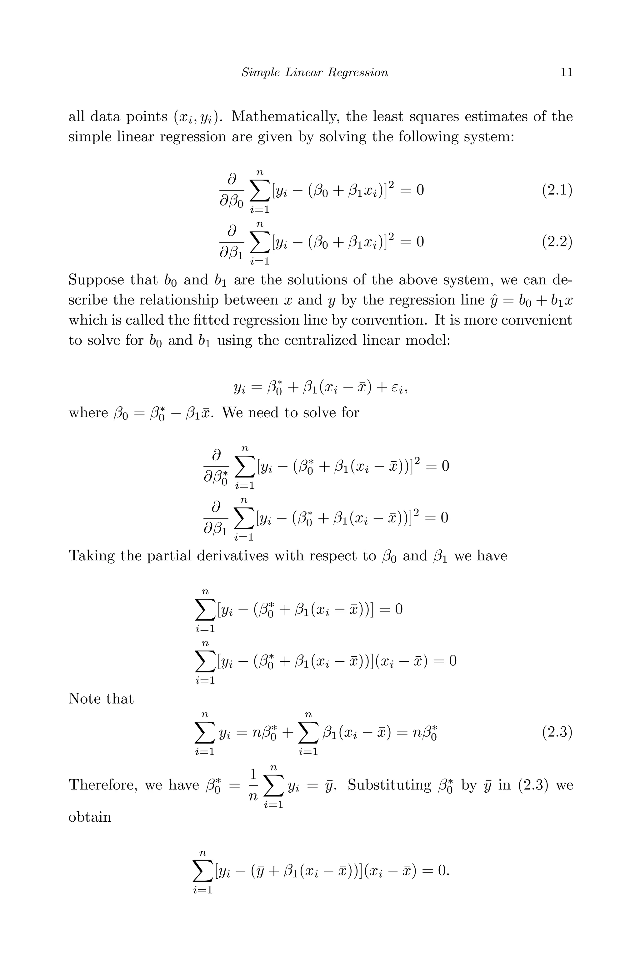 April 29, 2009 11:50 World Scientiﬁc Book - 9in x 6in Regression˙master
Simple Linear Regression 11
all data points (xi, yi). Mathematically, the least squares estimates of the
simple linear regression are given by solving the following system:
∂
∂β0
n
i=1
[yi − (β0 + β1xi)]2
= 0 (2.1)
∂
∂β1
n
i=1
[yi − (β0 + β1xi)]2
= 0 (2.2)
Suppose that b0 and b1 are the solutions of the above system, we can de-
scribe the relationship between x and y by the regression line ˆy = b0 + b1x
which is called the ﬁtted regression line by convention. It is more convenient
to solve for b0 and b1 using the centralized linear model:
yi = β∗
0 + β1(xi − ¯x) + εi,
where β0 = β∗
0 − β1 ¯x. We need to solve for
∂
∂β∗
0
n
i=1
[yi − (β∗
0 + β1(xi − ¯x))]2
= 0
∂
∂β1
n
i=1
[yi − (β∗
0 + β1(xi − ¯x))]2
= 0
Taking the partial derivatives with respect to β0 and β1 we have
n
i=1
[yi − (β∗
0 + β1(xi − ¯x))] = 0
n
i=1
[yi − (β∗
0 + β1(xi − ¯x))](xi − ¯x) = 0
Note that
n
i=1
yi = nβ∗
0 +
n
i=1
β1(xi − ¯x) = nβ∗
0 (2.3)
Therefore, we have β∗
0 =
1
n
n
i=1
yi = ¯y. Substituting β∗
0 by ¯y in (2.3) we
obtain
n
i=1
[yi − (¯y + β1(xi − ¯x))](xi − ¯x) = 0.
 