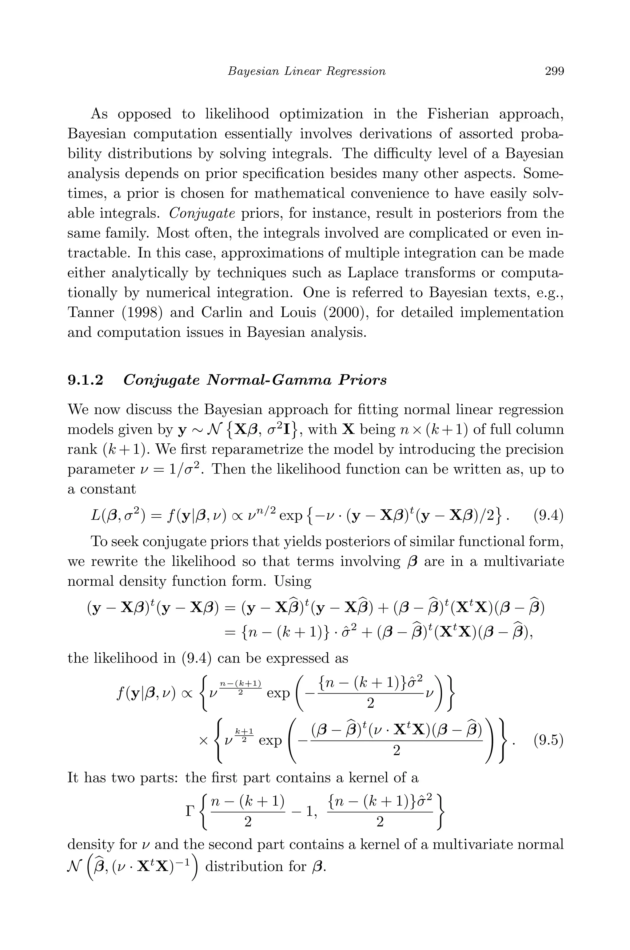 April 29, 2009 11:50 World Scientiﬁc Book - 9in x 6in Regression˙master
Bayesian Linear Regression 299
As opposed to likelihood optimization in the Fisherian approach,
Bayesian computation essentially involves derivations of assorted proba-
bility distributions by solving integrals. The diﬃculty level of a Bayesian
analysis depends on prior speciﬁcation besides many other aspects. Some-
times, a prior is chosen for mathematical convenience to have easily solv-
able integrals. Conjugate priors, for instance, result in posteriors from the
same family. Most often, the integrals involved are complicated or even in-
tractable. In this case, approximations of multiple integration can be made
either analytically by techniques such as Laplace transforms or computa-
tionally by numerical integration. One is referred to Bayesian texts, e.g.,
Tanner (1998) and Carlin and Louis (2000), for detailed implementation
and computation issues in Bayesian analysis.
9.1.2 Conjugate Normal-Gamma Priors
We now discuss the Bayesian approach for ﬁtting normal linear regression
models given by y ∼ N Xβ, σ2
I , with X being n×(k +1) of full column
rank (k +1). We ﬁrst reparametrize the model by introducing the precision
parameter ν = 1/σ2
. Then the likelihood function can be written as, up to
a constant
L(β, σ2
) = f(y|β, ν) ∝ νn/2
exp −ν · (y − Xβ)t
(y − Xβ)/2 . (9.4)
To seek conjugate priors that yields posteriors of similar functional form,
we rewrite the likelihood so that terms involving β are in a multivariate
normal density function form. Using
(y − Xβ)t
(y − Xβ) = (y − Xβ)t
(y − Xβ) + (β − β)t
(Xt
X)(β − β)
= {n − (k + 1)} · ˆσ2
+ (β − β)t
(Xt
X)(β − β),
the likelihood in (9.4) can be expressed as
f(y|β, ν) ∝ ν
n−(k+1)
2 exp −
{n − (k + 1)}ˆσ2
2
ν
× ν
k+1
2 exp −
(β − β)t
(ν · Xt
X)(β − β)
2
. (9.5)
It has two parts: the ﬁrst part contains a kernel of a
Γ
n − (k + 1)
2
− 1,
{n − (k + 1)}ˆσ2
2
density for ν and the second part contains a kernel of a multivariate normal
N β, (ν · Xt
X)−1
distribution for β.
 