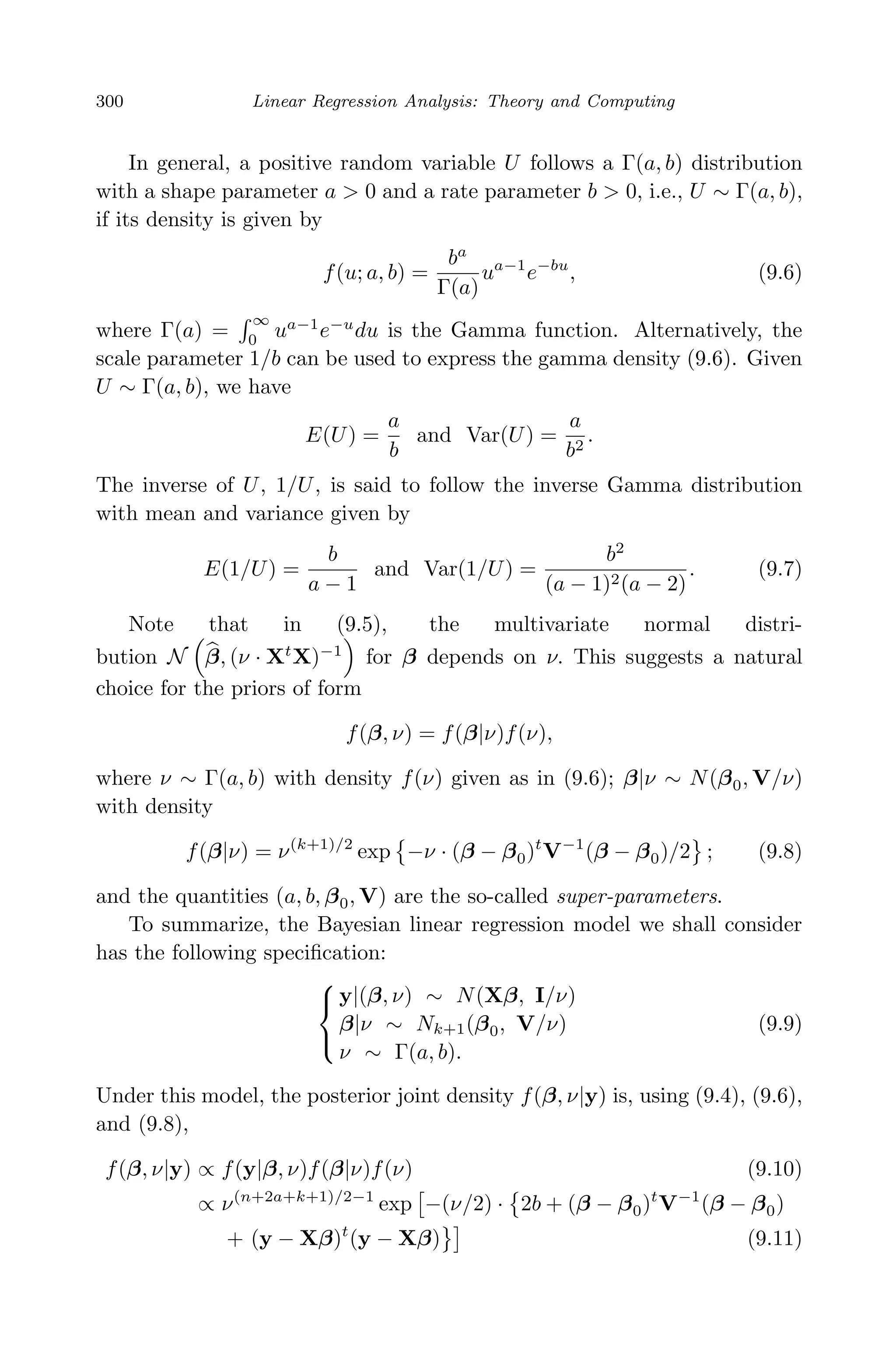 April 29, 2009 11:50 World Scientiﬁc Book - 9in x 6in Regression˙master
300 Linear Regression Analysis: Theory and Computing
In general, a positive random variable U follows a Γ(a, b) distribution
with a shape parameter a > 0 and a rate parameter b > 0, i.e., U ∼ Γ(a, b),
if its density is given by
f(u; a, b) =
ba
Γ(a)
ua−1
e−bu
, (9.6)
where Γ(a) =
∞
0
ua−1
e−u
du is the Gamma function. Alternatively, the
scale parameter 1/b can be used to express the gamma density (9.6). Given
U ∼ Γ(a, b), we have
E(U) =
a
b
and Var(U) =
a
b2
.
The inverse of U, 1/U, is said to follow the inverse Gamma distribution
with mean and variance given by
E(1/U) =
b
a − 1
and Var(1/U) =
b2
(a − 1)2(a − 2)
. (9.7)
Note that in (9.5), the multivariate normal distri-
bution N β, (ν · Xt
X)−1
for β depends on ν. This suggests a natural
choice for the priors of form
f(β, ν) = f(β|ν)f(ν),
where ν ∼ Γ(a, b) with density f(ν) given as in (9.6); β|ν ∼ N(β0, V/ν)
with density
f(β|ν) = ν(k+1)/2
exp −ν · (β − β0)t
V−1
(β − β0)/2 ; (9.8)
and the quantities (a, b, β0, V) are the so-called super-parameters.
To summarize, the Bayesian linear regression model we shall consider
has the following speciﬁcation:



y|(β, ν) ∼ N(Xβ, I/ν)
β|ν ∼ Nk+1(β0, V/ν)
ν ∼ Γ(a, b).
(9.9)
Under this model, the posterior joint density f(β, ν|y) is, using (9.4), (9.6),
and (9.8),
f(β, ν|y) ∝ f(y|β, ν)f(β|ν)f(ν) (9.10)
∝ ν(n+2a+k+1)/2−1
exp −(ν/2) · 2b + (β − β0)t
V−1
(β − β0)
+ (y − Xβ)t
(y − Xβ) (9.11)
 