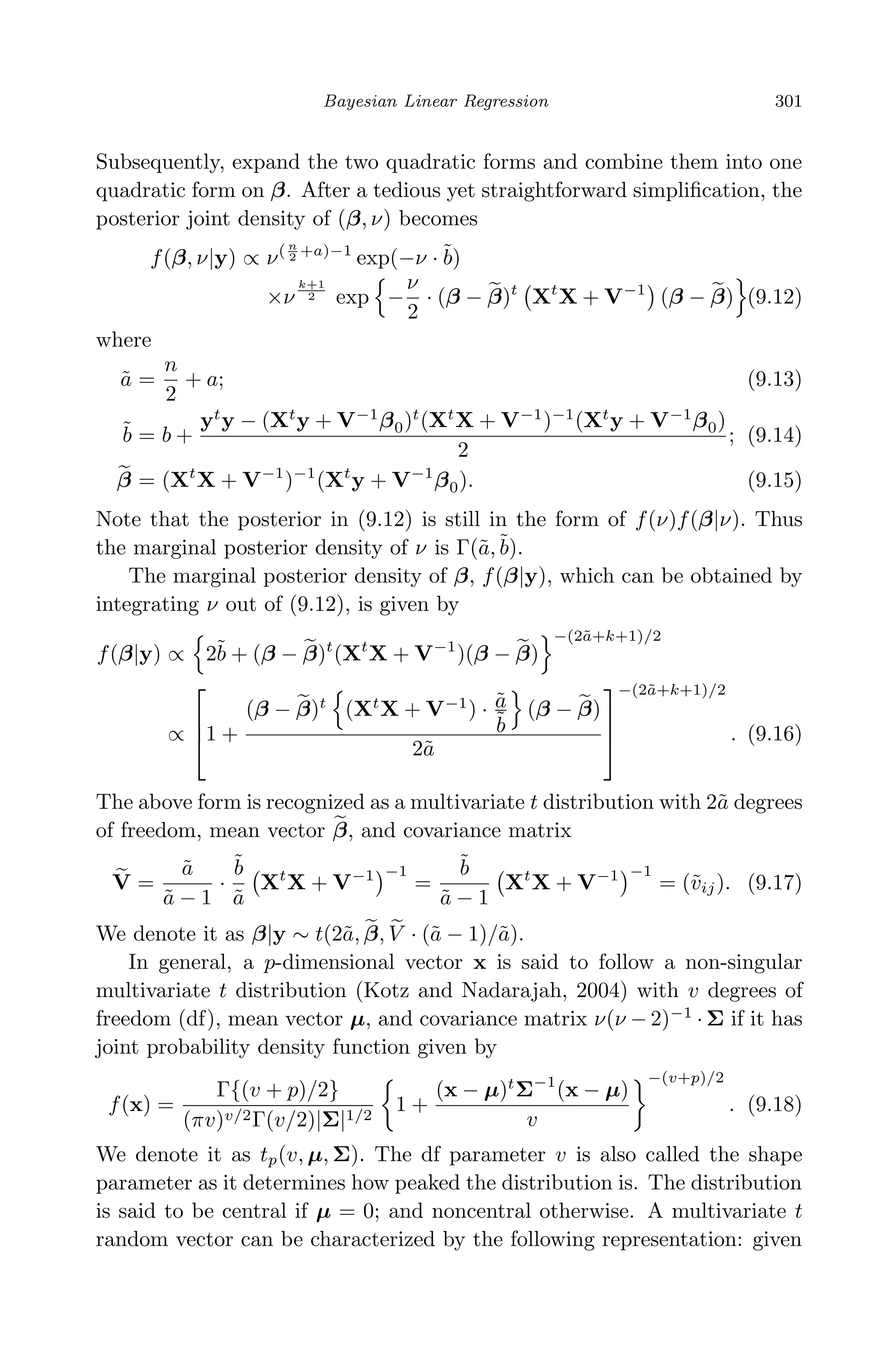 April 29, 2009 11:50 World Scientiﬁc Book - 9in x 6in Regression˙master
Bayesian Linear Regression 301
Subsequently, expand the two quadratic forms and combine them into one
quadratic form on β. After a tedious yet straightforward simpliﬁcation, the
posterior joint density of (β, ν) becomes
f(β, ν|y) ∝ ν( n
2 +a)−1
exp(−ν · ˜b)
×ν
k+1
2 exp −
ν
2
· (β − β)t
Xt
X + V−1
(β − β) (9.12)
where
˜a =
n
2
+ a; (9.13)
˜b = b +
yt
y − (Xt
y + V−1
β0)t
(Xt
X + V−1
)−1
(Xt
y + V−1
β0)
2
; (9.14)
β = (Xt
X + V−1
)−1
(Xt
y + V−1
β0). (9.15)
Note that the posterior in (9.12) is still in the form of f(ν)f(β|ν). Thus
the marginal posterior density of ν is Γ(˜a,˜b).
The marginal posterior density of β, f(β|y), which can be obtained by
integrating ν out of (9.12), is given by
f(β|y) ∝ 2˜b + (β − β)t
(Xt
X + V−1
)(β − β)
−(2˜a+k+1)/2
∝


1 +
(β − β)t
(Xt
X + V−1
) · ˜a
˜b
(β − β)
2˜a



−(2˜a+k+1)/2
. (9.16)
The above form is recognized as a multivariate t distribution with 2˜a degrees
of freedom, mean vector β, and covariance matrix
V =
˜a
˜a − 1
·
˜b
˜a
Xt
X + V−1 −1
=
˜b
˜a − 1
Xt
X + V−1 −1
= (˜vij). (9.17)
We denote it as β|y ∼ t(2˜a, β, V · (˜a − 1)/˜a).
In general, a p-dimensional vector x is said to follow a non-singular
multivariate t distribution (Kotz and Nadarajah, 2004) with v degrees of
freedom (df), mean vector µ, and covariance matrix ν(ν − 2)−1
· Σ if it has
joint probability density function given by
f(x) =
Γ{(v + p)/2}
(πv)v/2Γ(v/2)|Σ|1/2
1 +
(x − µ)t
Σ−1
(x − µ)
v
−(v+p)/2
. (9.18)
We denote it as tp(v, µ, Σ). The df parameter v is also called the shape
parameter as it determines how peaked the distribution is. The distribution
is said to be central if µ = 0; and noncentral otherwise. A multivariate t
random vector can be characterized by the following representation: given
 