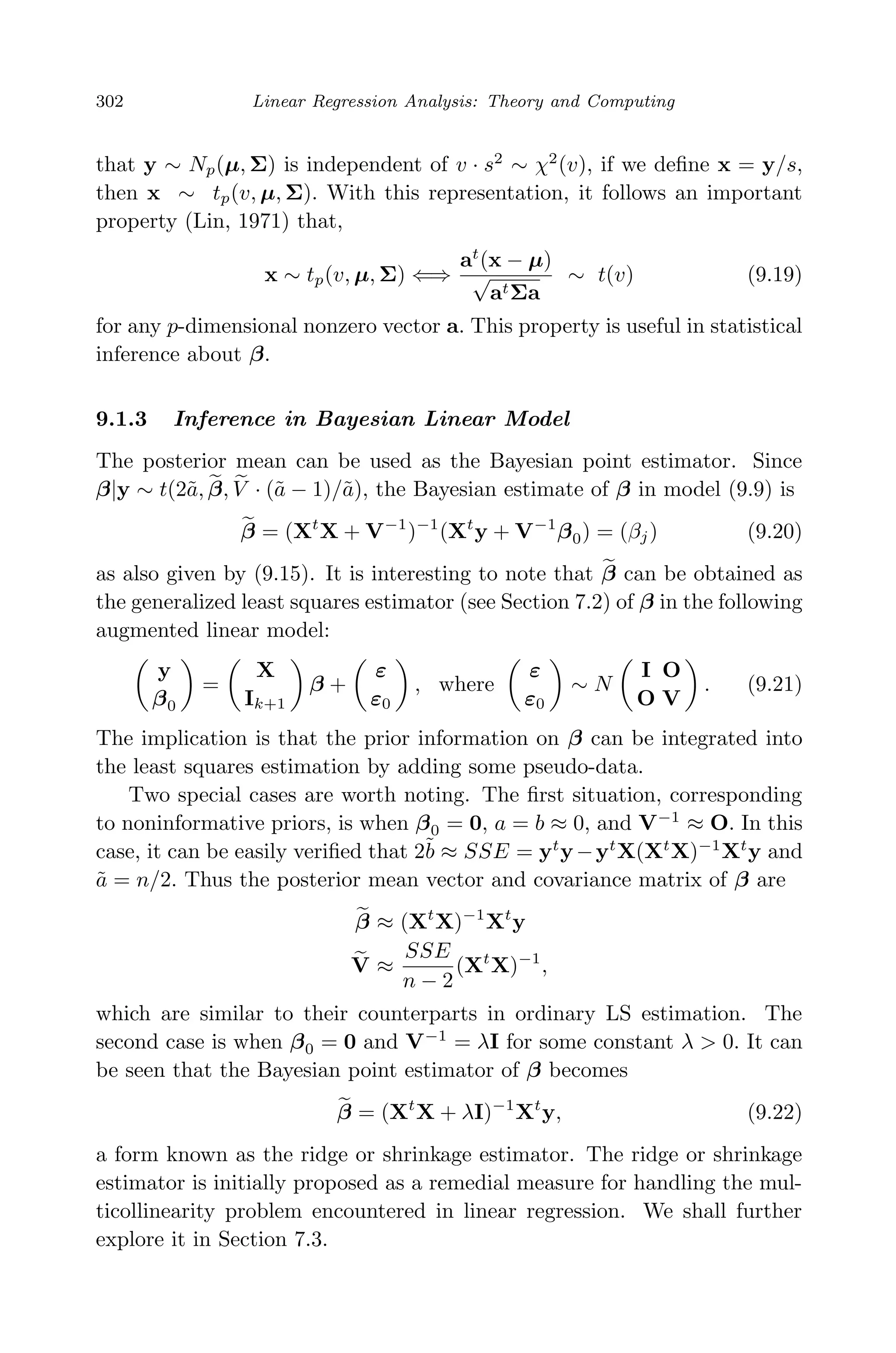 April 29, 2009 11:50 World Scientiﬁc Book - 9in x 6in Regression˙master
302 Linear Regression Analysis: Theory and Computing
that y ∼ Np(µ, Σ) is independent of v · s2
∼ χ2
(v), if we deﬁne x = y/s,
then x ∼ tp(v, µ, Σ). With this representation, it follows an important
property (Lin, 1971) that,
x ∼ tp(v, µ, Σ) ⇐⇒
at
(x − µ)
√
atΣa
∼ t(v) (9.19)
for any p-dimensional nonzero vector a. This property is useful in statistical
inference about β.
9.1.3 Inference in Bayesian Linear Model
The posterior mean can be used as the Bayesian point estimator. Since
β|y ∼ t(2˜a, β, V · (˜a − 1)/˜a), the Bayesian estimate of β in model (9.9) is
β = (Xt
X + V−1
)−1
(Xt
y + V−1
β0) = (βj) (9.20)
as also given by (9.15). It is interesting to note that β can be obtained as
the generalized least squares estimator (see Section 7.2) of β in the following
augmented linear model:
y
β0
=
X
Ik+1
β +
ε
ε0
, where
ε
ε0
∼ N
I O
O V
. (9.21)
The implication is that the prior information on β can be integrated into
the least squares estimation by adding some pseudo-data.
Two special cases are worth noting. The ﬁrst situation, corresponding
to noninformative priors, is when β0 = 0, a = b ≈ 0, and V−1
≈ O. In this
case, it can be easily veriﬁed that 2˜b ≈ SSE = yt
y−yt
X(Xt
X)−1
Xt
y and
˜a = n/2. Thus the posterior mean vector and covariance matrix of β are
β ≈ (Xt
X)−1
Xt
y
V ≈
SSE
n − 2
(Xt
X)−1
,
which are similar to their counterparts in ordinary LS estimation. The
second case is when β0 = 0 and V−1
= λI for some constant λ > 0. It can
be seen that the Bayesian point estimator of β becomes
β = (Xt
X + λI)−1
Xt
y, (9.22)
a form known as the ridge or shrinkage estimator. The ridge or shrinkage
estimator is initially proposed as a remedial measure for handling the mul-
ticollinearity problem encountered in linear regression. We shall further
explore it in Section 7.3.
 