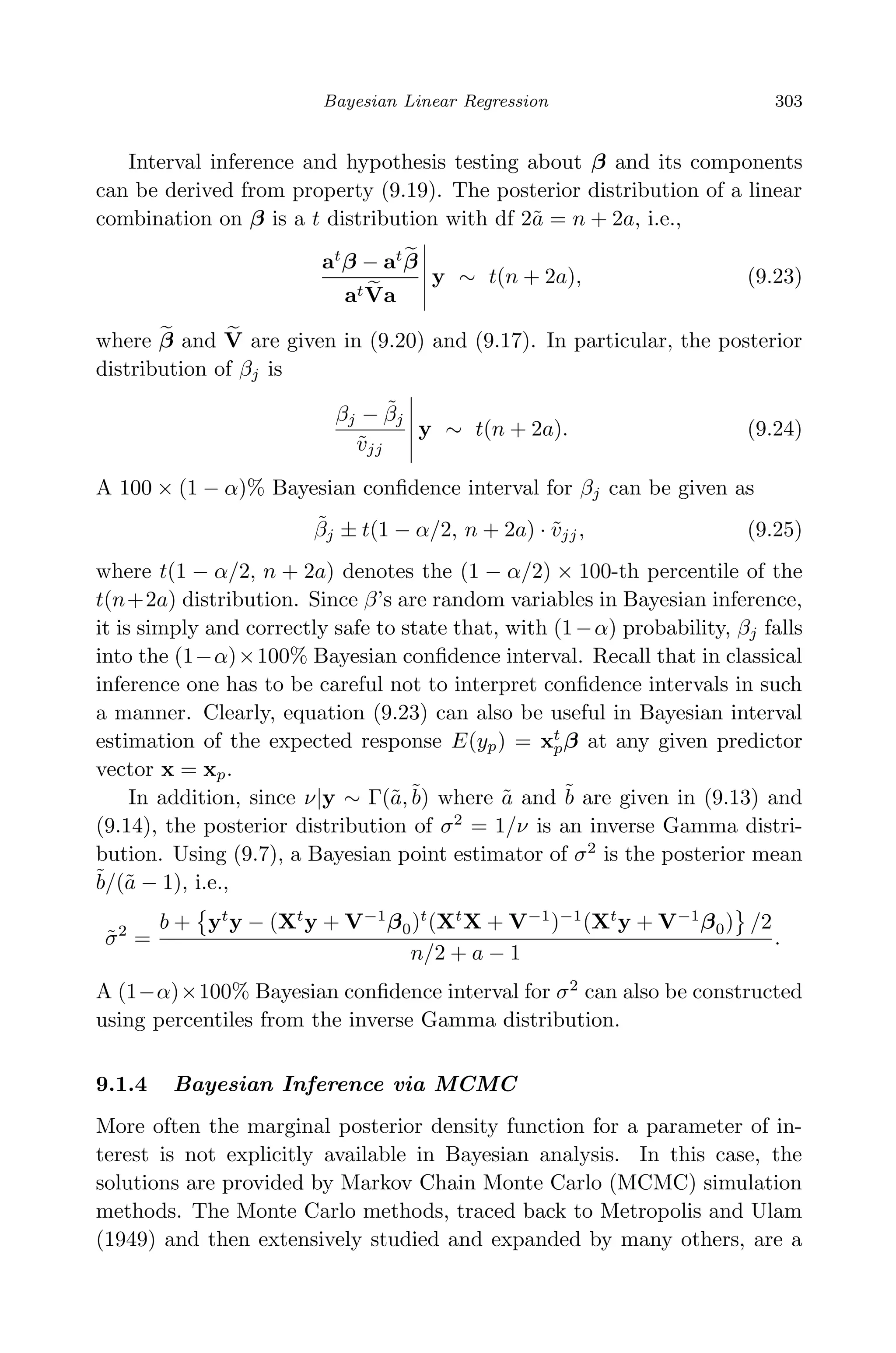 April 29, 2009 11:50 World Scientiﬁc Book - 9in x 6in Regression˙master
Bayesian Linear Regression 303
Interval inference and hypothesis testing about β and its components
can be derived from property (9.19). The posterior distribution of a linear
combination on β is a t distribution with df 2˜a = n + 2a, i.e.,
at
β − at
β
atVa
y ∼ t(n + 2a), (9.23)
where β and V are given in (9.20) and (9.17). In particular, the posterior
distribution of βj is
βj − ˜βj
˜vjj
y ∼ t(n + 2a). (9.24)
A 100 × (1 − α)% Bayesian conﬁdence interval for βj can be given as
˜βj ± t(1 − α/2, n + 2a) · ˜vjj, (9.25)
where t(1 − α/2, n + 2a) denotes the (1 − α/2) × 100-th percentile of the
t(n+2a) distribution. Since β’s are random variables in Bayesian inference,
it is simply and correctly safe to state that, with (1−α) probability, βj falls
into the (1−α)×100% Bayesian conﬁdence interval. Recall that in classical
inference one has to be careful not to interpret conﬁdence intervals in such
a manner. Clearly, equation (9.23) can also be useful in Bayesian interval
estimation of the expected response E(yp) = xt
pβ at any given predictor
vector x = xp.
In addition, since ν|y ∼ Γ(˜a,˜b) where ˜a and ˜b are given in (9.13) and
(9.14), the posterior distribution of σ2
= 1/ν is an inverse Gamma distri-
bution. Using (9.7), a Bayesian point estimator of σ2
is the posterior mean
˜b/(˜a − 1), i.e.,
˜σ2
=
b + yt
y − (Xt
y + V−1
β0)t
(Xt
X + V−1
)−1
(Xt
y + V−1
β0) /2
n/2 + a − 1
.
A (1−α)×100% Bayesian conﬁdence interval for σ2
can also be constructed
using percentiles from the inverse Gamma distribution.
9.1.4 Bayesian Inference via MCMC
More often the marginal posterior density function for a parameter of in-
terest is not explicitly available in Bayesian analysis. In this case, the
solutions are provided by Markov Chain Monte Carlo (MCMC) simulation
methods. The Monte Carlo methods, traced back to Metropolis and Ulam
(1949) and then extensively studied and expanded by many others, are a
 