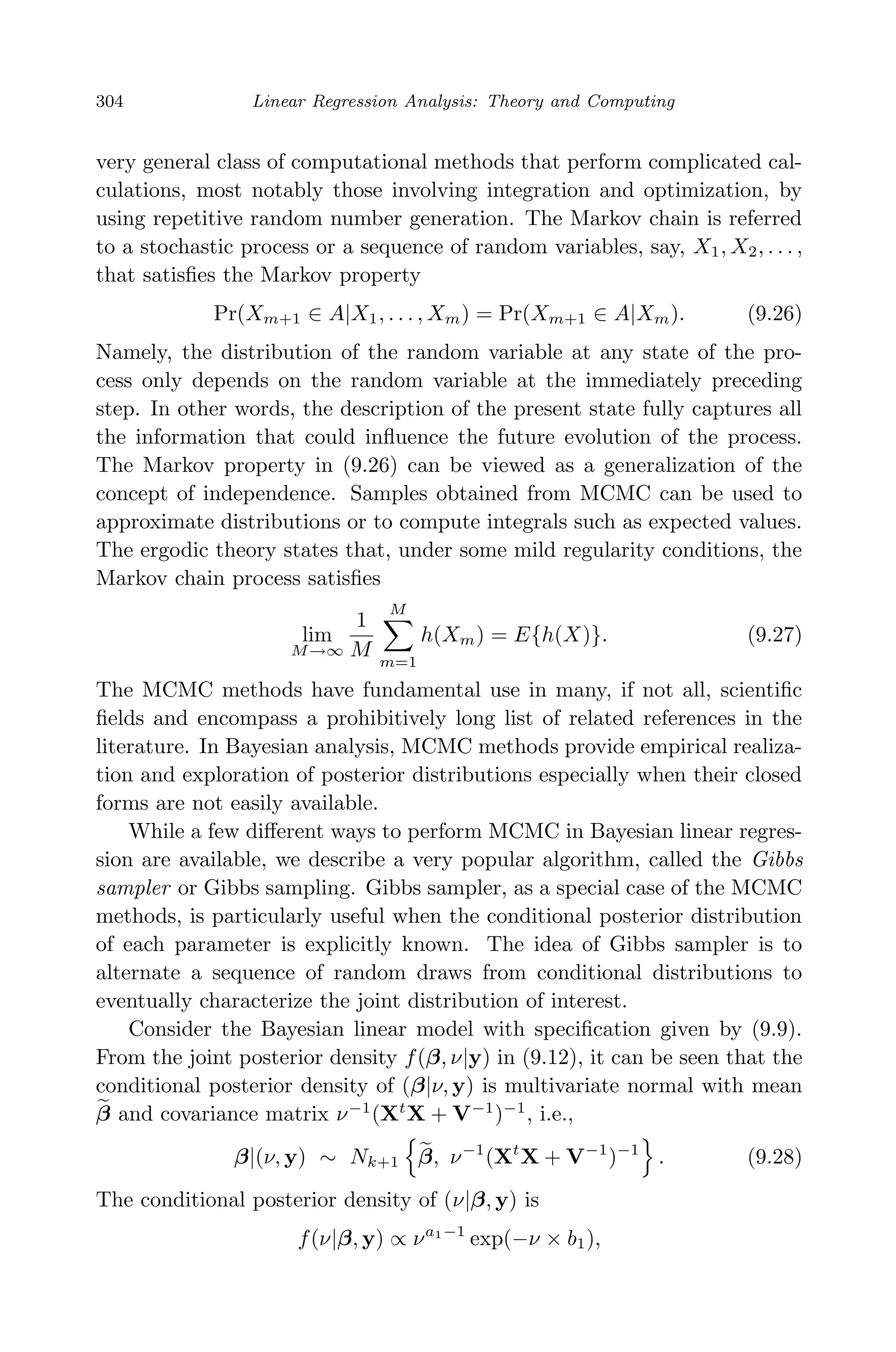April 29, 2009 11:50 World Scientiﬁc Book - 9in x 6in Regression˙master
304 Linear Regression Analysis: Theory and Computing
very general class of computational methods that perform complicated cal-
culations, most notably those involving integration and optimization, by
using repetitive random number generation. The Markov chain is referred
to a stochastic process or a sequence of random variables, say, X1, X2, . . . ,
that satisﬁes the Markov property
Pr(Xm+1 ∈ A|X1, . . . , Xm) = Pr(Xm+1 ∈ A|Xm). (9.26)
Namely, the distribution of the random variable at any state of the pro-
cess only depends on the random variable at the immediately preceding
step. In other words, the description of the present state fully captures all
the information that could inﬂuence the future evolution of the process.
The Markov property in (9.26) can be viewed as a generalization of the
concept of independence. Samples obtained from MCMC can be used to
approximate distributions or to compute integrals such as expected values.
The ergodic theory states that, under some mild regularity conditions, the
Markov chain process satisﬁes
lim
M→∞
1
M
M
m=1
h(Xm) = E{h(X)}. (9.27)
The MCMC methods have fundamental use in many, if not all, scientiﬁc
ﬁelds and encompass a prohibitively long list of related references in the
literature. In Bayesian analysis, MCMC methods provide empirical realiza-
tion and exploration of posterior distributions especially when their closed
forms are not easily available.
While a few diﬀerent ways to perform MCMC in Bayesian linear regres-
sion are available, we describe a very popular algorithm, called the Gibbs
sampler or Gibbs sampling. Gibbs sampler, as a special case of the MCMC
methods, is particularly useful when the conditional posterior distribution
of each parameter is explicitly known. The idea of Gibbs sampler is to
alternate a sequence of random draws from conditional distributions to
eventually characterize the joint distribution of interest.
Consider the Bayesian linear model with speciﬁcation given by (9.9).
From the joint posterior density f(β, ν|y) in (9.12), it can be seen that the
conditional posterior density of (β|ν, y) is multivariate normal with mean
β and covariance matrix ν−1
(Xt
X + V−1
)−1
, i.e.,
β|(ν, y) ∼ Nk+1 β, ν−1
(Xt
X + V−1
)−1
. (9.28)
The conditional posterior density of (ν|β, y) is
f(ν|β, y) ∝ νa1−1
exp(−ν × b1),
 