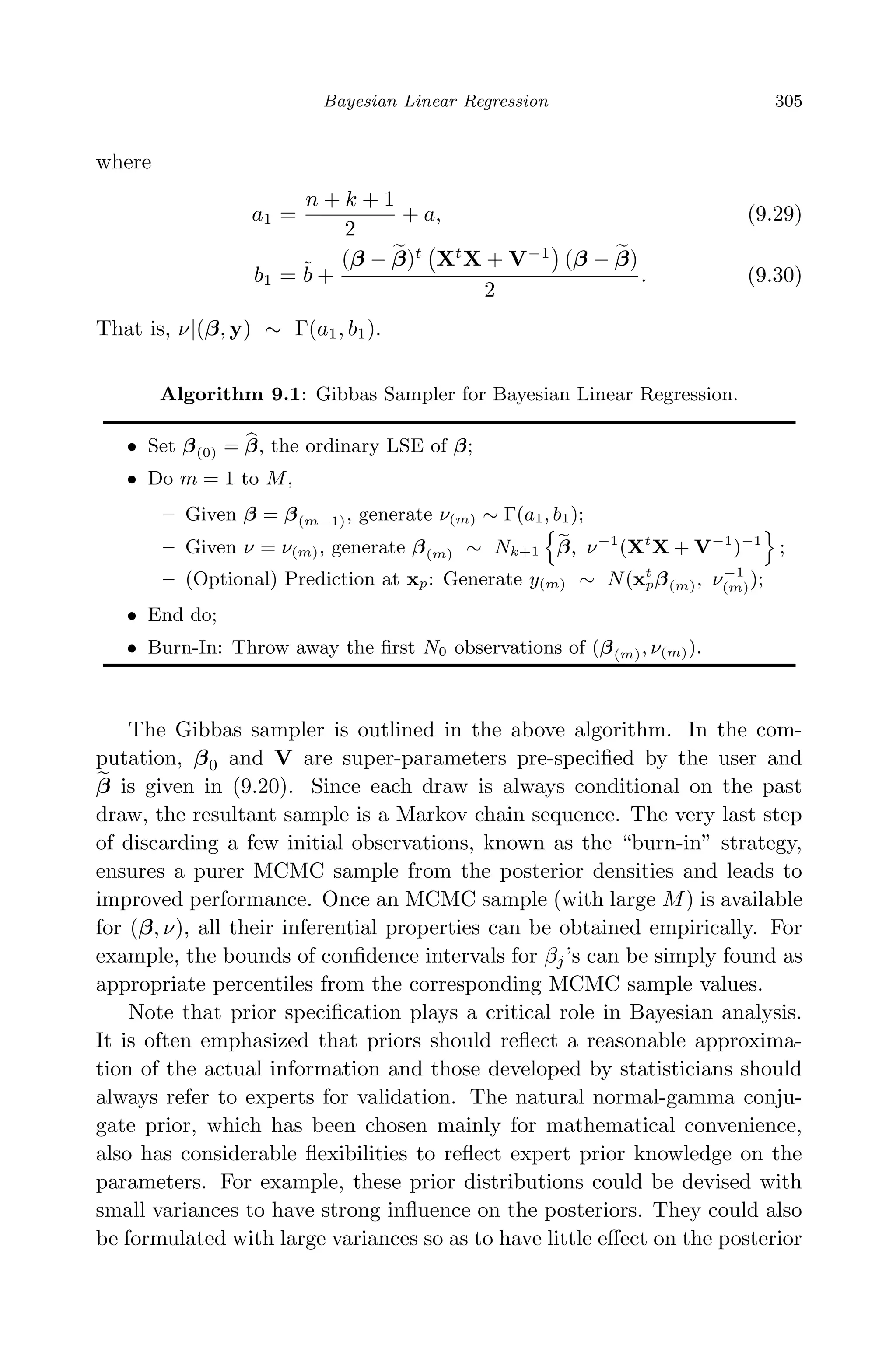 April 29, 2009 11:50 World Scientiﬁc Book - 9in x 6in Regression˙master
Bayesian Linear Regression 305
where
a1 =
n + k + 1
2
+ a, (9.29)
b1 = ˜b +
(β − β)t
Xt
X + V−1
(β − β)
2
. (9.30)
That is, ν|(β, y) ∼ Γ(a1, b1).
Algorithm 9.1: Gibbas Sampler for Bayesian Linear Regression.
• Set β(0) = β, the ordinary LSE of β;
• Do m = 1 to M,
– Given β = β(m−1), generate ν(m) ∼ Γ(a1, b1);
– Given ν = ν(m), generate β(m) ∼ Nk+1 β, ν−1
(Xt
X + V−1
)−1
;
– (Optional) Prediction at xp: Generate y(m) ∼ N(xt
pβ(m), ν−1
(m));
• End do;
• Burn-In: Throw away the ﬁrst N0 observations of (β(m), ν(m)).
The Gibbas sampler is outlined in the above algorithm. In the com-
putation, β0 and V are super-parameters pre-speciﬁed by the user and
β is given in (9.20). Since each draw is always conditional on the past
draw, the resultant sample is a Markov chain sequence. The very last step
of discarding a few initial observations, known as the “burn-in” strategy,
ensures a purer MCMC sample from the posterior densities and leads to
improved performance. Once an MCMC sample (with large M) is available
for (β, ν), all their inferential properties can be obtained empirically. For
example, the bounds of conﬁdence intervals for βj’s can be simply found as
appropriate percentiles from the corresponding MCMC sample values.
Note that prior speciﬁcation plays a critical role in Bayesian analysis.
It is often emphasized that priors should reﬂect a reasonable approxima-
tion of the actual information and those developed by statisticians should
always refer to experts for validation. The natural normal-gamma conju-
gate prior, which has been chosen mainly for mathematical convenience,
also has considerable ﬂexibilities to reﬂect expert prior knowledge on the
parameters. For example, these prior distributions could be devised with
small variances to have strong inﬂuence on the posteriors. They could also
be formulated with large variances so as to have little eﬀect on the posterior
 