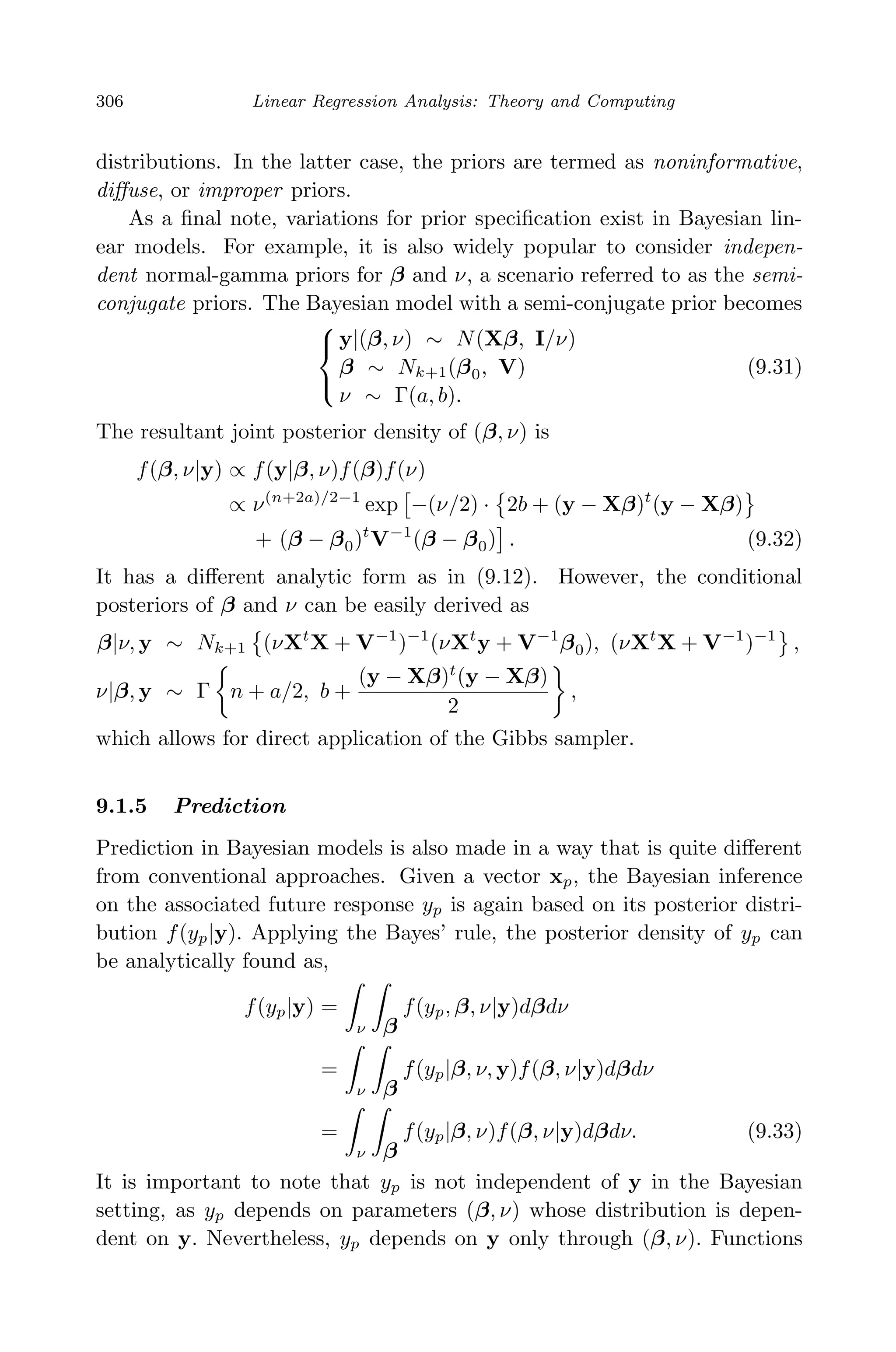 April 29, 2009 11:50 World Scientiﬁc Book - 9in x 6in Regression˙master
306 Linear Regression Analysis: Theory and Computing
distributions. In the latter case, the priors are termed as noninformative,
diﬀuse, or improper priors.
As a ﬁnal note, variations for prior speciﬁcation exist in Bayesian lin-
ear models. For example, it is also widely popular to consider indepen-
dent normal-gamma priors for β and ν, a scenario referred to as the semi-
conjugate priors. The Bayesian model with a semi-conjugate prior becomes



y|(β, ν) ∼ N(Xβ, I/ν)
β ∼ Nk+1(β0, V)
ν ∼ Γ(a, b).
(9.31)
The resultant joint posterior density of (β, ν) is
f(β, ν|y) ∝ f(y|β, ν)f(β)f(ν)
∝ ν(n+2a)/2−1
exp −(ν/2) · 2b + (y − Xβ)t
(y − Xβ)
+ (β − β0)t
V−1
(β − β0) . (9.32)
It has a diﬀerent analytic form as in (9.12). However, the conditional
posteriors of β and ν can be easily derived as
β|ν, y ∼ Nk+1 (νXt
X + V−1
)−1
(νXt
y + V−1
β0), (νXt
X + V−1
)−1
,
ν|β, y ∼ Γ n + a/2, b +
(y − Xβ)t
(y − Xβ)
2
,
which allows for direct application of the Gibbs sampler.
9.1.5 Prediction
Prediction in Bayesian models is also made in a way that is quite diﬀerent
from conventional approaches. Given a vector xp, the Bayesian inference
on the associated future response yp is again based on its posterior distri-
bution f(yp|y). Applying the Bayes’ rule, the posterior density of yp can
be analytically found as,
f(yp|y) =
ν β
f(yp, β, ν|y)dβdν
=
ν β
f(yp|β, ν, y)f(β, ν|y)dβdν
=
ν β
f(yp|β, ν)f(β, ν|y)dβdν. (9.33)
It is important to note that yp is not independent of y in the Bayesian
setting, as yp depends on parameters (β, ν) whose distribution is depen-
dent on y. Nevertheless, yp depends on y only through (β, ν). Functions
 