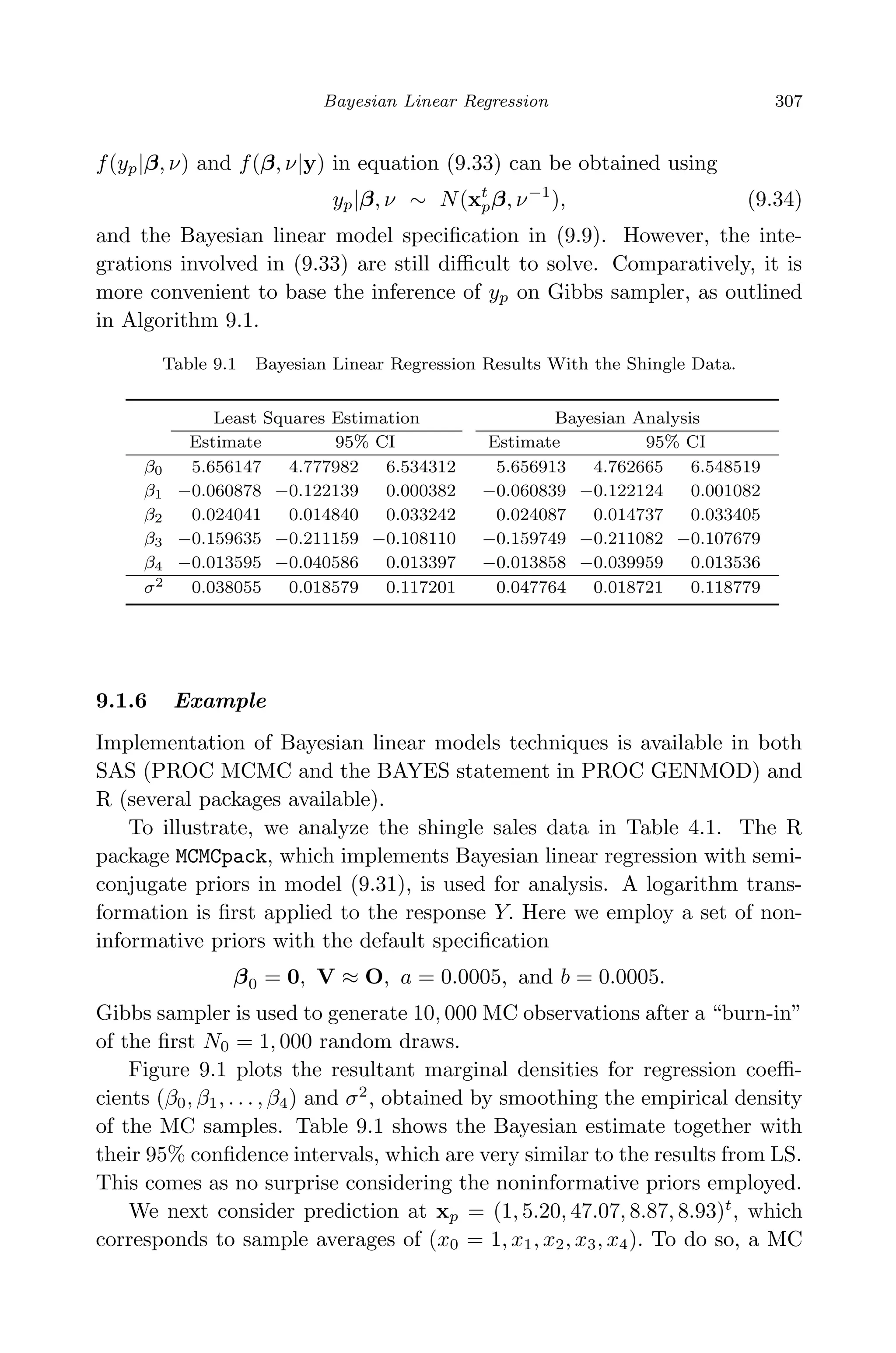 April 29, 2009 11:50 World Scientiﬁc Book - 9in x 6in Regression˙master
Bayesian Linear Regression 307
f(yp|β, ν) and f(β, ν|y) in equation (9.33) can be obtained using
yp|β, ν ∼ N(xt
pβ, ν−1
), (9.34)
and the Bayesian linear model speciﬁcation in (9.9). However, the inte-
grations involved in (9.33) are still diﬃcult to solve. Comparatively, it is
more convenient to base the inference of yp on Gibbs sampler, as outlined
in Algorithm 9.1.
Table 9.1 Bayesian Linear Regression Results With the Shingle Data.
Least Squares Estimation Bayesian Analysis
Estimate 95% CI Estimate 95% CI
β0 5.656147 4.777982 6.534312 5.656913 4.762665 6.548519
β1 −0.060878 −0.122139 0.000382 −0.060839 −0.122124 0.001082
β2 0.024041 0.014840 0.033242 0.024087 0.014737 0.033405
β3 −0.159635 −0.211159 −0.108110 −0.159749 −0.211082 −0.107679
β4 −0.013595 −0.040586 0.013397 −0.013858 −0.039959 0.013536
σ2 0.038055 0.018579 0.117201 0.047764 0.018721 0.118779
9.1.6 Example
Implementation of Bayesian linear models techniques is available in both
SAS (PROC MCMC and the BAYES statement in PROC GENMOD) and
R (several packages available).
To illustrate, we analyze the shingle sales data in Table 4.1. The R
package MCMCpack, which implements Bayesian linear regression with semi-
conjugate priors in model (9.31), is used for analysis. A logarithm trans-
formation is ﬁrst applied to the response Y. Here we employ a set of non-
informative priors with the default speciﬁcation
β0 = 0, V ≈ O, a = 0.0005, and b = 0.0005.
Gibbs sampler is used to generate 10, 000 MC observations after a “burn-in”
of the ﬁrst N0 = 1, 000 random draws.
Figure 9.1 plots the resultant marginal densities for regression coeﬃ-
cients (β0, β1, . . . , β4) and σ2
, obtained by smoothing the empirical density
of the MC samples. Table 9.1 shows the Bayesian estimate together with
their 95% conﬁdence intervals, which are very similar to the results from LS.
This comes as no surprise considering the noninformative priors employed.
We next consider prediction at xp = (1, 5.20, 47.07, 8.87, 8.93)t
, which
corresponds to sample averages of (x0 = 1, x1, x2, x3, x4). To do so, a MC
 