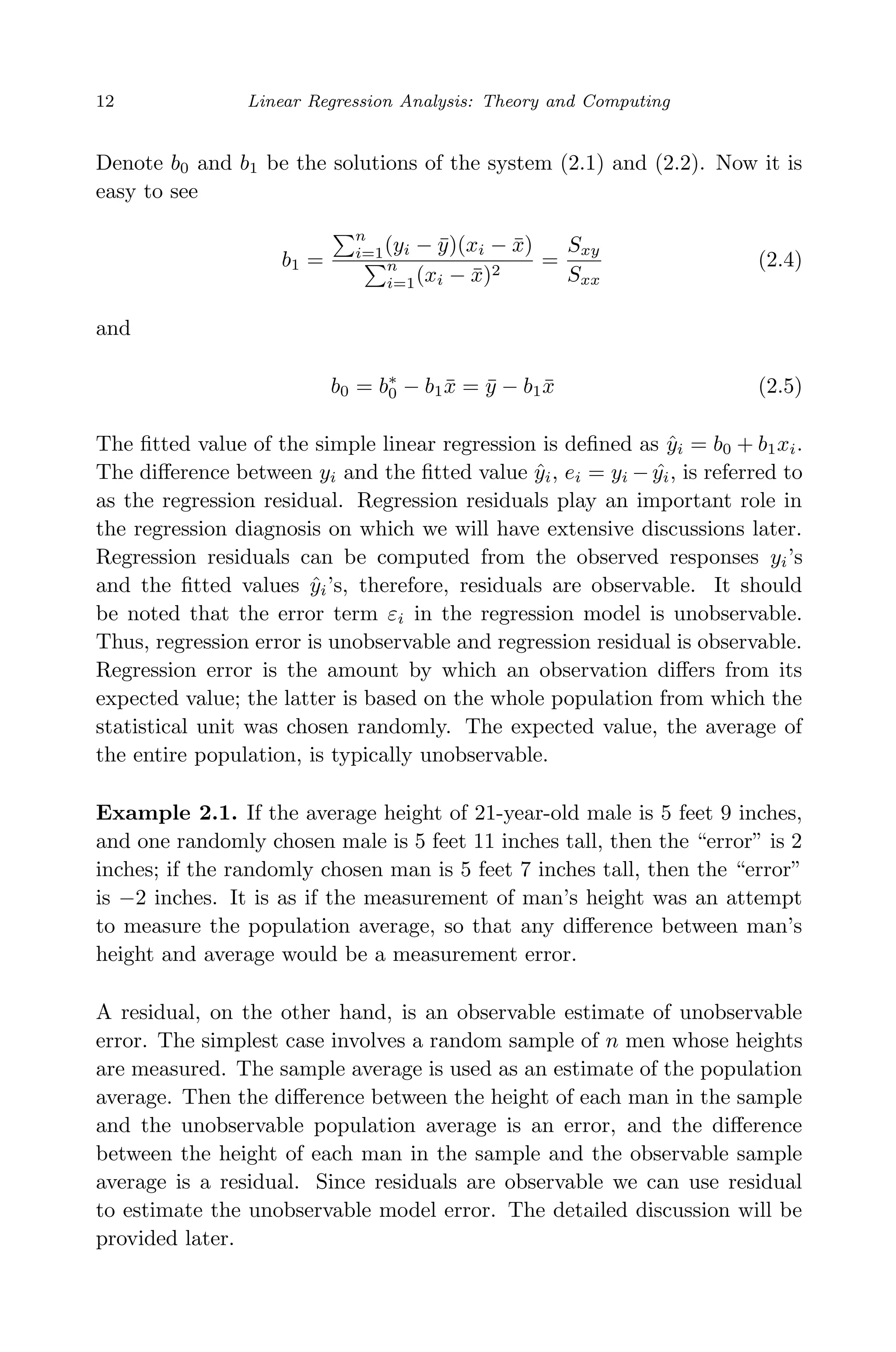 April 29, 2009 11:50 World Scientiﬁc Book - 9in x 6in Regression˙master
12 Linear Regression Analysis: Theory and Computing
Denote b0 and b1 be the solutions of the system (2.1) and (2.2). Now it is
easy to see
b1 =
n
i=1(yi − ¯y)(xi − ¯x)
n
i=1(xi − ¯x)2
=
Sxy
Sxx
(2.4)
and
b0 = b∗
0 − b1 ¯x = ¯y − b1 ¯x (2.5)
The ﬁtted value of the simple linear regression is deﬁned as ˆyi = b0 + b1xi.
The diﬀerence between yi and the ﬁtted value ˆyi, ei = yi − ˆyi, is referred to
as the regression residual. Regression residuals play an important role in
the regression diagnosis on which we will have extensive discussions later.
Regression residuals can be computed from the observed responses yi’s
and the ﬁtted values ˆyi’s, therefore, residuals are observable. It should
be noted that the error term εi in the regression model is unobservable.
Thus, regression error is unobservable and regression residual is observable.
Regression error is the amount by which an observation diﬀers from its
expected value; the latter is based on the whole population from which the
statistical unit was chosen randomly. The expected value, the average of
the entire population, is typically unobservable.
Example 2.1. If the average height of 21-year-old male is 5 feet 9 inches,
and one randomly chosen male is 5 feet 11 inches tall, then the “error” is 2
inches; if the randomly chosen man is 5 feet 7 inches tall, then the “error”
is −2 inches. It is as if the measurement of man’s height was an attempt
to measure the population average, so that any diﬀerence between man’s
height and average would be a measurement error.
A residual, on the other hand, is an observable estimate of unobservable
error. The simplest case involves a random sample of n men whose heights
are measured. The sample average is used as an estimate of the population
average. Then the diﬀerence between the height of each man in the sample
and the unobservable population average is an error, and the diﬀerence
between the height of each man in the sample and the observable sample
average is a residual. Since residuals are observable we can use residual
to estimate the unobservable model error. The detailed discussion will be
provided later.
 