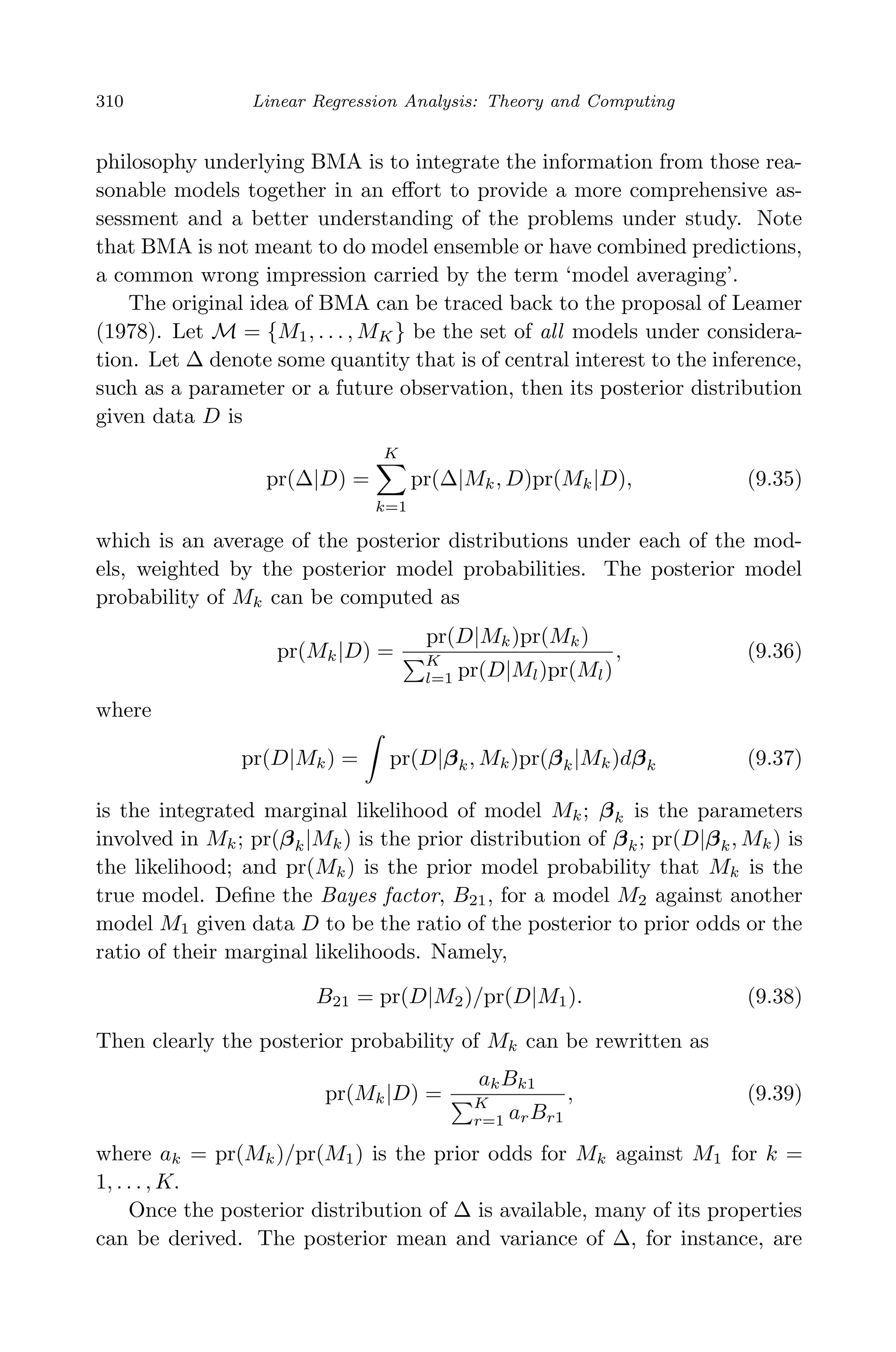 April 29, 2009 11:50 World Scientiﬁc Book - 9in x 6in Regression˙master
310 Linear Regression Analysis: Theory and Computing
philosophy underlying BMA is to integrate the information from those rea-
sonable models together in an eﬀort to provide a more comprehensive as-
sessment and a better understanding of the problems under study. Note
that BMA is not meant to do model ensemble or have combined predictions,
a common wrong impression carried by the term ‘model averaging’.
The original idea of BMA can be traced back to the proposal of Leamer
(1978). Let M = {M1, . . . , MK} be the set of all models under considera-
tion. Let ∆ denote some quantity that is of central interest to the inference,
such as a parameter or a future observation, then its posterior distribution
given data D is
pr(∆|D) =
K
k=1
pr(∆|Mk, D)pr(Mk|D), (9.35)
which is an average of the posterior distributions under each of the mod-
els, weighted by the posterior model probabilities. The posterior model
probability of Mk can be computed as
pr(Mk|D) =
pr(D|Mk)pr(Mk)
K
l=1 pr(D|Ml)pr(Ml)
, (9.36)
where
pr(D|Mk) = pr(D|βk, Mk)pr(βk|Mk)dβk (9.37)
is the integrated marginal likelihood of model Mk; βk is the parameters
involved in Mk; pr(βk|Mk) is the prior distribution of βk; pr(D|βk, Mk) is
the likelihood; and pr(Mk) is the prior model probability that Mk is the
true model. Deﬁne the Bayes factor, B21, for a model M2 against another
model M1 given data D to be the ratio of the posterior to prior odds or the
ratio of their marginal likelihoods. Namely,
B21 = pr(D|M2)/pr(D|M1). (9.38)
Then clearly the posterior probability of Mk can be rewritten as
pr(Mk|D) =
akBk1
K
r=1 arBr1
, (9.39)
where ak = pr(Mk)/pr(M1) is the prior odds for Mk against M1 for k =
1, . . . , K.
Once the posterior distribution of ∆ is available, many of its properties
can be derived. The posterior mean and variance of ∆, for instance, are
 