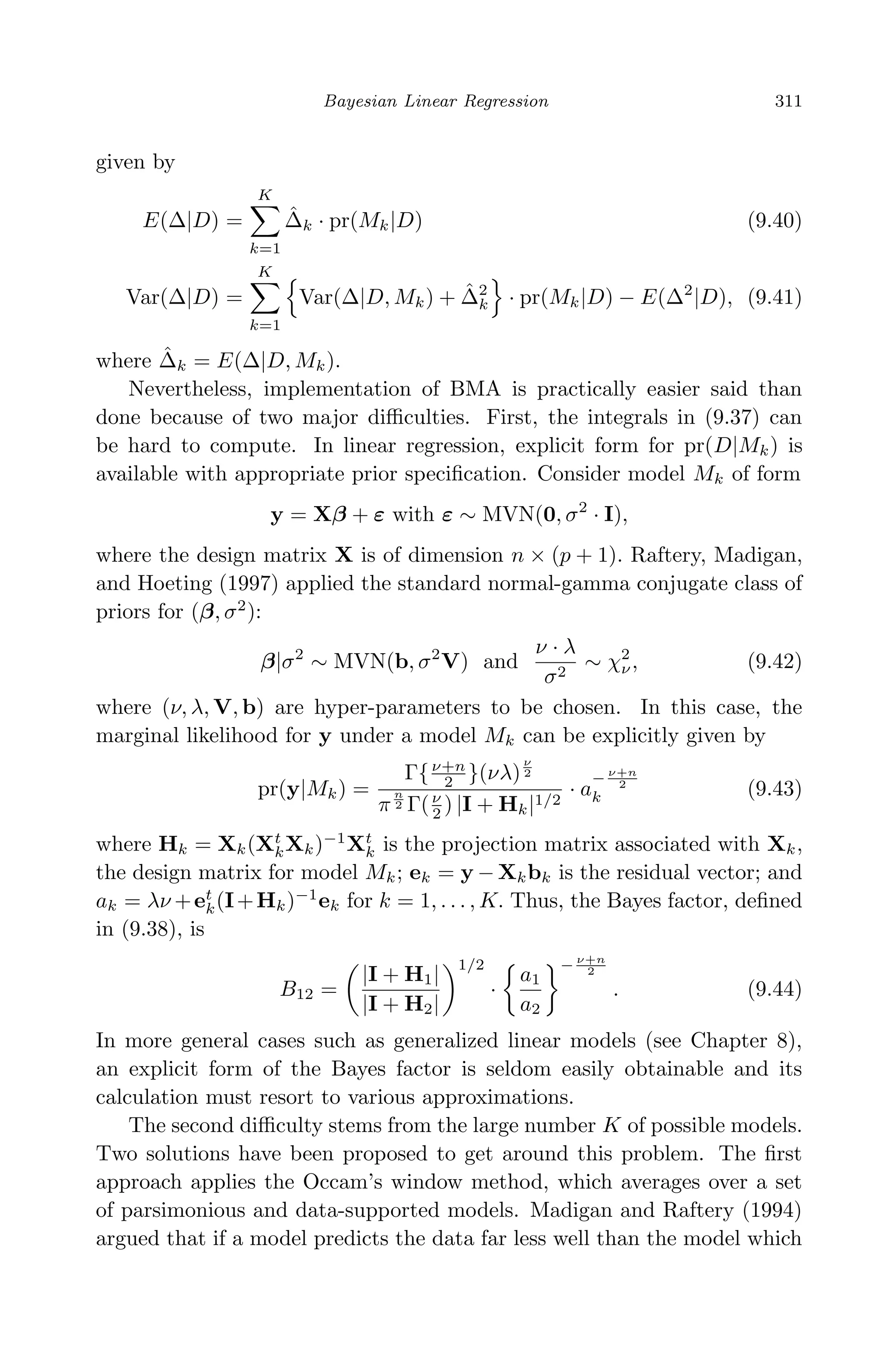 April 29, 2009 11:50 World Scientiﬁc Book - 9in x 6in Regression˙master
Bayesian Linear Regression 311
given by
E(∆|D) =
K
k=1
ˆ∆k · pr(Mk|D) (9.40)
Var(∆|D) =
K
k=1
Var(∆|D, Mk) + ˆ∆2
k · pr(Mk|D) − E(∆2
|D), (9.41)
where ˆ∆k = E(∆|D, Mk).
Nevertheless, implementation of BMA is practically easier said than
done because of two major diﬃculties. First, the integrals in (9.37) can
be hard to compute. In linear regression, explicit form for pr(D|Mk) is
available with appropriate prior speciﬁcation. Consider model Mk of form
y = Xβ + ε with ε ∼ MVN(0, σ2
· I),
where the design matrix X is of dimension n × (p + 1). Raftery, Madigan,
and Hoeting (1997) applied the standard normal-gamma conjugate class of
priors for (β, σ2
):
β|σ2
∼ MVN(b, σ2
V) and
ν · λ
σ2
∼ χ2
ν, (9.42)
where (ν, λ, V, b) are hyper-parameters to be chosen. In this case, the
marginal likelihood for y under a model Mk can be explicitly given by
pr(y|Mk) =
Γ{ν+n
2 }(νλ)
ν
2
π
n
2 Γ(ν
2 ) |I + Hk|1/2
· a
− ν+n
2
k (9.43)
where Hk = Xk(Xt
kXk)−1
Xt
k is the projection matrix associated with Xk,
the design matrix for model Mk; ek = y − Xkbk is the residual vector; and
ak = λν +et
k(I+Hk)−1
ek for k = 1, . . . , K. Thus, the Bayes factor, deﬁned
in (9.38), is
B12 =
|I + H1|
|I + H2|
1/2
·
a1
a2
− ν+n
2
. (9.44)
In more general cases such as generalized linear models (see Chapter 8),
an explicit form of the Bayes factor is seldom easily obtainable and its
calculation must resort to various approximations.
The second diﬃculty stems from the large number K of possible models.
Two solutions have been proposed to get around this problem. The ﬁrst
approach applies the Occam’s window method, which averages over a set
of parsimonious and data-supported models. Madigan and Raftery (1994)
argued that if a model predicts the data far less well than the model which
 