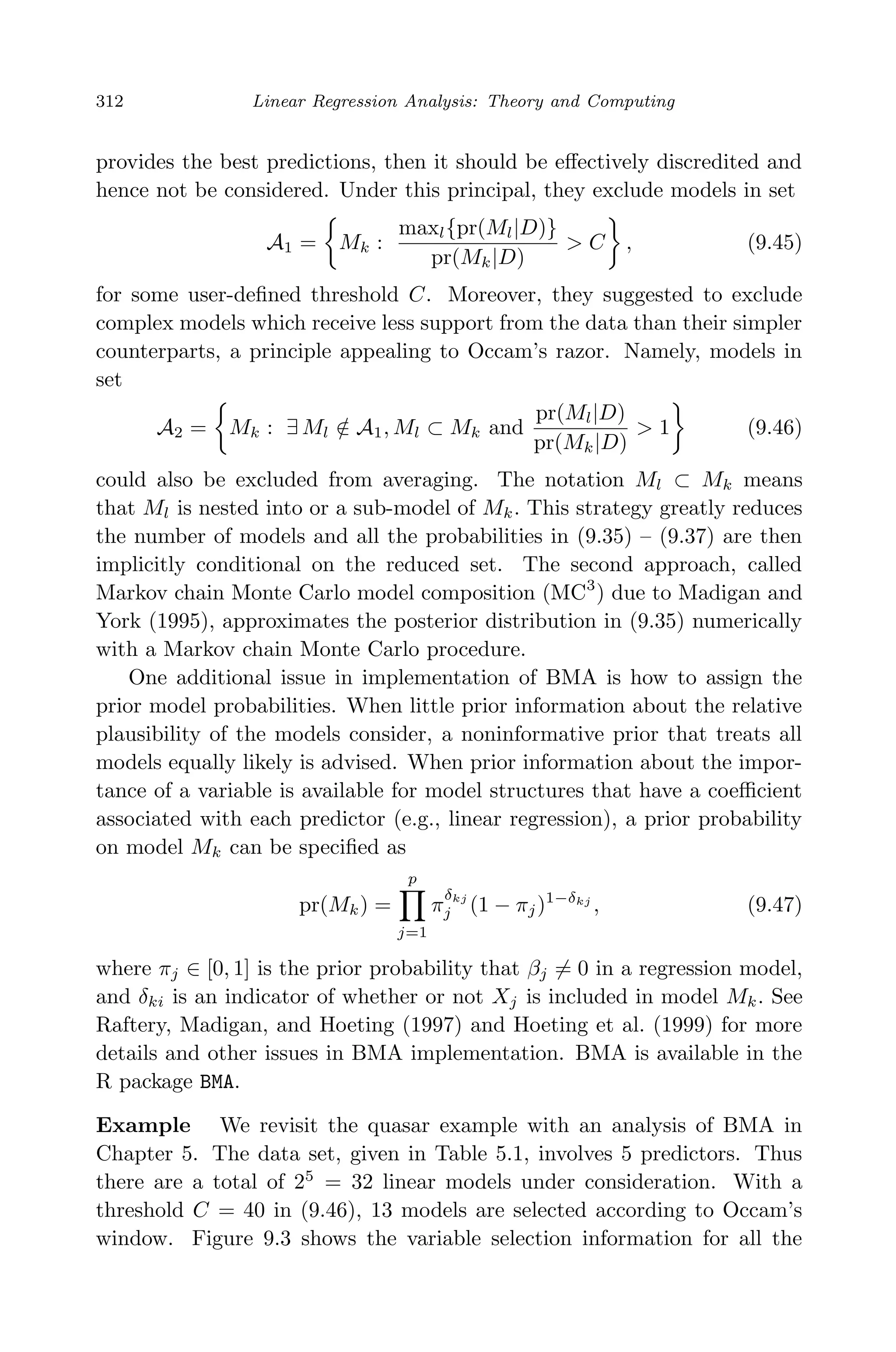 April 29, 2009 11:50 World Scientiﬁc Book - 9in x 6in Regression˙master
312 Linear Regression Analysis: Theory and Computing
provides the best predictions, then it should be eﬀectively discredited and
hence not be considered. Under this principal, they exclude models in set
A1 = Mk :
maxl{pr(Ml|D)}
pr(Mk|D)
> C , (9.45)
for some user-deﬁned threshold C. Moreover, they suggested to exclude
complex models which receive less support from the data than their simpler
counterparts, a principle appealing to Occam’s razor. Namely, models in
set
A2 = Mk : ∃ Ml /∈ A1, Ml ⊂ Mk and
pr(Ml|D)
pr(Mk|D)
> 1 (9.46)
could also be excluded from averaging. The notation Ml ⊂ Mk means
that Ml is nested into or a sub-model of Mk. This strategy greatly reduces
the number of models and all the probabilities in (9.35) – (9.37) are then
implicitly conditional on the reduced set. The second approach, called
Markov chain Monte Carlo model composition (MC3
) due to Madigan and
York (1995), approximates the posterior distribution in (9.35) numerically
with a Markov chain Monte Carlo procedure.
One additional issue in implementation of BMA is how to assign the
prior model probabilities. When little prior information about the relative
plausibility of the models consider, a noninformative prior that treats all
models equally likely is advised. When prior information about the impor-
tance of a variable is available for model structures that have a coeﬃcient
associated with each predictor (e.g., linear regression), a prior probability
on model Mk can be speciﬁed as
pr(Mk) =
p
j=1
π
δkj
j (1 − πj)1−δkj
, (9.47)
where πj ∈ [0, 1] is the prior probability that βj = 0 in a regression model,
and δki is an indicator of whether or not Xj is included in model Mk. See
Raftery, Madigan, and Hoeting (1997) and Hoeting et al. (1999) for more
details and other issues in BMA implementation. BMA is available in the
R package BMA.
Example We revisit the quasar example with an analysis of BMA in
Chapter 5. The data set, given in Table 5.1, involves 5 predictors. Thus
there are a total of 25
= 32 linear models under consideration. With a
threshold C = 40 in (9.46), 13 models are selected according to Occam’s
window. Figure 9.3 shows the variable selection information for all the
 