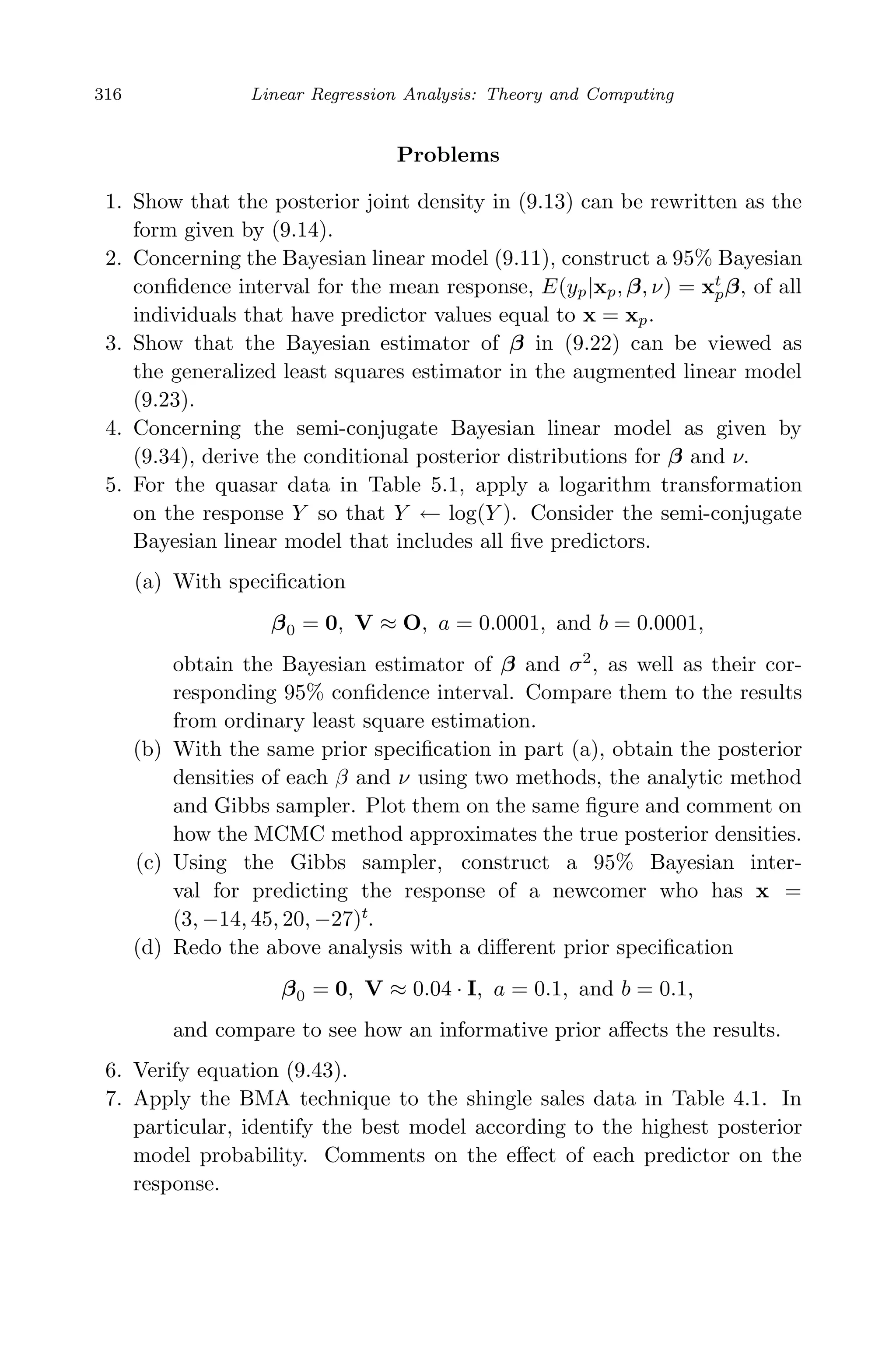 May 7, 2009 10:22 World Scientiﬁc Book - 9in x 6in Regression˙master
316 Linear Regression Analysis: Theory and Computing
Problems
1. Show that the posterior joint density in (9.13) can be rewritten as the
form given by (9.14).
2. Concerning the Bayesian linear model (9.11), construct a 95% Bayesian
conﬁdence interval for the mean response, E(yp|xp, β, ν) = xt
pβ, of all
individuals that have predictor values equal to x = xp.
3. Show that the Bayesian estimator of β in (9.22) can be viewed as
the generalized least squares estimator in the augmented linear model
(9.23).
4. Concerning the semi-conjugate Bayesian linear model as given by
(9.34), derive the conditional posterior distributions for β and ν.
5. For the quasar data in Table 5.1, apply a logarithm transformation
on the response Y so that Y ← log(Y ). Consider the semi-conjugate
Bayesian linear model that includes all ﬁve predictors.
(a) With speciﬁcation
β0 = 0, V ≈ O, a = 0.0001, and b = 0.0001,
obtain the Bayesian estimator of β and σ2
, as well as their cor-
responding 95% conﬁdence interval. Compare them to the results
from ordinary least square estimation.
(b) With the same prior speciﬁcation in part (a), obtain the posterior
densities of each β and ν using two methods, the analytic method
and Gibbs sampler. Plot them on the same ﬁgure and comment on
how the MCMC method approximates the true posterior densities.
(c) Using the Gibbs sampler, construct a 95% Bayesian inter-
val for predicting the response of a newcomer who has x =
(3, −14, 45, 20, −27)t
.
(d) Redo the above analysis with a diﬀerent prior speciﬁcation
β0 = 0, V ≈ 0.04 · I, a = 0.1, and b = 0.1,
and compare to see how an informative prior aﬀects the results.
6. Verify equation (9.43).
7. Apply the BMA technique to the shingle sales data in Table 4.1. In
particular, identify the best model according to the highest posterior
model probability. Comments on the eﬀect of each predictor on the
response.
 