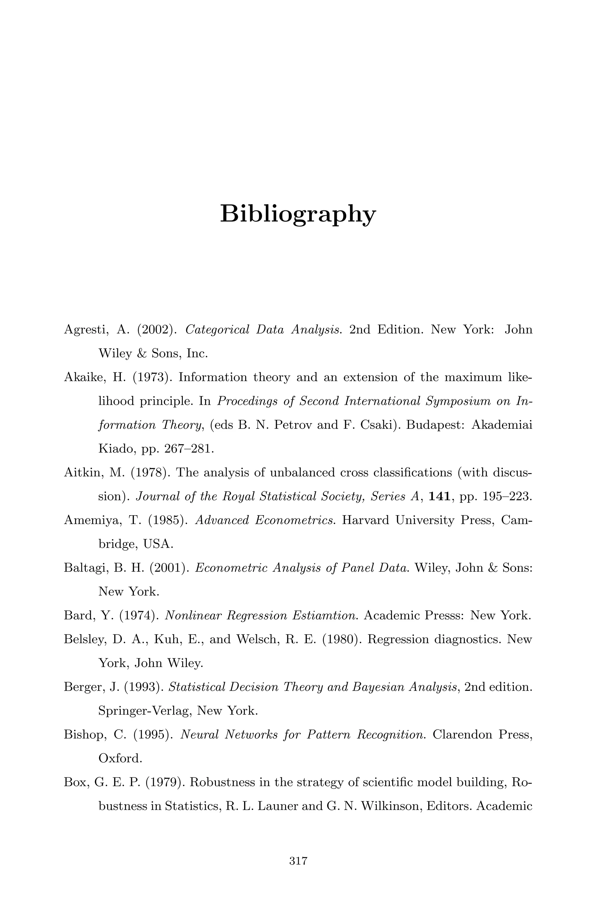 April 29, 2009 11:50 World Scientiﬁc Book - 9in x 6in Regression˙master
Bibliography
Agresti, A. (2002). Categorical Data Analysis. 2nd Edition. New York: John
Wiley & Sons, Inc.
Akaike, H. (1973). Information theory and an extension of the maximum like-
lihood principle. In Procedings of Second International Symposium on In-
formation Theory, (eds B. N. Petrov and F. Csaki). Budapest: Akademiai
Kiado, pp. 267–281.
Aitkin, M. (1978). The analysis of unbalanced cross classiﬁcations (with discus-
sion). Journal of the Royal Statistical Society, Series A, 141, pp. 195–223.
Amemiya, T. (1985). Advanced Econometrics. Harvard University Press, Cam-
bridge, USA.
Baltagi, B. H. (2001). Econometric Analysis of Panel Data. Wiley, John & Sons:
New York.
Bard, Y. (1974). Nonlinear Regression Estiamtion. Academic Presss: New York.
Belsley, D. A., Kuh, E., and Welsch, R. E. (1980). Regression diagnostics. New
York, John Wiley.
Berger, J. (1993). Statistical Decision Theory and Bayesian Analysis, 2nd edition.
Springer-Verlag, New York.
Bishop, C. (1995). Neural Networks for Pattern Recognition. Clarendon Press,
Oxford.
Box, G. E. P. (1979). Robustness in the strategy of scientiﬁc model building, Ro-
bustness in Statistics, R. L. Launer and G. N. Wilkinson, Editors. Academic
317
 