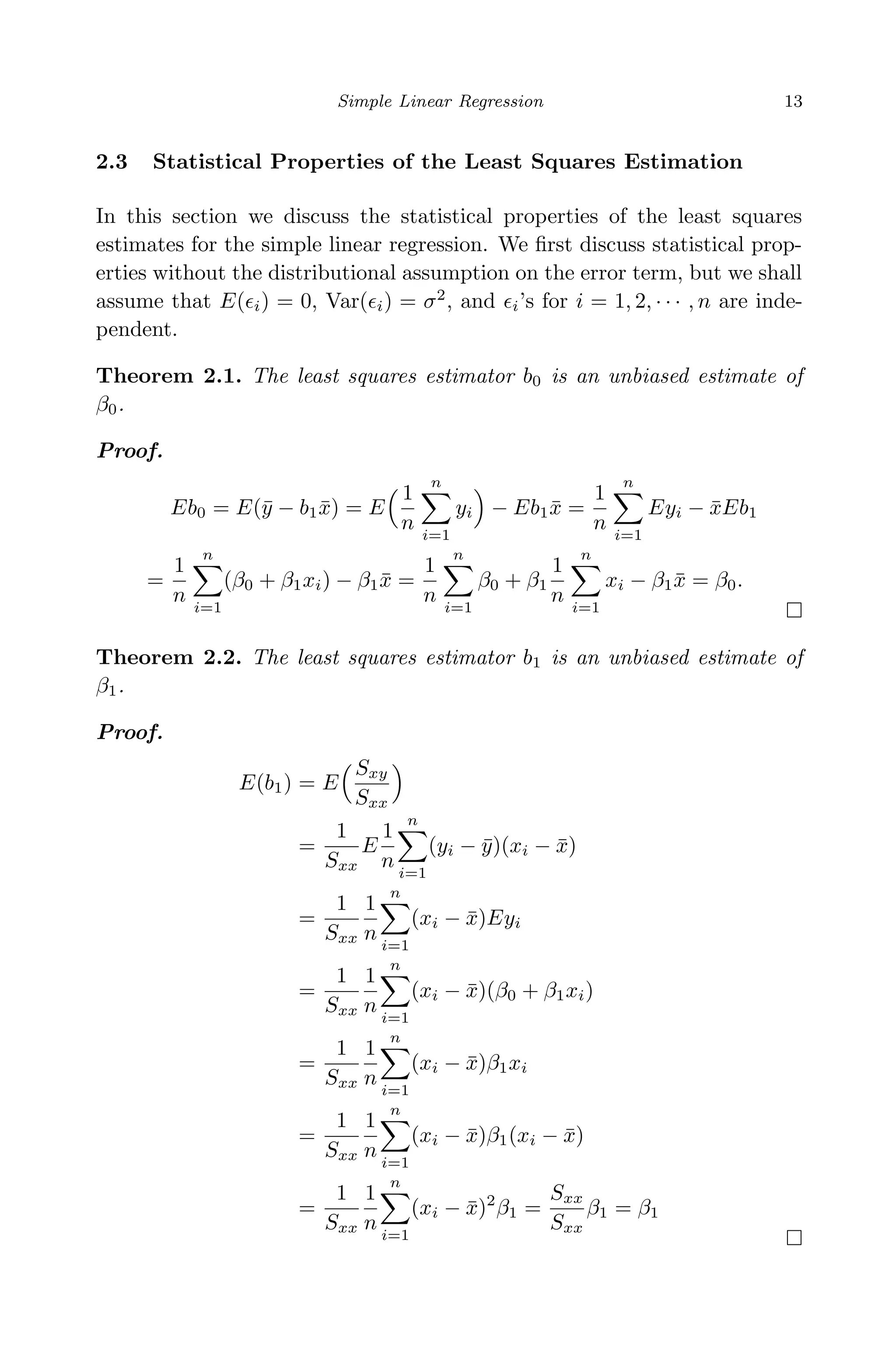 April 29, 2009 11:50 World Scientiﬁc Book - 9in x 6in Regression˙master
Simple Linear Regression 13
2.3 Statistical Properties of the Least Squares Estimation
In this section we discuss the statistical properties of the least squares
estimates for the simple linear regression. We ﬁrst discuss statistical prop-
erties without the distributional assumption on the error term, but we shall
assume that E( i) = 0, Var( i) = σ2
, and i’s for i = 1, 2, · · · , n are inde-
pendent.
Theorem 2.1. The least squares estimator b0 is an unbiased estimate of
β0.
Proof.
Eb0 = E(¯y − b1 ¯x) = E
1
n
n
i=1
yi − Eb1 ¯x =
1
n
n
i=1
Eyi − ¯xEb1
=
1
n
n
i=1
(β0 + β1xi) − β1 ¯x =
1
n
n
i=1
β0 + β1
1
n
n
i=1
xi − β1 ¯x = β0.
Theorem 2.2. The least squares estimator b1 is an unbiased estimate of
β1.
Proof.
E(b1) = E
Sxy
Sxx
=
1
Sxx
E
1
n
n
i=1
(yi − ¯y)(xi − ¯x)
=
1
Sxx
1
n
n
i=1
(xi − ¯x)Eyi
=
1
Sxx
1
n
n
i=1
(xi − ¯x)(β0 + β1xi)
=
1
Sxx
1
n
n
i=1
(xi − ¯x)β1xi
=
1
Sxx
1
n
n
i=1
(xi − ¯x)β1(xi − ¯x)
=
1
Sxx
1
n
n
i=1
(xi − ¯x)2
β1 =
Sxx
Sxx
β1 = β1
 