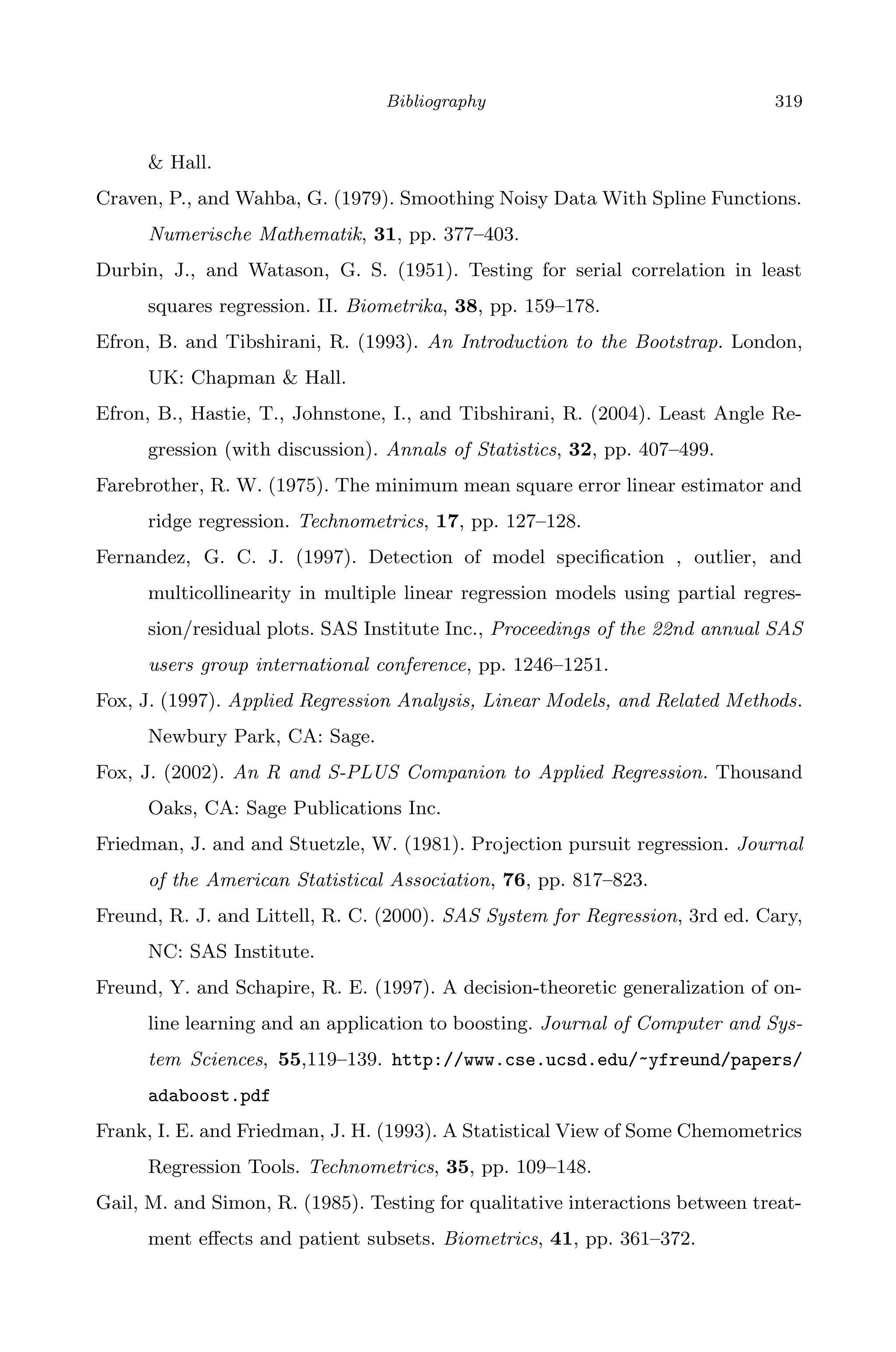 April 29, 2009 11:50 World Scientiﬁc Book - 9in x 6in Regression˙master
Bibliography 319
& Hall.
Craven, P., and Wahba, G. (1979). Smoothing Noisy Data With Spline Functions.
Numerische Mathematik, 31, pp. 377–403.
Durbin, J., and Watason, G. S. (1951). Testing for serial correlation in least
squares regression. II. Biometrika, 38, pp. 159–178.
Efron, B. and Tibshirani, R. (1993). An Introduction to the Bootstrap. London,
UK: Chapman & Hall.
Efron, B., Hastie, T., Johnstone, I., and Tibshirani, R. (2004). Least Angle Re-
gression (with discussion). Annals of Statistics, 32, pp. 407–499.
Farebrother, R. W. (1975). The minimum mean square error linear estimator and
ridge regression. Technometrics, 17, pp. 127–128.
Fernandez, G. C. J. (1997). Detection of model speciﬁcation , outlier, and
multicollinearity in multiple linear regression models using partial regres-
sion/residual plots. SAS Institute Inc., Proceedings of the 22nd annual SAS
users group international conference, pp. 1246–1251.
Fox, J. (1997). Applied Regression Analysis, Linear Models, and Related Methods.
Newbury Park, CA: Sage.
Fox, J. (2002). An R and S-PLUS Companion to Applied Regression. Thousand
Oaks, CA: Sage Publications Inc.
Friedman, J. and and Stuetzle, W. (1981). Projection pursuit regression. Journal
of the American Statistical Association, 76, pp. 817–823.
Freund, R. J. and Littell, R. C. (2000). SAS System for Regression, 3rd ed. Cary,
NC: SAS Institute.
Freund, Y. and Schapire, R. E. (1997). A decision-theoretic generalization of on-
line learning and an application to boosting. Journal of Computer and Sys-
tem Sciences, 55,119–139. http://www.cse.ucsd.edu/~yfreund/papers/
adaboost.pdf
Frank, I. E. and Friedman, J. H. (1993). A Statistical View of Some Chemometrics
Regression Tools. Technometrics, 35, pp. 109–148.
Gail, M. and Simon, R. (1985). Testing for qualitative interactions between treat-
ment eﬀects and patient subsets. Biometrics, 41, pp. 361–372.
 