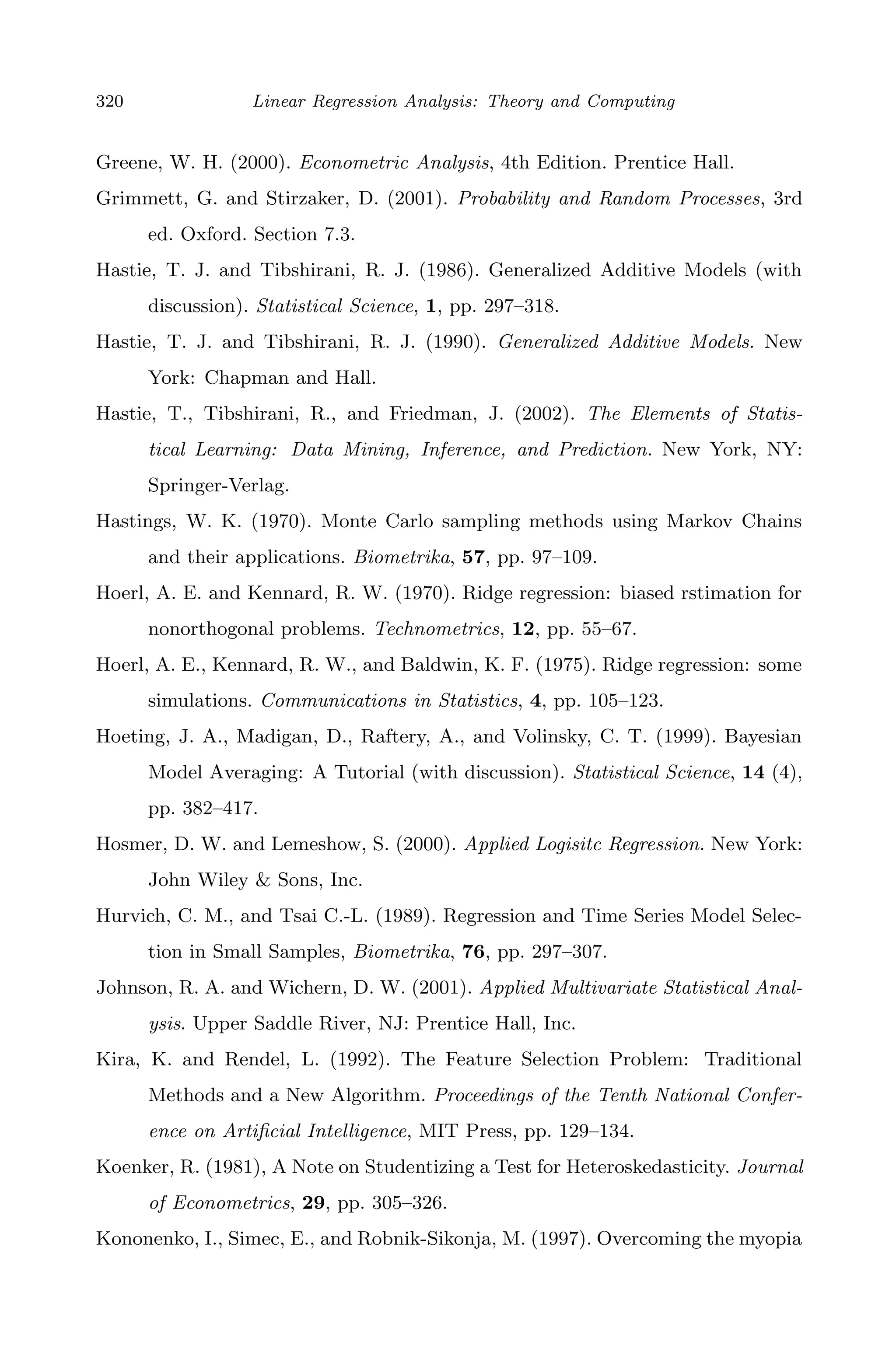 April 29, 2009 11:50 World Scientiﬁc Book - 9in x 6in Regression˙master
320 Linear Regression Analysis: Theory and Computing
Greene, W. H. (2000). Econometric Analysis, 4th Edition. Prentice Hall.
Grimmett, G. and Stirzaker, D. (2001). Probability and Random Processes, 3rd
ed. Oxford. Section 7.3.
Hastie, T. J. and Tibshirani, R. J. (1986). Generalized Additive Models (with
discussion). Statistical Science, 1, pp. 297–318.
Hastie, T. J. and Tibshirani, R. J. (1990). Generalized Additive Models. New
York: Chapman and Hall.
Hastie, T., Tibshirani, R., and Friedman, J. (2002). The Elements of Statis-
tical Learning: Data Mining, Inference, and Prediction. New York, NY:
Springer-Verlag.
Hastings, W. K. (1970). Monte Carlo sampling methods using Markov Chains
and their applications. Biometrika, 57, pp. 97–109.
Hoerl, A. E. and Kennard, R. W. (1970). Ridge regression: biased rstimation for
nonorthogonal problems. Technometrics, 12, pp. 55–67.
Hoerl, A. E., Kennard, R. W., and Baldwin, K. F. (1975). Ridge regression: some
simulations. Communications in Statistics, 4, pp. 105–123.
Hoeting, J. A., Madigan, D., Raftery, A., and Volinsky, C. T. (1999). Bayesian
Model Averaging: A Tutorial (with discussion). Statistical Science, 14 (4),
pp. 382–417.
Hosmer, D. W. and Lemeshow, S. (2000). Applied Logisitc Regression. New York:
John Wiley & Sons, Inc.
Hurvich, C. M., and Tsai C.-L. (1989). Regression and Time Series Model Selec-
tion in Small Samples, Biometrika, 76, pp. 297–307.
Johnson, R. A. and Wichern, D. W. (2001). Applied Multivariate Statistical Anal-
ysis. Upper Saddle River, NJ: Prentice Hall, Inc.
Kira, K. and Rendel, L. (1992). The Feature Selection Problem: Traditional
Methods and a New Algorithm. Proceedings of the Tenth National Confer-
ence on Artiﬁcial Intelligence, MIT Press, pp. 129–134.
Koenker, R. (1981), A Note on Studentizing a Test for Heteroskedasticity. Journal
of Econometrics, 29, pp. 305–326.
Kononenko, I., Simec, E., and Robnik-Sikonja, M. (1997). Overcoming the myopia
 