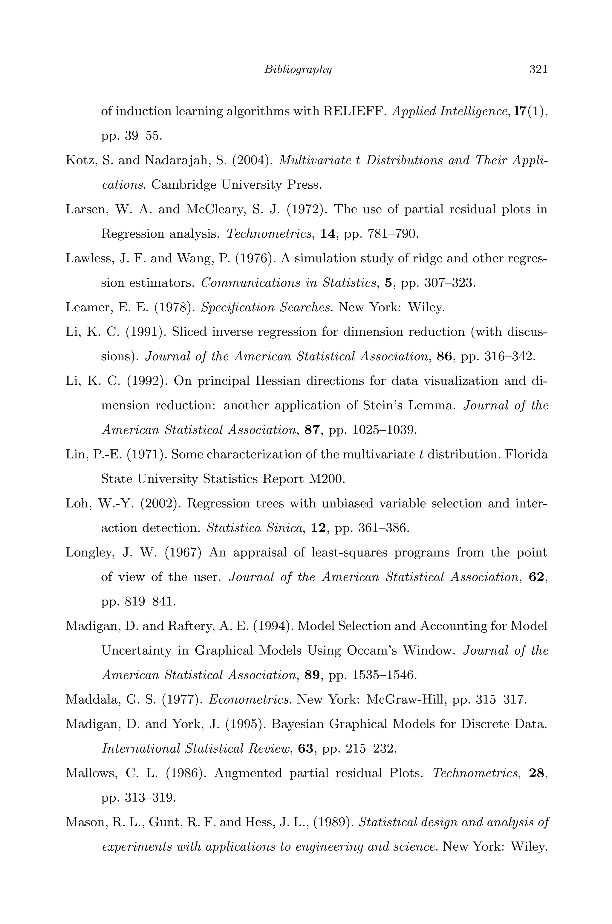 April 29, 2009 11:50 World Scientiﬁc Book - 9in x 6in Regression˙master
Bibliography 321
of induction learning algorithms with RELIEFF. Applied Intelligence, l7(1),
pp. 39–55.
Kotz, S. and Nadarajah, S. (2004). Multivariate t Distributions and Their Appli-
cations. Cambridge University Press.
Larsen, W. A. and McCleary, S. J. (1972). The use of partial residual plots in
Regression analysis. Technometrics, 14, pp. 781–790.
Lawless, J. F. and Wang, P. (1976). A simulation study of ridge and other regres-
sion estimators. Communications in Statistics, 5, pp. 307–323.
Leamer, E. E. (1978). Speciﬁcation Searches. New York: Wiley.
Li, K. C. (1991). Sliced inverse regression for dimension reduction (with discus-
sions). Journal of the American Statistical Association, 86, pp. 316–342.
Li, K. C. (1992). On principal Hessian directions for data visualization and di-
mension reduction: another application of Stein’s Lemma. Journal of the
American Statistical Association, 87, pp. 1025–1039.
Lin, P.-E. (1971). Some characterization of the multivariate t distribution. Florida
State University Statistics Report M200.
Loh, W.-Y. (2002). Regression trees with unbiased variable selection and inter-
action detection. Statistica Sinica, 12, pp. 361–386.
Longley, J. W. (1967) An appraisal of least-squares programs from the point
of view of the user. Journal of the American Statistical Association, 62,
pp. 819–841.
Madigan, D. and Raftery, A. E. (1994). Model Selection and Accounting for Model
Uncertainty in Graphical Models Using Occam’s Window. Journal of the
American Statistical Association, 89, pp. 1535–1546.
Maddala, G. S. (1977). Econometrics. New York: McGraw-Hill, pp. 315–317.
Madigan, D. and York, J. (1995). Bayesian Graphical Models for Discrete Data.
International Statistical Review, 63, pp. 215–232.
Mallows, C. L. (1986). Augmented partial residual Plots. Technometrics, 28,
pp. 313–319.
Mason, R. L., Gunt, R. F. and Hess, J. L., (1989). Statistical design and analysis of
experiments with applications to engineering and science. New York: Wiley.
 
