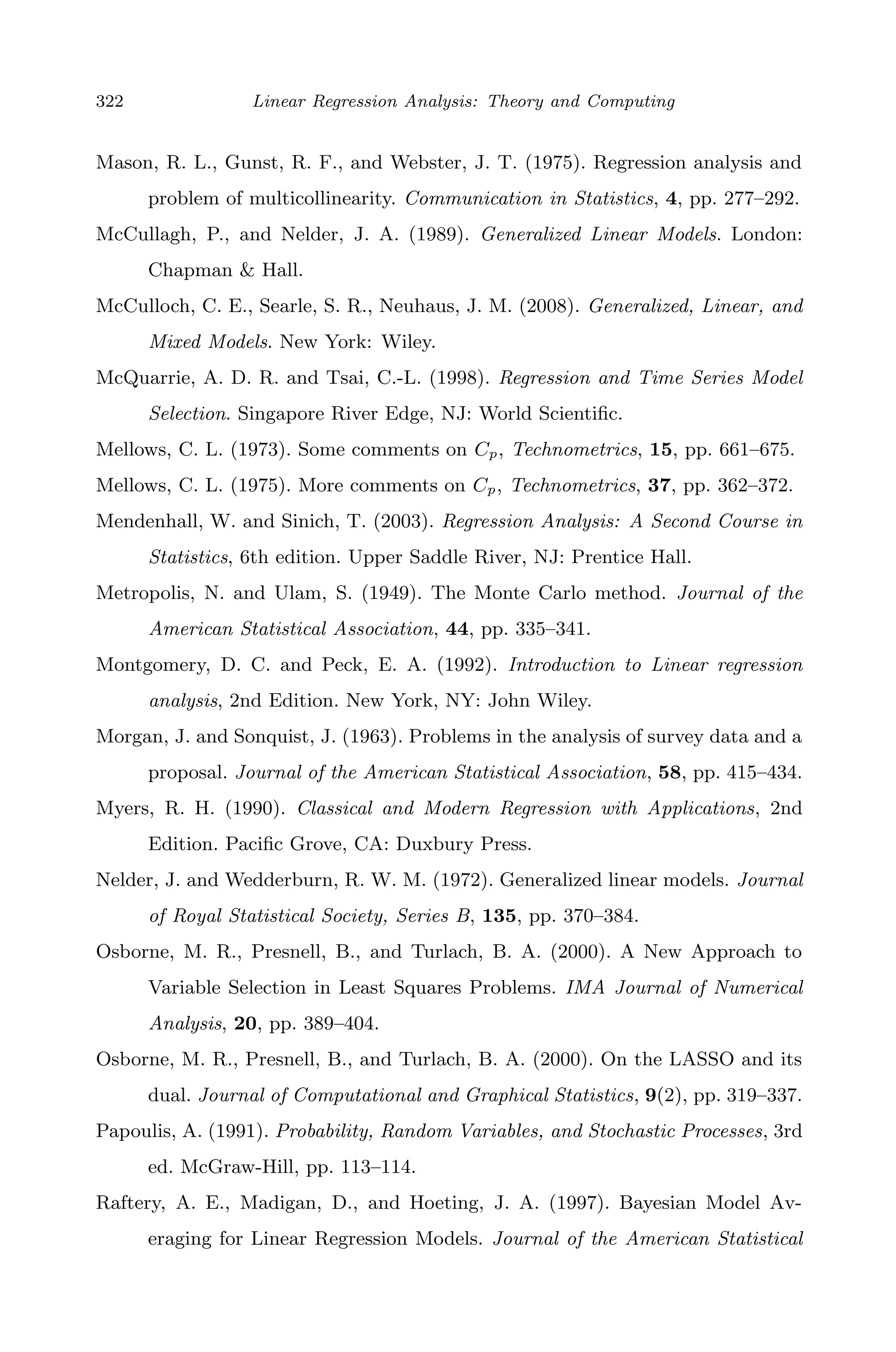 April 29, 2009 11:50 World Scientiﬁc Book - 9in x 6in Regression˙master
322 Linear Regression Analysis: Theory and Computing
Mason, R. L., Gunst, R. F., and Webster, J. T. (1975). Regression analysis and
problem of multicollinearity. Communication in Statistics, 4, pp. 277–292.
McCullagh, P., and Nelder, J. A. (1989). Generalized Linear Models. London:
Chapman & Hall.
McCulloch, C. E., Searle, S. R., Neuhaus, J. M. (2008). Generalized, Linear, and
Mixed Models. New York: Wiley.
McQuarrie, A. D. R. and Tsai, C.-L. (1998). Regression and Time Series Model
Selection. Singapore River Edge, NJ: World Scientiﬁc.
Mellows, C. L. (1973). Some comments on Cp, Technometrics, 15, pp. 661–675.
Mellows, C. L. (1975). More comments on Cp, Technometrics, 37, pp. 362–372.
Mendenhall, W. and Sinich, T. (2003). Regression Analysis: A Second Course in
Statistics, 6th edition. Upper Saddle River, NJ: Prentice Hall.
Metropolis, N. and Ulam, S. (1949). The Monte Carlo method. Journal of the
American Statistical Association, 44, pp. 335–341.
Montgomery, D. C. and Peck, E. A. (1992). Introduction to Linear regression
analysis, 2nd Edition. New York, NY: John Wiley.
Morgan, J. and Sonquist, J. (1963). Problems in the analysis of survey data and a
proposal. Journal of the American Statistical Association, 58, pp. 415–434.
Myers, R. H. (1990). Classical and Modern Regression with Applications, 2nd
Edition. Paciﬁc Grove, CA: Duxbury Press.
Nelder, J. and Wedderburn, R. W. M. (1972). Generalized linear models. Journal
of Royal Statistical Society, Series B, 135, pp. 370–384.
Osborne, M. R., Presnell, B., and Turlach, B. A. (2000). A New Approach to
Variable Selection in Least Squares Problems. IMA Journal of Numerical
Analysis, 20, pp. 389–404.
Osborne, M. R., Presnell, B., and Turlach, B. A. (2000). On the LASSO and its
dual. Journal of Computational and Graphical Statistics, 9(2), pp. 319–337.
Papoulis, A. (1991). Probability, Random Variables, and Stochastic Processes, 3rd
ed. McGraw-Hill, pp. 113–114.
Raftery, A. E., Madigan, D., and Hoeting, J. A. (1997). Bayesian Model Av-
eraging for Linear Regression Models. Journal of the American Statistical
 