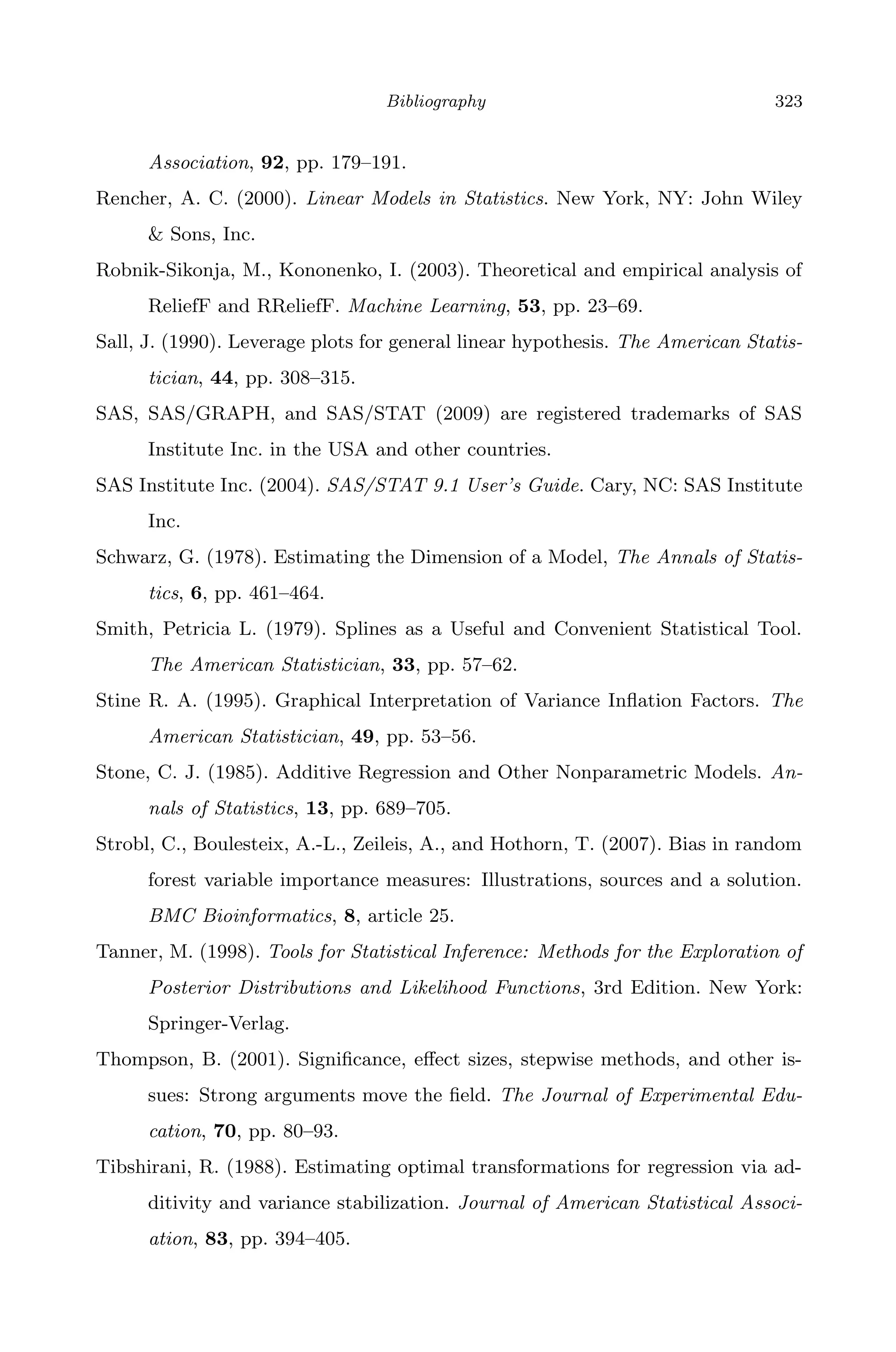 April 29, 2009 11:50 World Scientiﬁc Book - 9in x 6in Regression˙master
Bibliography 323
Association, 92, pp. 179–191.
Rencher, A. C. (2000). Linear Models in Statistics. New York, NY: John Wiley
& Sons, Inc.
Robnik-Sikonja, M., Kononenko, I. (2003). Theoretical and empirical analysis of
ReliefF and RReliefF. Machine Learning, 53, pp. 23–69.
Sall, J. (1990). Leverage plots for general linear hypothesis. The American Statis-
tician, 44, pp. 308–315.
SAS, SAS/GRAPH, and SAS/STAT (2009) are registered trademarks of SAS
Institute Inc. in the USA and other countries.
SAS Institute Inc. (2004). SAS/STAT 9.1 User’s Guide. Cary, NC: SAS Institute
Inc.
Schwarz, G. (1978). Estimating the Dimension of a Model, The Annals of Statis-
tics, 6, pp. 461–464.
Smith, Petricia L. (1979). Splines as a Useful and Convenient Statistical Tool.
The American Statistician, 33, pp. 57–62.
Stine R. A. (1995). Graphical Interpretation of Variance Inﬂation Factors. The
American Statistician, 49, pp. 53–56.
Stone, C. J. (1985). Additive Regression and Other Nonparametric Models. An-
nals of Statistics, 13, pp. 689–705.
Strobl, C., Boulesteix, A.-L., Zeileis, A., and Hothorn, T. (2007). Bias in random
forest variable importance measures: Illustrations, sources and a solution.
BMC Bioinformatics, 8, article 25.
Tanner, M. (1998). Tools for Statistical Inference: Methods for the Exploration of
Posterior Distributions and Likelihood Functions, 3rd Edition. New York:
Springer-Verlag.
Thompson, B. (2001). Signiﬁcance, eﬀect sizes, stepwise methods, and other is-
sues: Strong arguments move the ﬁeld. The Journal of Experimental Edu-
cation, 70, pp. 80–93.
Tibshirani, R. (1988). Estimating optimal transformations for regression via ad-
ditivity and variance stabilization. Journal of American Statistical Associ-
ation, 83, pp. 394–405.
 