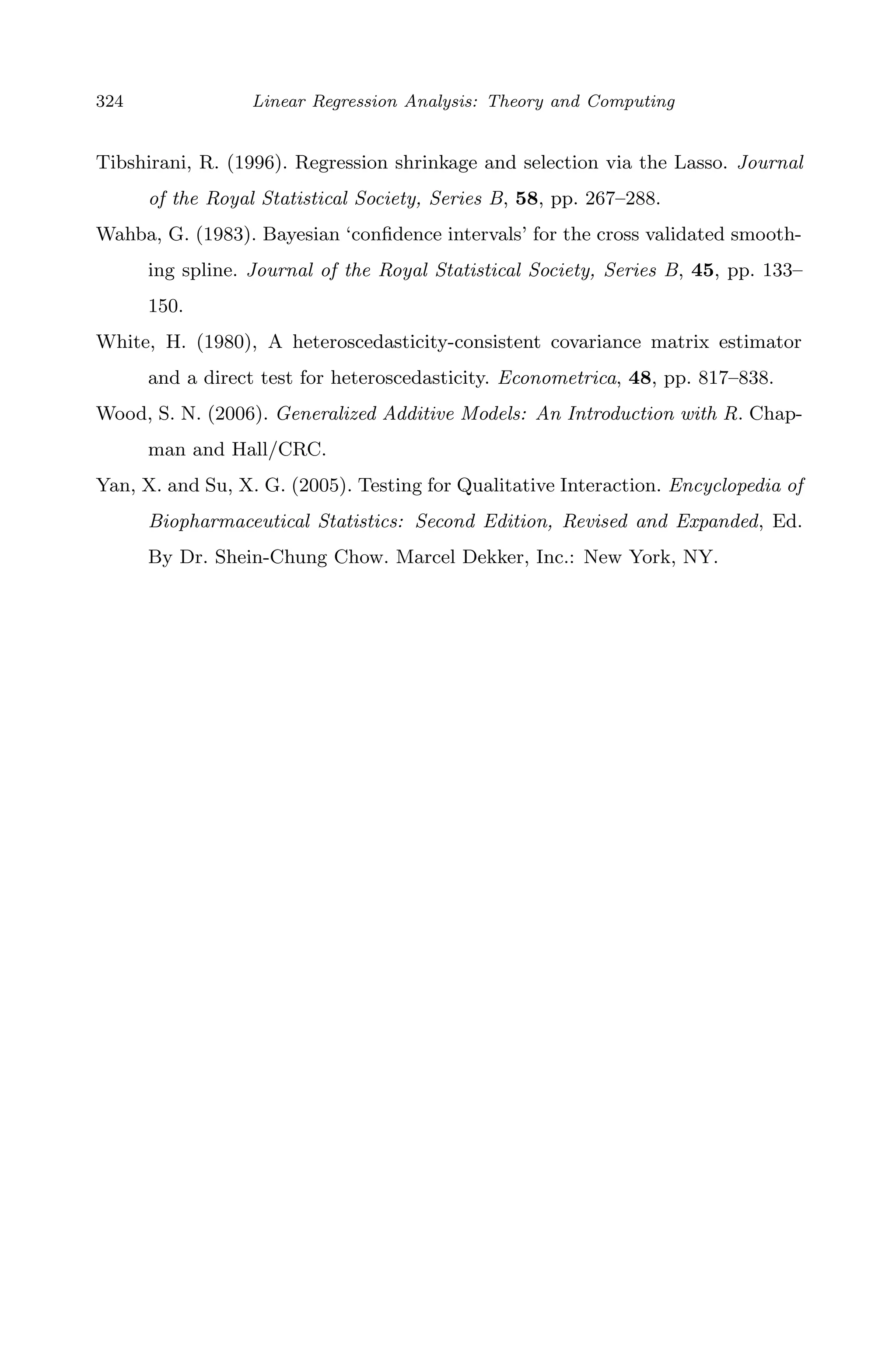 April 29, 2009 11:50 World Scientiﬁc Book - 9in x 6in Regression˙master
324 Linear Regression Analysis: Theory and Computing
Tibshirani, R. (1996). Regression shrinkage and selection via the Lasso. Journal
of the Royal Statistical Society, Series B, 58, pp. 267–288.
Wahba, G. (1983). Bayesian ‘conﬁdence intervals’ for the cross validated smooth-
ing spline. Journal of the Royal Statistical Society, Series B, 45, pp. 133–
150.
White, H. (1980), A heteroscedasticity-consistent covariance matrix estimator
and a direct test for heteroscedasticity. Econometrica, 48, pp. 817–838.
Wood, S. N. (2006). Generalized Additive Models: An Introduction with R. Chap-
man and Hall/CRC.
Yan, X. and Su, X. G. (2005). Testing for Qualitative Interaction. Encyclopedia of
Biopharmaceutical Statistics: Second Edition, Revised and Expanded, Ed.
By Dr. Shein-Chung Chow. Marcel Dekker, Inc.: New York, NY.
 