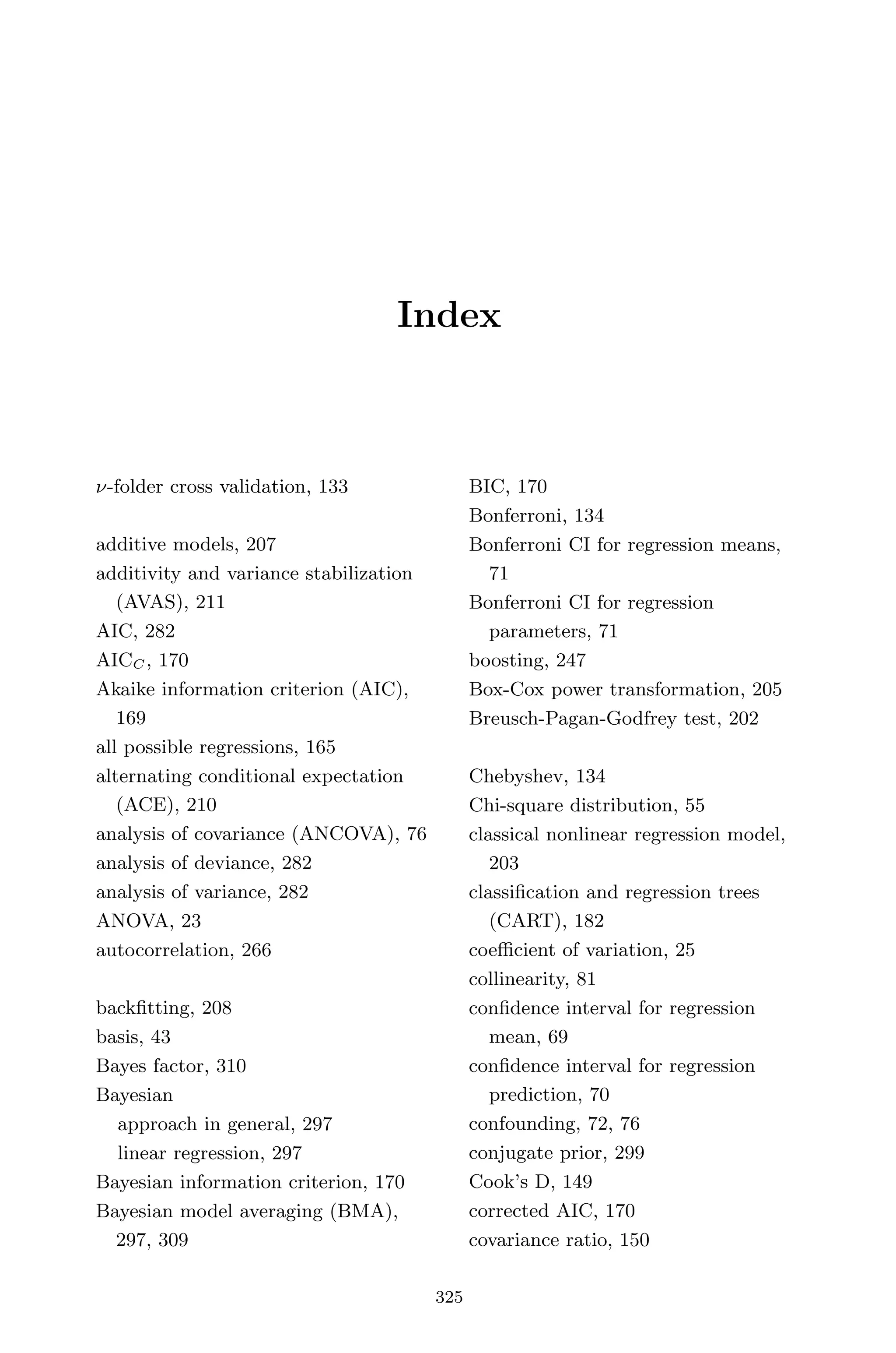 April 29, 2009 11:50 World Scientiﬁc Book - 9in x 6in Regression˙master
Index
ν-folder cross validation, 133
additive models, 207
additivity and variance stabilization
(AVAS), 211
AIC, 282
AICC , 170
Akaike information criterion (AIC),
169
all possible regressions, 165
alternating conditional expectation
(ACE), 210
analysis of covariance (ANCOVA), 76
analysis of deviance, 282
analysis of variance, 282
ANOVA, 23
autocorrelation, 266
backﬁtting, 208
basis, 43
Bayes factor, 310
Bayesian
approach in general, 297
linear regression, 297
Bayesian information criterion, 170
Bayesian model averaging (BMA),
297, 309
BIC, 170
Bonferroni, 134
Bonferroni CI for regression means,
71
Bonferroni CI for regression
parameters, 71
boosting, 247
Box-Cox power transformation, 205
Breusch-Pagan-Godfrey test, 202
Chebyshev, 134
Chi-square distribution, 55
classical nonlinear regression model,
203
classiﬁcation and regression trees
(CART), 182
coeﬃcient of variation, 25
collinearity, 81
conﬁdence interval for regression
mean, 69
conﬁdence interval for regression
prediction, 70
confounding, 72, 76
conjugate prior, 299
Cook’s D, 149
corrected AIC, 170
covariance ratio, 150
325
 