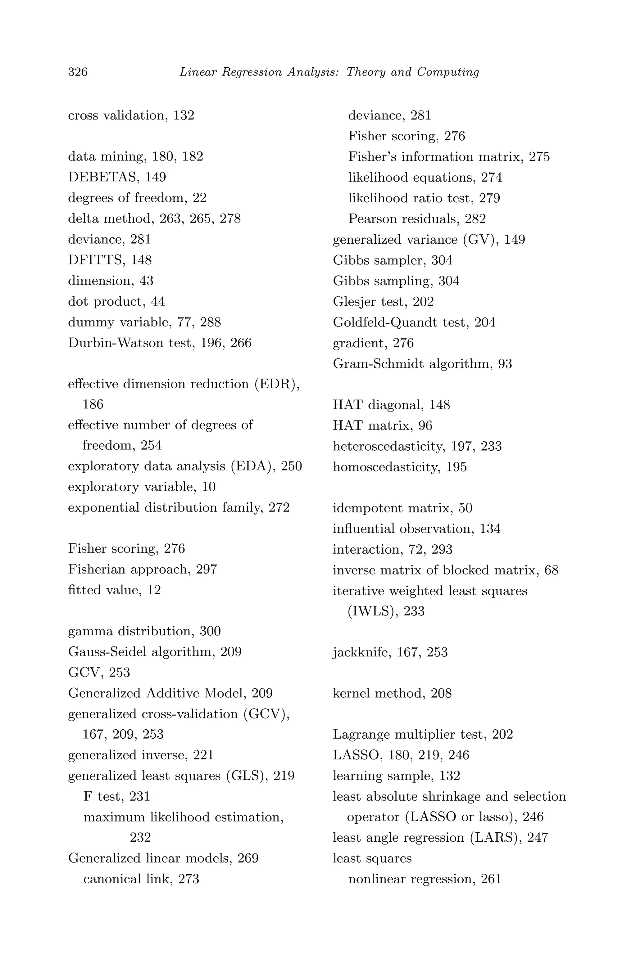 April 29, 2009 11:50 World Scientiﬁc Book - 9in x 6in Regression˙master
326 Linear Regression Analysis: Theory and Computing
cross validation, 132
data mining, 180, 182
DEBETAS, 149
degrees of freedom, 22
delta method, 263, 265, 278
deviance, 281
DFITTS, 148
dimension, 43
dot product, 44
dummy variable, 77, 288
Durbin-Watson test, 196, 266
eﬀective dimension reduction (EDR),
186
eﬀective number of degrees of
freedom, 254
exploratory data analysis (EDA), 250
exploratory variable, 10
exponential distribution family, 272
Fisher scoring, 276
Fisherian approach, 297
ﬁtted value, 12
gamma distribution, 300
Gauss-Seidel algorithm, 209
GCV, 253
Generalized Additive Model, 209
generalized cross-validation (GCV),
167, 209, 253
generalized inverse, 221
generalized least squares (GLS), 219
F test, 231
maximum likelihood estimation,
232
Generalized linear models, 269
canonical link, 273
deviance, 281
Fisher scoring, 276
Fisher’s information matrix, 275
likelihood equations, 274
likelihood ratio test, 279
Pearson residuals, 282
generalized variance (GV), 149
Gibbs sampler, 304
Gibbs sampling, 304
Glesjer test, 202
Goldfeld-Quandt test, 204
gradient, 276
Gram-Schmidt algorithm, 93
HAT diagonal, 148
HAT matrix, 96
heteroscedasticity, 197, 233
homoscedasticity, 195
idempotent matrix, 50
inﬂuential observation, 134
interaction, 72, 293
inverse matrix of blocked matrix, 68
iterative weighted least squares
(IWLS), 233
jackknife, 167, 253
kernel method, 208
Lagrange multiplier test, 202
LASSO, 180, 219, 246
learning sample, 132
least absolute shrinkage and selection
operator (LASSO or lasso), 246
least angle regression (LARS), 247
least squares
nonlinear regression, 261
 