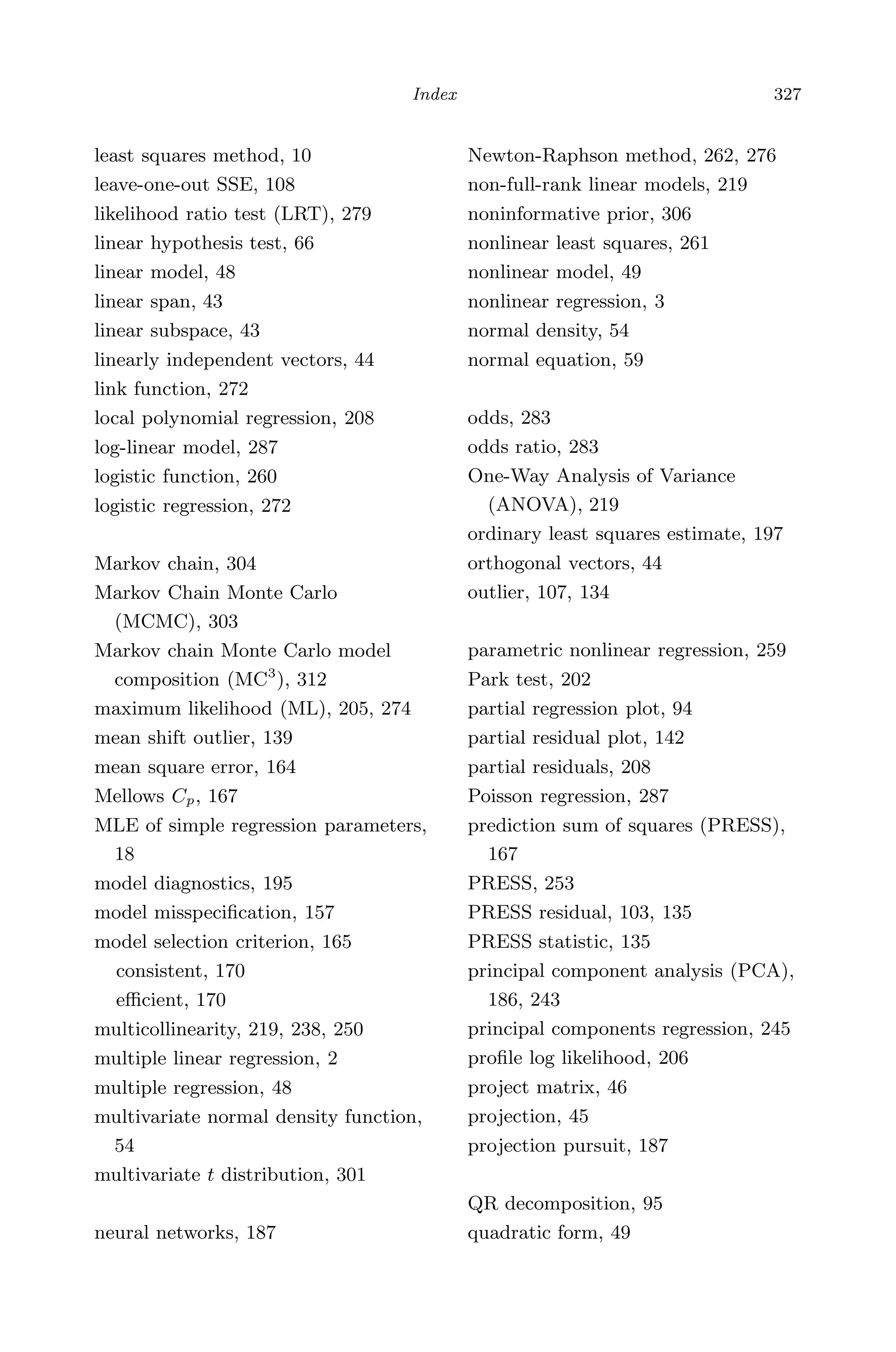 May 7, 2009 10:55 World Scientiﬁc Book - 9in x 6in Regression˙master
Index 327
least squares method, 10
leave-one-out SSE, 108
likelihood ratio test (LRT), 279
linear hypothesis test, 66
linear model, 48
linear span, 43
linear subspace, 43
linearly independent vectors, 44
link function, 272
local polynomial regression, 208
log-linear model, 287
logistic function, 260
logistic regression, 272
Markov chain, 304
Markov Chain Monte Carlo
(MCMC), 303
Markov chain Monte Carlo model
composition (MC3
), 312
maximum likelihood (ML), 205, 274
mean shift outlier, 139
mean square error, 164
Mellows Cp, 167
MLE of simple regression parameters,
18
model diagnostics, 195
model misspeciﬁcation, 157
model selection criterion, 165
consistent, 170
eﬃcient, 170
multicollinearity, 219, 238, 250
multiple linear regression, 2
multiple regression, 48
multivariate normal density function,
54
multivariate t distribution, 301
neural networks, 187
Newton-Raphson method, 262, 276
non-full-rank linear models, 219
noninformative prior, 306
nonlinear least squares, 261
nonlinear model, 49
nonlinear regression, 3
normal density, 54
normal equation, 59
odds, 283
odds ratio, 283
One-Way Analysis of Variance
(ANOVA), 219
ordinary least squares estimate, 197
orthogonal vectors, 44
outlier, 107, 134
parametric nonlinear regression, 259
Park test, 202
partial regression plot, 94
partial residual plot, 142
partial residuals, 208
Poisson regression, 287
prediction sum of squares (PRESS),
167
PRESS, 253
PRESS residual, 103, 135
PRESS statistic, 135
principal component analysis (PCA),
186, 243
principal components regression, 245
proﬁle log likelihood, 206
project matrix, 46
projection, 45
projection pursuit, 187
QR decomposition, 95
quadratic form, 49
 