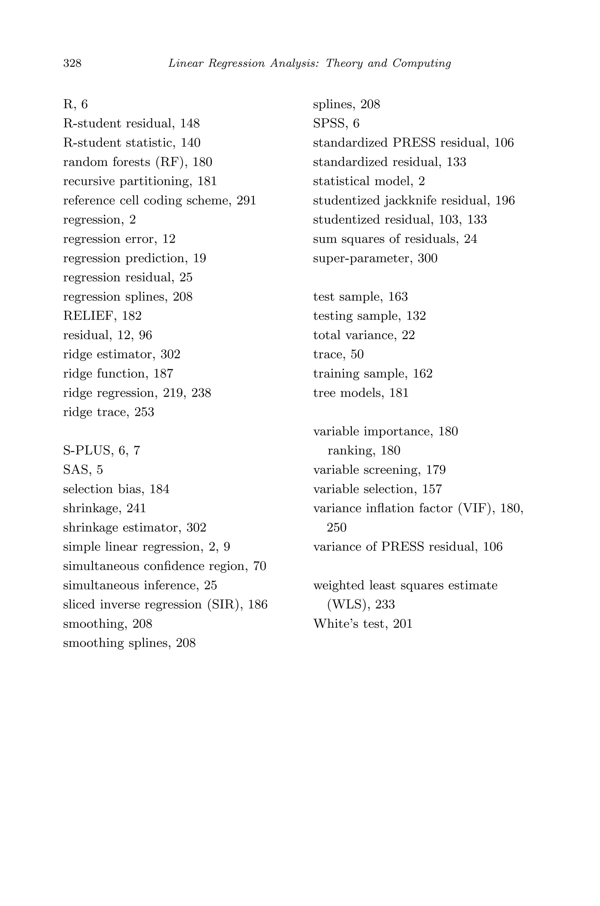 May 8, 2009 15:56 World Scientiﬁc Book - 9in x 6in Regression˙master
328 Linear Regression Analysis: Theory and Computing
R, 6
R-student residual, 148
R-student statistic, 140
random forests (RF), 180
recursive partitioning, 181
reference cell coding scheme, 291
regression, 2
regression error, 12
regression prediction, 19
regression residual, 25
regression splines, 208
RELIEF, 182
residual, 12, 96
ridge estimator, 302
ridge function, 187
ridge regression, 219, 238
ridge trace, 253
S-PLUS, 6, 7
SAS, 5
selection bias, 184
shrinkage, 241
shrinkage estimator, 302
simple linear regression, 2, 9
simultaneous conﬁdence region, 70
simultaneous inference, 25
sliced inverse regression (SIR), 186
smoothing, 208
smoothing splines, 208
splines, 208
SPSS, 6
standardized PRESS residual, 106
standardized residual, 133
statistical model, 2
studentized jackknife residual, 196
studentized residual, 103, 133
sum squares of residuals, 24
super-parameter, 300
test sample, 163
testing sample, 132
total variance, 22
trace, 50
training sample, 162
tree models, 181
variable importance, 180
ranking, 180
variable screening, 179
variable selection, 157
variance inﬂation factor (VIF), 180,
250
variance of PRESS residual, 106
weighted least squares estimate
(WLS), 233
White’s test, 201
 