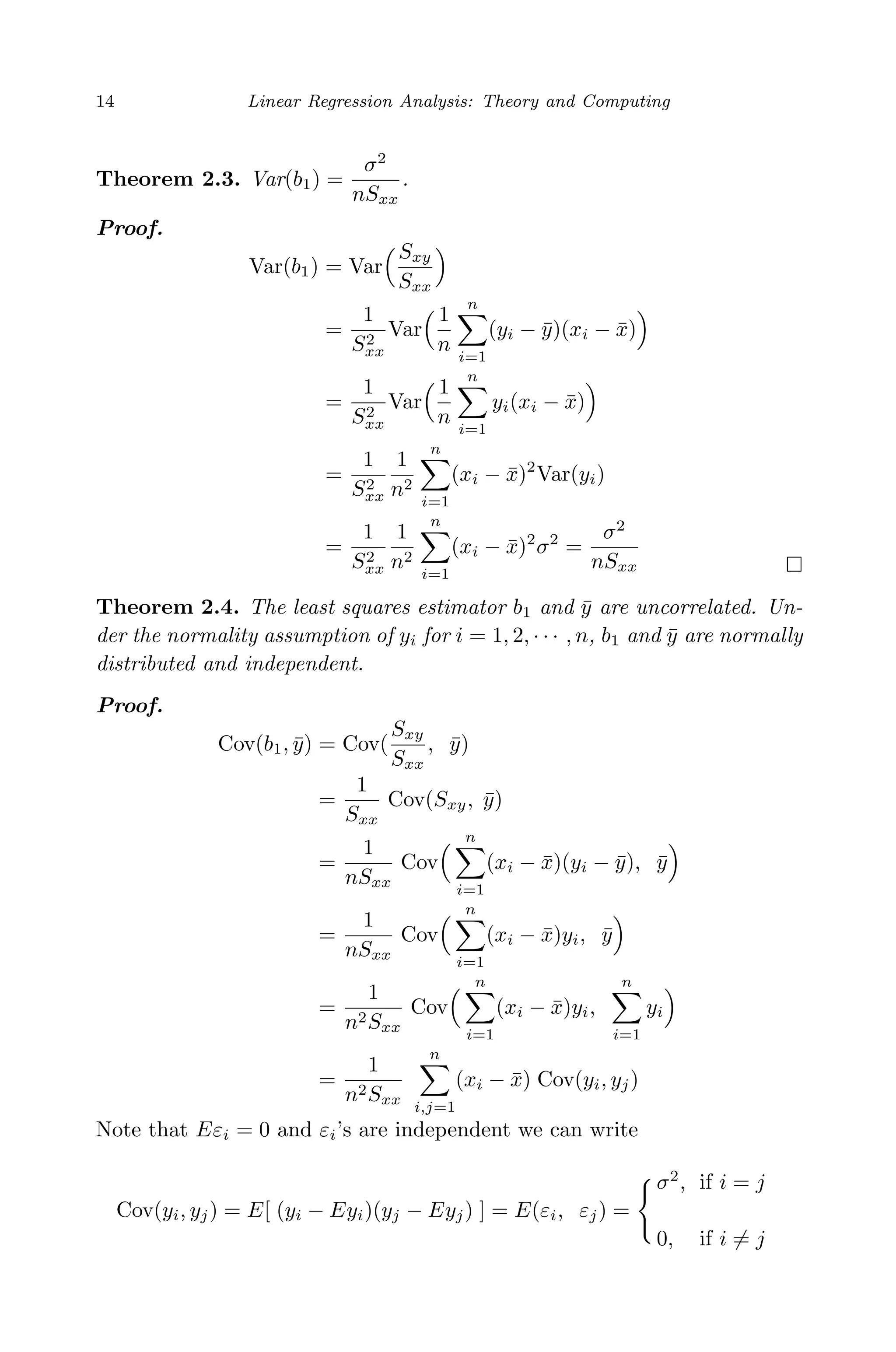 April 29, 2009 11:50 World Scientiﬁc Book - 9in x 6in Regression˙master
14 Linear Regression Analysis: Theory and Computing
Theorem 2.3. Var(b1) =
σ2
nSxx
.
Proof.
Var(b1) = Var
Sxy
Sxx
=
1
S2
xx
Var
1
n
n
i=1
(yi − ¯y)(xi − ¯x)
=
1
S2
xx
Var
1
n
n
i=1
yi(xi − ¯x)
=
1
S2
xx
1
n2
n
i=1
(xi − ¯x)2
Var(yi)
=
1
S2
xx
1
n2
n
i=1
(xi − ¯x)2
σ2
=
σ2
nSxx
Theorem 2.4. The least squares estimator b1 and ¯y are uncorrelated. Un-
der the normality assumption of yi for i = 1, 2, · · · , n, b1 and ¯y are normally
distributed and independent.
Proof.
Cov(b1, ¯y) = Cov(
Sxy
Sxx
, ¯y)
=
1
Sxx
Cov(Sxy, ¯y)
=
1
nSxx
Cov
n
i=1
(xi − ¯x)(yi − ¯y), ¯y
=
1
nSxx
Cov
n
i=1
(xi − ¯x)yi, ¯y
=
1
n2Sxx
Cov
n
i=1
(xi − ¯x)yi,
n
i=1
yi
=
1
n2Sxx
n
i,j=1
(xi − ¯x) Cov(yi, yj)
Note that Eεi = 0 and εi’s are independent we can write
Cov(yi, yj) = E[ (yi − Eyi)(yj − Eyj) ] = E(εi, εj) =
σ2
, if i = j
0, if i = j
 