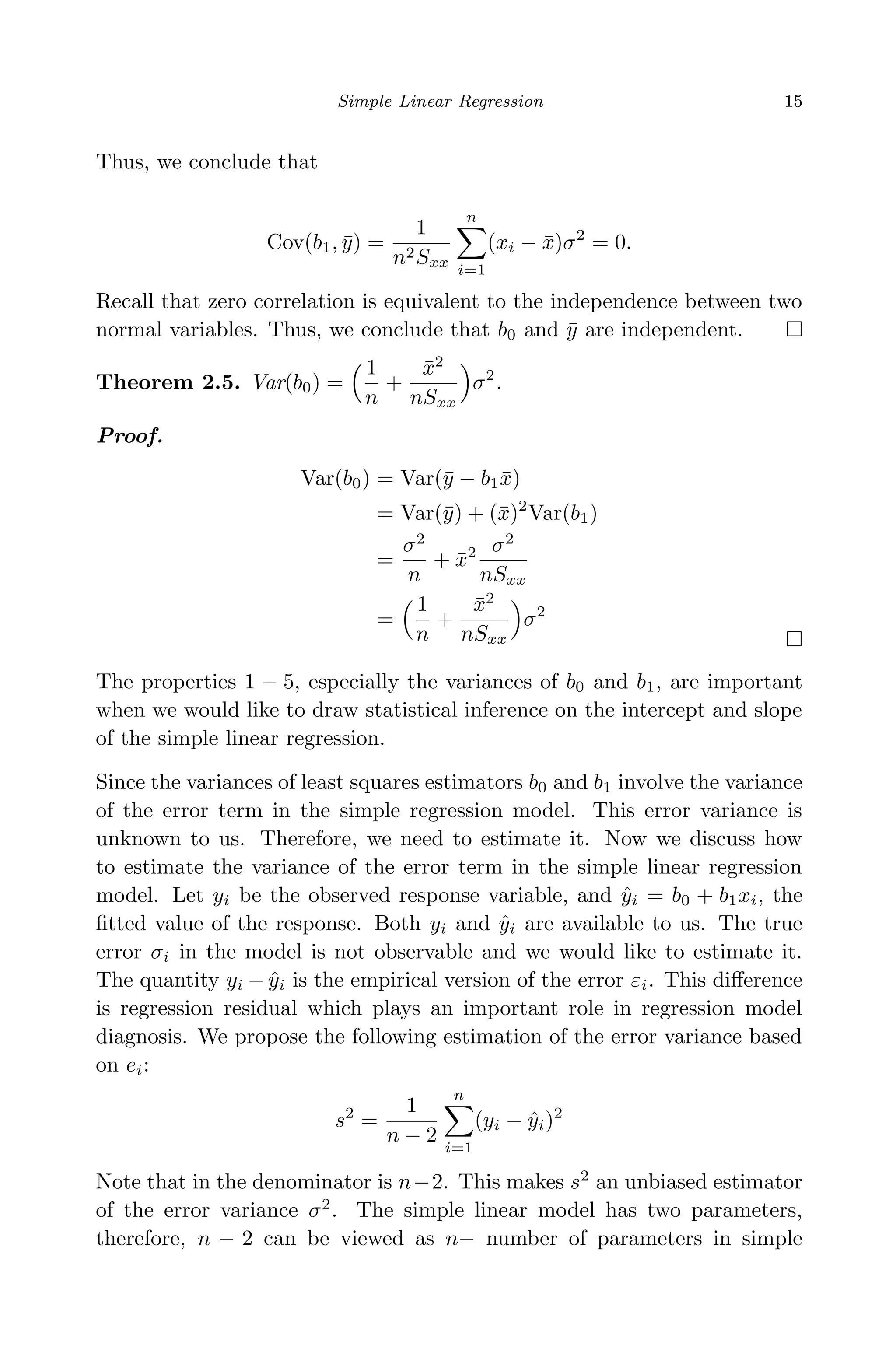 April 29, 2009 11:50 World Scientiﬁc Book - 9in x 6in Regression˙master
Simple Linear Regression 15
Thus, we conclude that
Cov(b1, ¯y) =
1
n2Sxx
n
i=1
(xi − ¯x)σ2
= 0.
Recall that zero correlation is equivalent to the independence between two
normal variables. Thus, we conclude that b0 and ¯y are independent.
Theorem 2.5. Var(b0) =
1
n
+
¯x2
nSxx
σ2
.
Proof.
Var(b0) = Var(¯y − b1 ¯x)
= Var(¯y) + (¯x)2
Var(b1)
=
σ2
n
+ ¯x2 σ2
nSxx
=
1
n
+
¯x2
nSxx
σ2
The properties 1 − 5, especially the variances of b0 and b1, are important
when we would like to draw statistical inference on the intercept and slope
of the simple linear regression.
Since the variances of least squares estimators b0 and b1 involve the variance
of the error term in the simple regression model. This error variance is
unknown to us. Therefore, we need to estimate it. Now we discuss how
to estimate the variance of the error term in the simple linear regression
model. Let yi be the observed response variable, and ˆyi = b0 + b1xi, the
ﬁtted value of the response. Both yi and ˆyi are available to us. The true
error σi in the model is not observable and we would like to estimate it.
The quantity yi − ˆyi is the empirical version of the error εi. This diﬀerence
is regression residual which plays an important role in regression model
diagnosis. We propose the following estimation of the error variance based
on ei:
s2
=
1
n − 2
n
i=1
(yi − ˆyi)2
Note that in the denominator is n−2. This makes s2
an unbiased estimator
of the error variance σ2
. The simple linear model has two parameters,
therefore, n − 2 can be viewed as n− number of parameters in simple
 